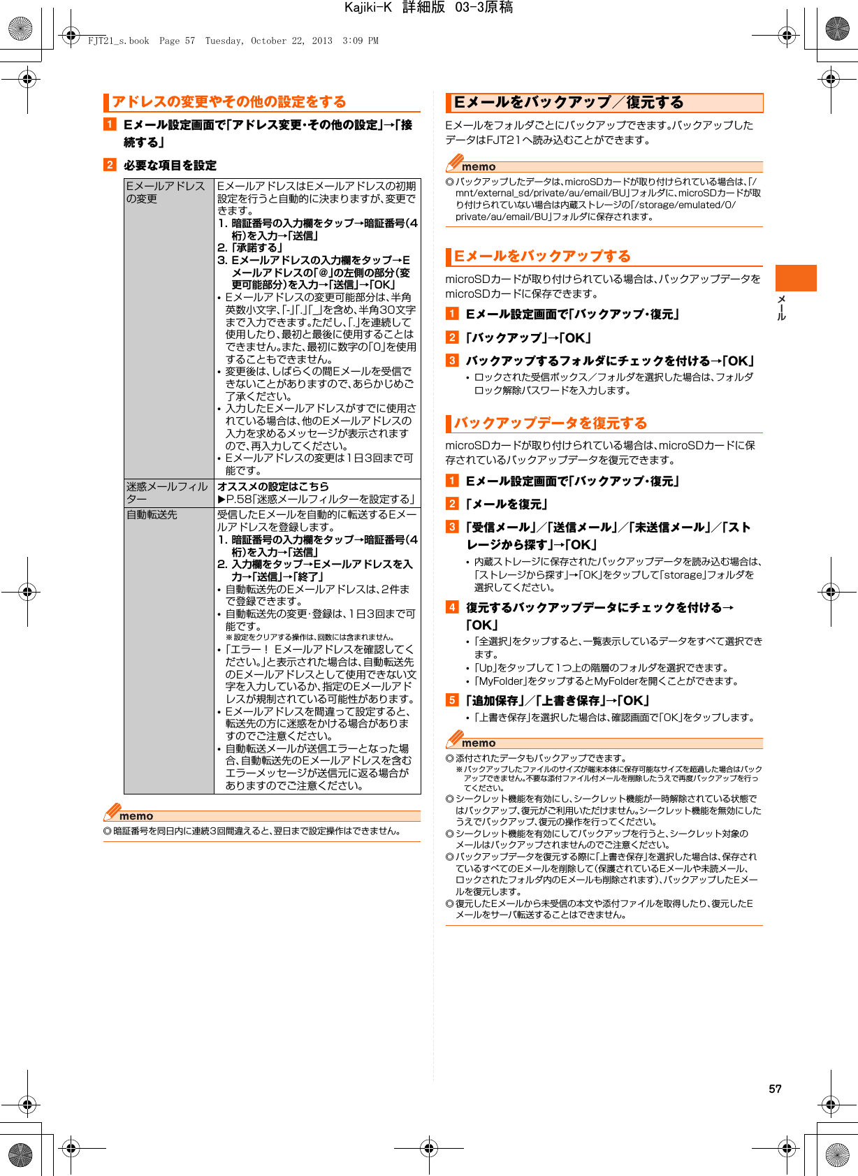 57aEメール設定画面で「アドレス変更・その他の設定」→「接続する」b必要な項目を設定◎ 暗証番号を同日内に連続3回間違えると、翌日まで設定操作はできません。Eメールをフォルダごとにバックアップできます。バックアップしたデータはFJT21へ読み込むことができます。◎ バックアップしたデータは、microSDカードが取り付けられている場合は、「/mnt/external_sd/private/au/email/BU」フォルダに、microSDカードが取り付けられていない場合は内蔵ストレージの「/storage/emulated/0/private/au/email/BU」フォルダに保存されます。microSDカードが取り付けられている場合は、バックアップデータをmicroSDカードに保存できます。aEメール設定画面で「バックアップ・復元」b「バックアップ」→「OK」cバックアップするフォルダにチェックを付ける→「OK」•ロックされた受信ボックス／フォルダを選択した場合は、フォルダロック解除パスワードを入力します。microSDカードが取り付けられている場合は、microSDカードに保存されているバックアップデータを復元できます。aEメール設定画面で「バックアップ・復元」b「メールを復元」c「受信メール」／「送信メール」／「未送信メール」／「ストレージから探す」→「OK」•内蔵ストレージに保存されたバックアップデータを読み込む場合は、「ストレージから探す」→「OK」をタップして「storage」フォルダを選択してください。d復元するバックアップデータにチェックを付ける→「OK」•「全選択」をタップすると、一覧表示しているデータをすべて選択できます。•「Up」をタップして1つ上の階層のフォルダを選択できます。•「MyFolder」をタップするとMyFolderを開くことができます。e「追加保存」／「上書き保存」→「OK」•「上書き保存」を選択した場合は、確認画面で「OK」をタップします。◎ 添付されたデータもバックアップできます。※ バックアップしたファイルのサイズが端末本体に保存可能なサイズを超過した場合はバックアップできません。不要な添付ファイル付メールを削除したうえで再度バックアップを行ってください。◎ シークレット機能を有効にし、シークレット機能が一時解除されている状態ではバックアップ、復元がご利用いただけません。シークレット機能を無効にしたうえでバックアップ、復元の操作を行ってください。◎ シークレット機能を有効にしてバックアップを行うと、シークレット対象のメールはバックアップされませんのでご注意ください。◎ バックアップデータを復元する際に「上書き保存」を選択した場合は、保存されているすべてのEメールを削除して（保護されているEメールや未読メール、ロックされたフォルダ内のEメールも削除されます）、バックアップしたEメールを復元します。◎ 復元したEメールから未受信の本文や添付ファイルを取得したり、復元したEメールをサーバ転送することはできません。アドレスの変更やその他の設定をするEメールアドレスの変更EメールアドレスはEメールアドレスの初期設定を行うと自動的に決まりますが、変更できます。1. 暗証番号の入力欄をタップ→暗証番号（4桁）を入力→「送信」2.「承諾する」3. Eメールアドレスの入力欄をタップ→Eメールアドレスの「＠」の左側の部分（変更可能部分）を入力→「送信」→「OK」•Eメールアドレスの変更可能部分は、半角英数小文字、「-」「.」「_」を含め、半角30文字まで入力できます。ただし、「.」を連続して使用したり、最初と最後に使用することはできません。また、最初に数字の「0」を使用することもできません。•変更後は、しばらくの間Eメールを受信できないことがありますので、あらかじめご了承ください。•入力したEメールアドレスがすでに使用されている場合は、他のEメールアドレスの入力を求めるメッセージが表示されますので、再入力してください。•Eメールアドレスの変更は1日3回まで可能です。迷惑メールフィルターオススメの設定はこちらXP.58「迷惑メールフィルターを設定する」自動転送先 受信したEメールを自動的に転送するEメールアドレスを登録します。1. 暗証番号の入力欄をタップ→暗証番号（4桁）を入力→「送信」2. 入力欄をタップ→Eメールアドレスを入力→「送信」→「終了」•自動転送先のEメールアドレスは、2件まで登録できます。•自動転送先の変更・登録は、1日3回まで可能です。※ 設定をクリアする操作は、回数には含まれません。•「エラー！ Eメールアドレスを確認してください。」と表示された場合は、自動転送先のEメールアドレスとして使用できない文字を入力しているか、指定のEメールアドレスが規制されている可能性があります。•Eメールアドレスを間違って設定すると、転送先の方に迷惑をかける場合がありますのでご注意ください。•自動転送メールが送信エラーとなった場合、自動転送先のEメールアドレスを含むエラーメッセージが送信元に返る場合がありますのでご注意ください。Eメールをバックアップ／復元するEメールをバックアップするバックアップデータを復元するFJT21_s.book  Page 57  Tuesday, October 22, 2013  3:09 PMKajiki-K　詳細版　03-3原稿