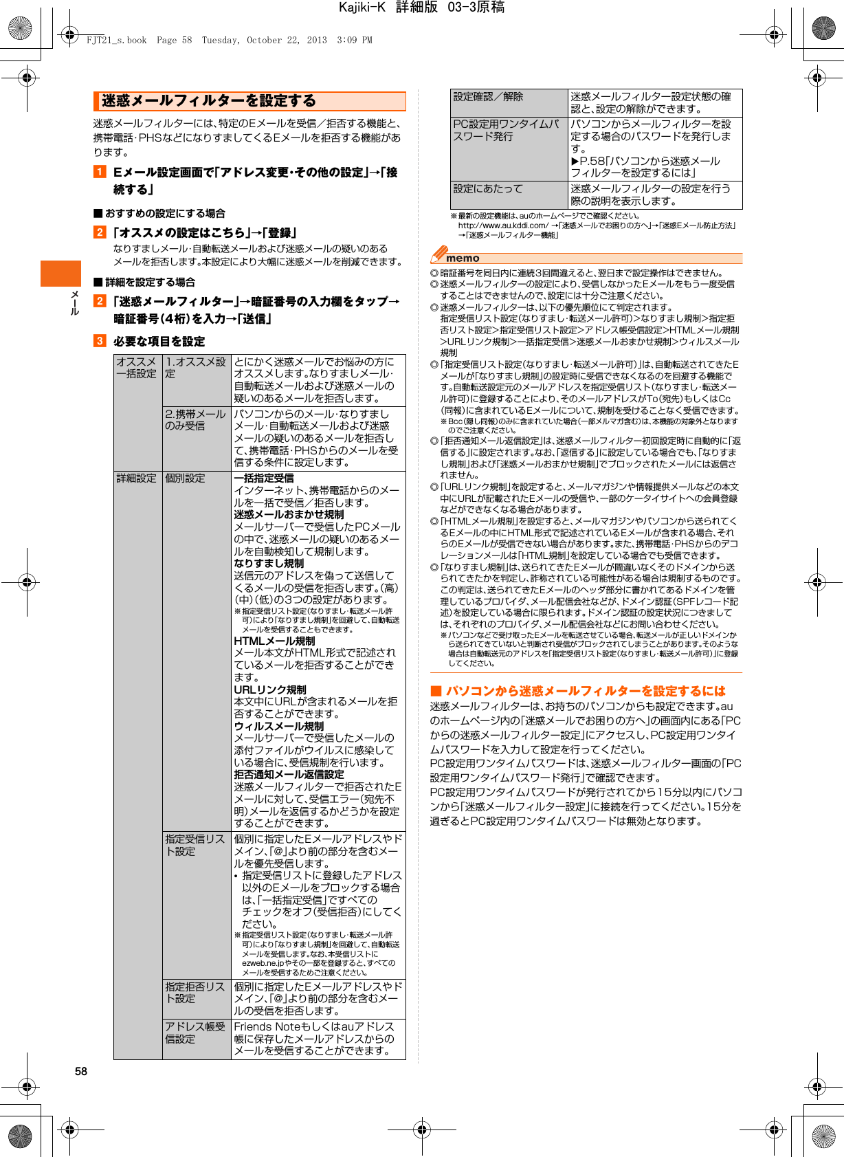58迷惑メールフィルターには、特定のEメールを受信／拒否する機能と、携帯電話･PHSなどになりすましてくるEメールを拒否する機能があります。aEメール設定画面で「アドレス変更・その他の設定」→「接続する」■ おすすめの設定にする場合b「オススメの設定はこちら」→「登録」なりすましメール・自動転送メールおよび迷惑メールの疑いのあるメールを拒否します。本設定により大幅に迷惑メールを削減できます。■ 詳細を設定する場合b「迷惑メールフィルター」→暗証番号の入力欄をタップ→暗証番号（4桁）を入力→「送信」c必要な項目を設定※ 最新の設定機能は、auのホームページでご確認ください。http://www.au.kddi.com/ →「迷惑メールでお困りの方へ」→「迷惑Eメール防止方法」→「迷惑メールフィルター機能」◎ 暗証番号を同日内に連続3回間違えると、翌日まで設定操作はできません。◎ 迷惑メールフィルターの設定により、受信しなかったEメールをもう一度受信することはできませんので、設定には十分ご注意ください。◎ 迷惑メールフィルターは、以下の優先順位にて判定されます。指定受信リスト設定（なりすまし・転送メール許可）&gt;なりすまし規制&gt;指定拒否リスト設定&gt;指定受信リスト設定&gt;アドレス帳受信設定&gt;HTMLメール規制&gt;URLリンク規制&gt;一括指定受信&gt;迷惑メールおまかせ規制&gt;ウィルスメール規制◎「指定受信リスト設定（なりすまし・転送メール許可）」は、自動転送されてきたEメールが「なりすまし規制」の設定時に受信できなくなるのを回避する機能です。自動転送設定元のメールアドレスを指定受信リスト（なりすまし・転送メール許可）に登録することにより、そのメールアドレスがTo（宛先）もしくはCc（同報）に含まれているEメールについて、規制を受けることなく受信できます。※Bcc（隠し同報）のみに含まれていた場合（一部メルマガ含む）は、本機能の対象外となりますのでご注意ください。◎「拒否通知メール返信設定」は、迷惑メールフィルター初回設定時に自動的に「返信する」に設定されます。なお、「返信する」に設定している場合でも、「なりすまし規制」および「迷惑メールおまかせ規制」でブロックされたメールには返信されません。◎「URLリンク規制」を設定すると、メールマガジンや情報提供メールなどの本文中にURLが記載されたEメールの受信や、一部のケータイサイトへの会員登録などができなくなる場合があります。◎「HTMLメール規制」を設定すると、メールマガジンやパソコンから送られてくるEメールの中にHTML形式で記述されているEメールが含まれる場合、それらのEメールが受信できない場合があります。また、携帯電話・PHSからのデコレーションメールは「HTML規制」を設定している場合でも受信できます。◎「なりすまし規制」は、送られてきたEメールが間違いなくそのドメインから送られてきたかを判定し、詐称されている可能性がある場合は規制するものです。この判定は、送られてきたEメールのヘッダ部分に書かれてあるドメインを管理しているプロバイダ、メール配信会社などが、ドメイン認証（SPFレコード記述）を設定している場合に限られます。ドメイン認証の設定状況につきましては、それぞれのプロバイダ、メール配信会社などにお問い合わせください。※ パソコンなどで受け取った Eメールを転送させている場合、転送メールが正しいドメインから送られてきていないと判断され受信がブロックされてしまうことがあります。そのような場合は自動転送元のアドレスを「指定受信リスト設定（なりすまし・転送メール許可）」に登録してください。■ パソコンから迷惑メールフィルターを設定するには迷惑メールフィルターは、お持ちのパソコンからも設定できます。auのホームページ内の「迷惑メールでお困りの方へ」の画面内にある「PCからの迷惑メールフィルター設定」にアクセスし、PC設定用ワンタイムパスワードを入力して設定を行ってください。PC設定用ワンタイムパスワードは、迷惑メールフィルター画面の「PC設定用ワンタイムパスワード発行」で確認できます。PC設定用ワンタイムパスワードが発行されてから15分以内にパソコンから「迷惑メールフィルター設定」に接続を行ってください。15分を過ぎるとPC設定用ワンタイムパスワードは無効となります。迷惑メールフィルターを設定するオススメ一括設定1.オススメ設定とにかく迷惑メールでお悩みの方にオススメします。なりすましメール・自動転送メールおよび迷惑メールの疑いのあるメールを拒否します。2.携帯メールのみ受信パソコンからのメール・なりすましメール・自動転送メールおよび迷惑メールの疑いのあるメールを拒否して、携帯電話・PHSからのメールを受信する条件に設定します。詳細設定 個別設定 一括指定受信インターネット、携帯電話からのメールを一括で受信／拒否します。迷惑メールおまかせ規制メールサーバーで受信したPCメールの中で、迷惑メールの疑いのあるメールを自動検知して規制します。なりすまし規制送信元のアドレスを偽って送信してくるメールの受信を拒否します。（高）（中）（低）の3つの設定があります。※ 指定受信リスト設定（なりすまし・転送メール許可）により「なりすまし規制」を回避して、自動転送メールを受信することもできます。HTMLメール規制メール本文がHTML形式で記述されているメールを拒否することができます。URLリンク規制本文中にURLが含まれるメールを拒否することができます。ウィルスメール規制メールサーバーで受信したメールの添付ファイルがウイルスに感染している場合に、受信規制を行います。拒否通知メール返信設定迷惑メールフィルターで拒否されたEメールに対して、受信エラー（宛先不明）メールを返信するかどうかを設定することができます。指定受信リスト設定個別に指定したEメールアドレスやドメイン、「@」より前の部分を含むメールを優先受信します。•指定受信リストに登録したアドレス以外のEメールをブロックする場合は、「一括指定受信」ですべてのチェックをオフ（受信拒否）にしてください。※ 指定受信リスト設定（なりすまし・転送メール許可）により「なりすまし規制」を回避して、自動転送メールを受信します。なお、本受信リストにezweb.ne.jpやその一部を登録すると、すべてのメールを受信するためご注意ください。指定拒否リスト設定個別に指定したEメールアドレスやドメイン、「@」より前の部分を含むメールの受信を拒否します。アドレス帳受信設定Friends Noteもしくはauアドレス帳に保存したメールアドレスからのメールを受信することができます。設定確認／解除 迷惑メールフィルター設定状態の確認と、設定の解除ができます。PC設定用ワンタイムパスワード発行パソコンからメールフィルターを設定する場合のパスワードを発行します。XP.58「パソコンから迷惑メールフィルターを設定するには」設定にあたって 迷惑メールフィルターの設定を行う際の説明を表示します。FJT21_s.book  Page 58  Tuesday, October 22, 2013  3:09 PMKajiki-K　詳細版　03-3原稿
