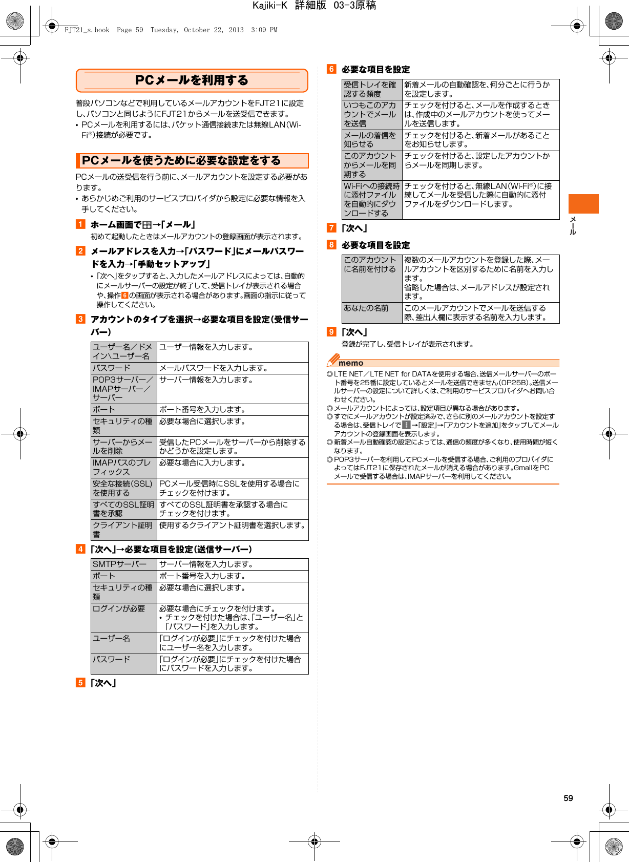 59PCメールを利用する普段パソコンなどで利用しているメールアカウントをFJT21に設定し、パソコンと同じようにFJT21からメールを送受信できます。•PCメールを利用するには、パケット通信接続または無線LAN（Wi-Fi®）接続が必要です。PCメールの送受信を行う前に、メールアカウントを設定する必要があります。•あらかじめご利用のサービスプロバイダから設定に必要な情報を入手してください。aホーム画面で →「メール」初めて起動したときはメールアカウントの登録画面が表示されます。bメールアドレスを入力→「パスワード」にメールパスワードを入力→「手動セットアップ」•「次へ」をタップすると、入力したメールアドレスによっては、自動的にメールサーバーの設定が終了して、受信トレイが表示される場合や、操作fの画面が表示される場合があります。画面の指示に従って操作してください。cアカウントのタイプを選択→必要な項目を設定（受信サーバー）d「次へ」→必要な項目を設定（送信サーバー）e「次へ」f必要な項目を設定g「次へ」h必要な項目を設定i「次へ」登録が完了し、受信トレイが表示されます。◎ LTE NET／LTE NET for DATAを使用する場合、送信メールサーバーのポート番号を25番に設定しているとメールを送信できません（OP25B）。送信メールサーバーの設定について詳しくは、ご利用のサービスプロバイダへお問い合わせください。◎ メールアカウントによっては、設定項目が異なる場合があります。◎ すでにメールアカウントが設定済みで、さらに別のメールアカウントを設定する場合は、受信トレイで →「設定」→「アカウントを追加」をタップしてメールアカウントの登録画面を表示します。◎ 新着メール自動確認の設定によっては、通信の頻度が多くなり、使用時間が短くなります。◎ POP3サーバーを利用してPCメールを受信する場合、ご利用のプロバイダによってはFJT21に保存されたメールが消える場合があります。GmailをPCメールで受信する場合は、IMAPサーバーを利用してください。PCメールを使うために必要な設定をするユーザー名／ドメイン\ユーザー名ユーザー情報を入力します。パスワード メールパスワードを入力します。POP3サーバー／IMAPサーバー／サーバーサーバー情報を入力します。ポート ポート番号を入力します。セキュリティの種類必要な場合に選択します。サーバーからメールを削除受信したPCメールをサーバーから削除するかどうかを設定します。IMAPパスのプレフィックス必要な場合に入力します。安全な接続（SSL)を使用するPCメール受信時にSSLを使用する場合にチェックを付けます。すべてのSSL証明書を承認すべてのSSL証明書を承認する場合にチェックを付けます。クライアント証明書使用するクライアント証明書を選択します。SMTPサーバー サーバー情報を入力します。ポート ポート番号を入力します。セキュリティの種類必要な場合に選択します。ログインが必要 必要な場合にチェックを付けます。•チェックを付けた場合は、「ユーザー名」と「パスワード」を入力します。ユーザー名 「ログインが必要」にチェックを付けた場合にユーザー名を入力します。パスワード 「ログインが必要」にチェックを付けた場合にパスワードを入力します。受信トレイを確認する頻度新着メールの自動確認を、何分ごとに行うかを設定します。いつもこのアカウントでメールを送信チェックを付けると、メールを作成するときは、作成中のメールアカウントを使ってメールを送信します。メールの着信を知らせるチェックを付けると、新着メールがあることをお知らせします。このアカウントからメールを同期するチェックを付けると、設定したアカウントからメールを同期します。Wi-Fiへの接続時に添付ファイルを自動的にダウンロードするチェックを付けると、無線LAN（Wi-Fi®）に接続してメールを受信した際に自動的に添付ファイルをダウンロードします。このアカウントに名前を付ける複数のメールアカウントを登録した際、メールアカウントを区別するために名前を入力します。省略した場合は、メールアドレスが設定されます。あなたの名前 このメールアカウントでメールを送信する際、差出人欄に表示する名前を入力します。FJT21_s.book  Page 59  Tuesday, October 22, 2013  3:09 PMKajiki-K　詳細版　03-3原稿