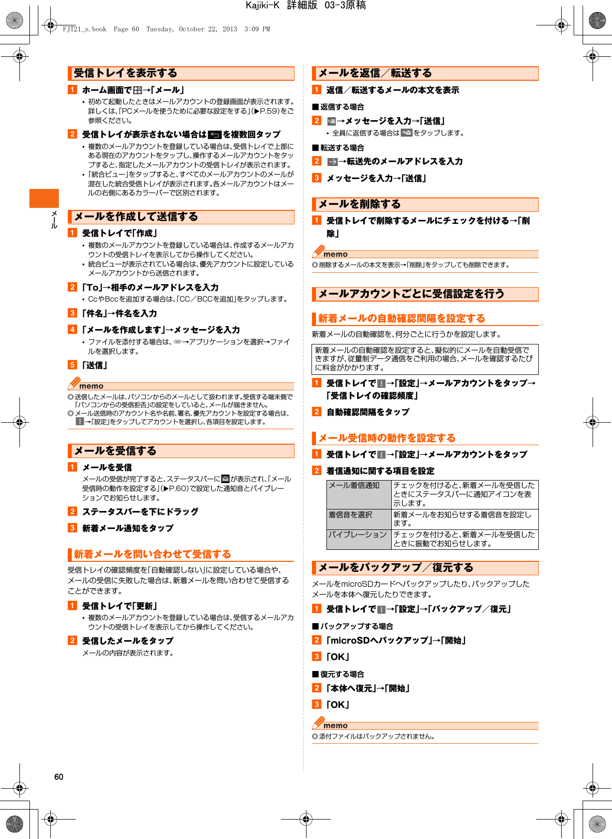 60aホーム画面で →「メール」•初めて起動したときはメールアカウントの登録画面が表示されます。詳しくは、「PCメールを使うために必要な設定をする」（XP.59）をご参照ください。b受信トレイが表示されない場合は を複数回タップ•複数のメールアカウントを登録している場合は、受信トレイで上部にある現在のアカウントをタップし、操作するメールアカウントをタップすると、指定したメールアカウントの受信トレイが表示されます。•「統合ビュー」をタップすると、すべてのメールアカウントのメールが混在した統合受信トレイが表示されます。各メールアカウントはメールの右側にあるカラーバーで区別されます。a受信トレイで「作成」•複数のメールアカウントを登録している場合は、作成するメールアカウントの受信トレイを表示してから操作してください。•統合ビューが表示されている場合は、優先アカウントに設定しているメールアカウントから送信されます。b「To」→相手のメールアドレスを入力•CcやBccを追加する場合は、「CC／BCCを追加」をタップします。c「件名」→件名を入力d「メールを作成します」→メッセージを入力•ファイルを添付する場合は、 →アプリケーションを選択→ファイルを選択します。e「送信」◎ 送信したメールは、パソコンからのメールとして扱われます。受信する端末側で「パソコンからの受信拒否」の設定をしていると、メールが届きません。◎ メール送信時のアカウント名や名前、署名、優先アカウントを設定する場合は、→「設定」をタップしてアカウントを選択し、各項目を設定します。aメールを受信メールの受信が完了すると、ステータスバーに が表示され、「メール受信時の動作を設定する」（XP.60）で設定した通知音とバイブレーションでお知らせします。bステータスバーを下にドラッグc新着メール通知をタップ受信トレイの確認頻度を「自動確認しない」に設定している場合や、メールの受信に失敗した場合は、新着メールを問い合わせて受信することができます。a受信トレイで「更新」•複数のメールアカウントを登録している場合は、受信するメールアカウントの受信トレイを表示してから操作してください。b受信したメールをタップメールの内容が表示されます。a返信／転送するメールの本文を表示■ 返信する場合b→メッセージを入力→「送信」•全員に返信する場合は をタップします。■ 転送する場合b→転送先のメールアドレスを入力cメッセージを入力→「送信」a受信トレイで削除するメールにチェックを付ける→「削除」◎ 削除するメールの本文を表示→「削除」をタップしても削除できます。新着メールの自動確認を、何分ごとに行うかを設定します。a受信トレイで →「設定」→メールアカウントをタップ→「受信トレイの確認頻度」b自動確認間隔をタップa受信トレイで →「設定」→メールアカウントをタップb着信通知に関する項目を設定メールをmicroSDカードへバックアップしたり、バックアップしたメールを本体へ復元したりできます。a受信トレイで →「設定」→「バックアップ／復元」■ バックアップする場合b「microSDへバックアップ」→「開始」c「OK」■ 復元する場合b「本体へ復元」→「開始」c「OK」◎ 添付ファイルはバックアップされません。受信トレイを表示するメールを作成して送信するメールを受信する新着メールを問い合わせて受信するメールを返信／転送するメールを削除するメールアカウントごとに受信設定を行う新着メールの自動確認間隔を設定する新着メールの自動確認を設定すると、擬似的にメールを自動受信できますが、従量制データ通信をご利用の場合、メールを確認するたびに料金がかかります。メール受信時の動作を設定するメール着信通知 チェックを付けると、新着メールを受信したときにステータスバーに通知アイコンを表示します。着信音を選択 新着メールをお知らせする着信音を設定します。バイブレーション チェックを付けると、新着メールを受信したときに振動でお知らせします。メールをバックアップ／復元するFJT21_s.book  Page 60  Tuesday, October 22, 2013  3:09 PMKajiki-K　詳細版　03-3原稿