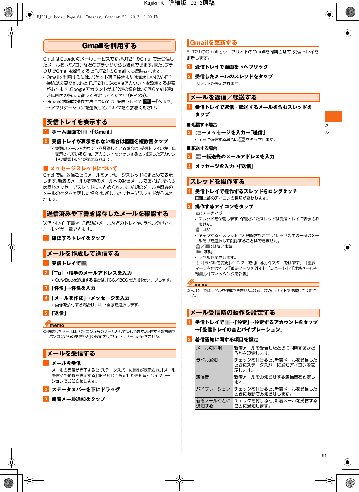 61Gmailを利用するGmailはGoogleのメールサービスです。FJT21のGmailで送受信したメールを、パソコンなどのブラウザからも確認できます。また、ブラウザでGmailを操作するとFJT21のGmailにも反映されます。•Gmailを利用するには、パケット通信接続または無線LAN（Wi-Fi®）接続が必要です。また、FJT21にGoogleアカウントを設定する必要があります。Googleアカウントが未設定の場合は、初回Gmail起動時に画面の指示に従って設定してください（XP.23）。•Gmailの詳細な操作方法については、受信トレイで →「ヘルプ」→アプリケーションを選択して、ヘルプをご参照ください。aホーム画面で →「Gmail」b受信トレイが表示されない場合は を複数回タップ•複数のメールアカウントを登録している場合は、受信トレイの左上に表示されているGmailアカウントをタップすると、指定したアカウントの受信トレイが表示されます。■ メッセージスレッドについてGmailでは、返信ごとにメールをメッセージスレッドにまとめて表示します。新着のメールが既存のメールへの返信メールであれば、それらは同じメッセージスレッドにまとめられます。新規のメールや既存のメールの件名を変更した場合は、新しいメッセージスレッドが作成されます。送信トレイ、下書き、送信済みメールなどのトレイや、ラベル分けされたトレイが一覧できます。a確認するトレイをタップa受信トレイでb「To」→相手のメールアドレスを入力•CcやBccを追加する場合は、「CC／BCCを追加」をタップします。c「件名」→件名を入力d「メールを作成」→メッセージを入力•画像を添付する場合は、 →画像を選択します。e「送信」◎ 送信したメールは、パソコンからのメールとして扱われます。受信する端末側で「パソコンからの受信拒否」の設定をしていると、メールが届きません。aメールを受信メールの受信が完了すると、ステータスバーに が表示され、「メール受信時の動作を設定する」（XP.61）で設定した通知音とバイブレーションでお知らせします。bステータスバーを下にドラッグc新着メール通知をタップFJT21のGmailとウェブサイトのGmailを同期させて、受信トレイを更新します。a受信トレイで画面を下へフリックb受信したメールのスレッドをタップスレッドが表示されます。a受信トレイで返信／転送するメールを含むスレッドをタップ■ 返信する場合b→メッセージを入力→「送信」•全員に返信する場合は をタップします。■ 転送する場合b→転送先のメールアドレスを入力cメッセージを入力→「送信」a受信トレイで操作するスレッドをロングタッチ画面上部のアイコンの種類が変わります。b操作するアイコンをタップ：アーカイブ•スレッドを保管します。保管されたスレッドは受信トレイに表示されません。：削 除•タップするとスレッドごと削除されます。スレッドの中の一部のメールだけを選択して削除することはできません。／ ：既読／未読：移 動•ラベルを変更します。：「ラベルを変更」／「スターを付ける」／「スターをはずす」／「重要マークを付ける」／「重要マークを外す」／「ミュート」／「迷惑メールを報告」／「フィッシングを報告」◎ FJT21ではラベルを作成できません。GmailのWebサイトで作成してください。a受信トレイで →「設定」→設定するアカウントをタップ→「受信トレイの音とバイブレーション」b着信通知に関する項目を設定受信トレイを表示する送信済みや下書き保存したメールを確認するメールを作成して送信するメールを受信するGmailを更新するメールを返信／転送するスレッドを操作するメール受信時の動作を設定するメールの同期 新着メールを受信したときに同期するかどうかを設定します。ラベル通知 チェックを付けると、新着メールを受信したときにステータスバーに通知アイコンを表示します。着信音 新着メールをお知らせする着信音を設定します。バイブレーション チェックを付けると、新着メールを受信したときに振動でお知らせします。新着メールごとに通知するチェックを付けると、新着メールを受信するごとに通知します。FJT21_s.book  Page 61  Tuesday, October 22, 2013  3:09 PMKajiki-K　詳細版　03-3原稿