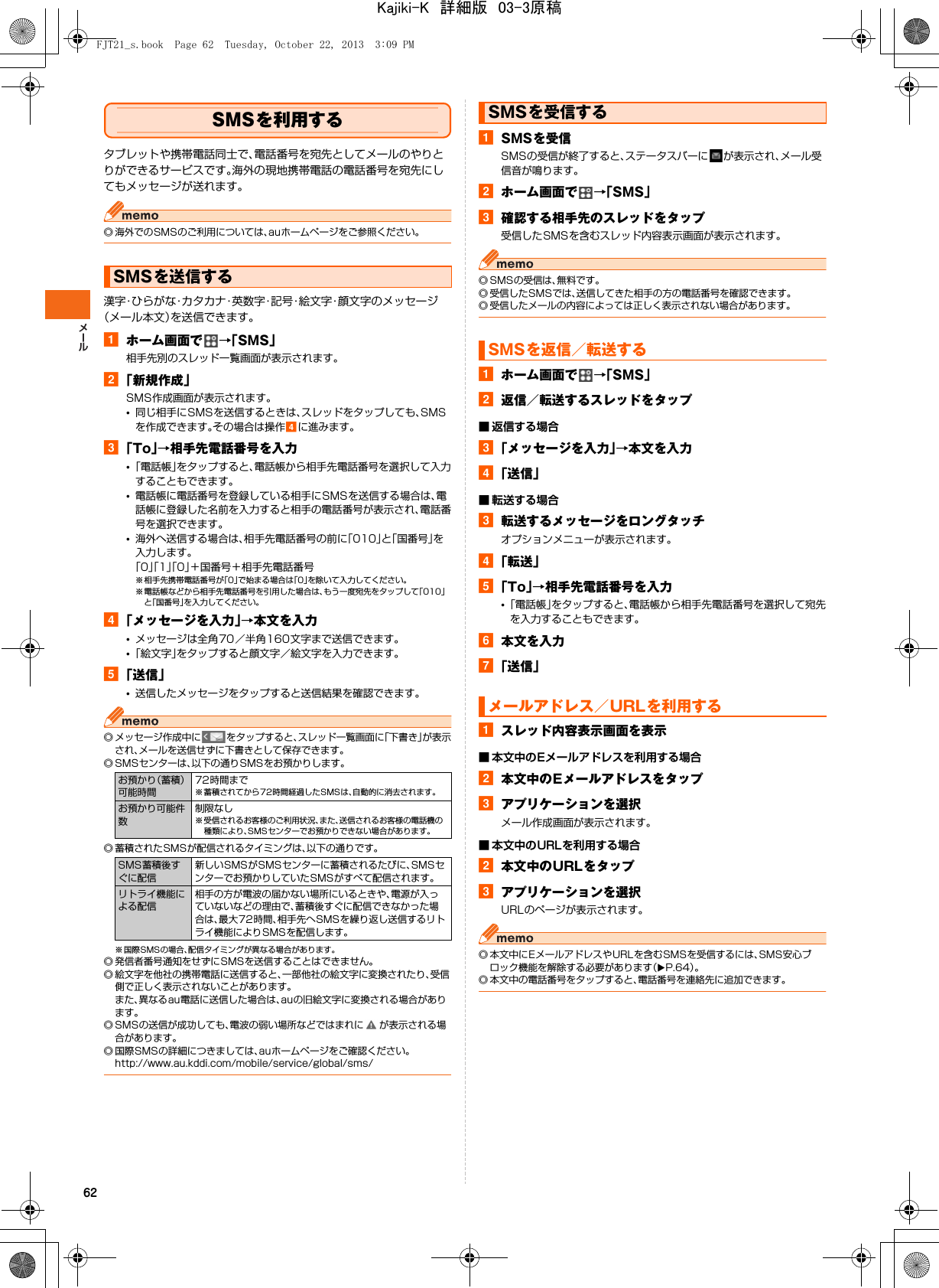 62SMSを利用するタブレットや携帯電話同士で、電話番号を宛先としてメールのやりとりができるサービスです。海外の現地携帯電話の電話番号を宛先にしてもメッセージが送れます。◎ 海外でのSMSのご利用については、auホームページをご参照ください。漢字・ひらがな・カタカナ・英数字・記号・絵文字・顔文字のメッセージ（メール本文）を送信できます。aホーム画面で →「SMS」相手先別のスレッド一覧画面が表示されます。b「新規作成」SMS作成画面が表示されます。•同じ相手にSMSを送信するときは、スレッドをタップしても、SMSを作成できます。その場合は操作dに進みます。c「To」→相手先電話番号を入力•「電話帳」をタップすると、電話帳から相手先電話番号を選択して入力することもできます。•電話帳に電話番号を登録している相手にSMSを送信する場合は、電話帳に登録した名前を入力すると相手の電話番号が表示され、電話番号を選択できます。•海外へ送信する場合は、相手先電話番号の前に「010」と「国番号」を入力します。「0」「1」「0」＋国番号＋相手先電話番号※ 相手先携帯電話番号が「0」で始まる場合は「0」を除いて入力してください。※ 電話帳などから相手先電話番号を引用した場合は、もう一度宛先をタップして「010」と「国番号」を入力してください。d「メッセージを入力」→本文を入力•メッセージは全角70／半角160文字まで送信できます。•「絵文字」をタップすると顔文字／絵文字を入力できます。e「送信」•送信したメッセージをタップすると送信結果を確認できます。◎ メッセージ作成中に をタップすると、スレッド一覧画面に「下書き」が表示され、メールを送信せずに下書きとして保存できます。◎ SMSセンターは、以下の通りSMSをお預かりします。◎ 蓄積されたSMSが配信されるタイミングは、以下の通りです。※ 国際SMSの場合、配信タイミングが異なる場合があります。◎ 発信者番号通知をせずにSMSを送信することはできません。◎ 絵文字を他社の携帯電話に送信すると、一部他社の絵文字に変換されたり、受信側で正しく表示されないことがあります。また、異なるau電話に送信した場合は、auの旧絵文字に変換される場合があります。◎ SMSの送信が成功しても、電波の弱い場所などではまれに が表示される場合があります。◎ 国際SMSの詳細につきましては、auホームページをご確認ください。http://www.au.kddi.com/mobile/service/global/sms/aSMSを受信SMSの受信が終了すると、ステータスバーに が表示され、メール受信音が鳴ります。bホーム画面で →「SMS」c確認する相手先のスレッドをタップ受信したSMSを含むスレッド内容表示画面が表示されます。◎ SMSの受信は、無料です。◎ 受信したSMSでは、送信してきた相手の方の電話番号を確認できます。◎ 受信したメールの内容によっては正しく表示されない場合があります。aホーム画面で →「SMS」b返信／転送するスレッドをタップ■ 返信する場合c「メッセージを入力」→本文を入力d「送信」■ 転送する場合c転送するメッセージをロングタッチオプションメニューが表示されます。d「転送」e「To」→相手先電話番号を入力•「電話帳」をタップすると、電話帳から相手先電話番号を選択して宛先を入力することもできます。f本文を入力g「送信」aスレッド内容表示画面を表示■ 本文中のEメールアドレスを利用する場合b本文中のEメールアドレスをタップcアプリケーションを選択メール作成画面が表示されます。■ 本文中のURLを利用する場合b本文中のURLをタップcアプリケーションを選択URLのページが表示されます。◎ 本文中にEメールアドレスやURLを含むSMSを受信するには、SMS安心ブロック機能を解除する必要があります（XP.64）。◎ 本文中の電話番号をタップすると、電話番号を連絡先に追加できます。SMSを送信するお預かり（蓄積）可能時間72時間まで※ 蓄積されてから 72時間経過したSMSは、自動的に消去されます。お預かり可能件数制限なし※ 受信されるお客様のご利用状況、また、送信されるお客様の電話機の種類により、SMSセンターでお預かりできない場合があります。SMS蓄積後すぐに配信新しいSMSがSMSセンターに蓄積されるたびに、SMSセンターでお預かりしていたSMSがすべて配信されます。リトライ機能による配信相手の方が電波の届かない場所にいるときや、電源が入っていないなどの理由で、蓄積後すぐに配信できなかった場合は、最大72時間、相手先へSMSを繰り返し送信するリトライ機能によりSMSを配信します。SMSを受信するSMSを返信／転送するメールアドレス／URLを利用するFJT21_s.book  Page 62  Tuesday, October 22, 2013  3:09 PMKajiki-K　詳細版　03-3原稿
