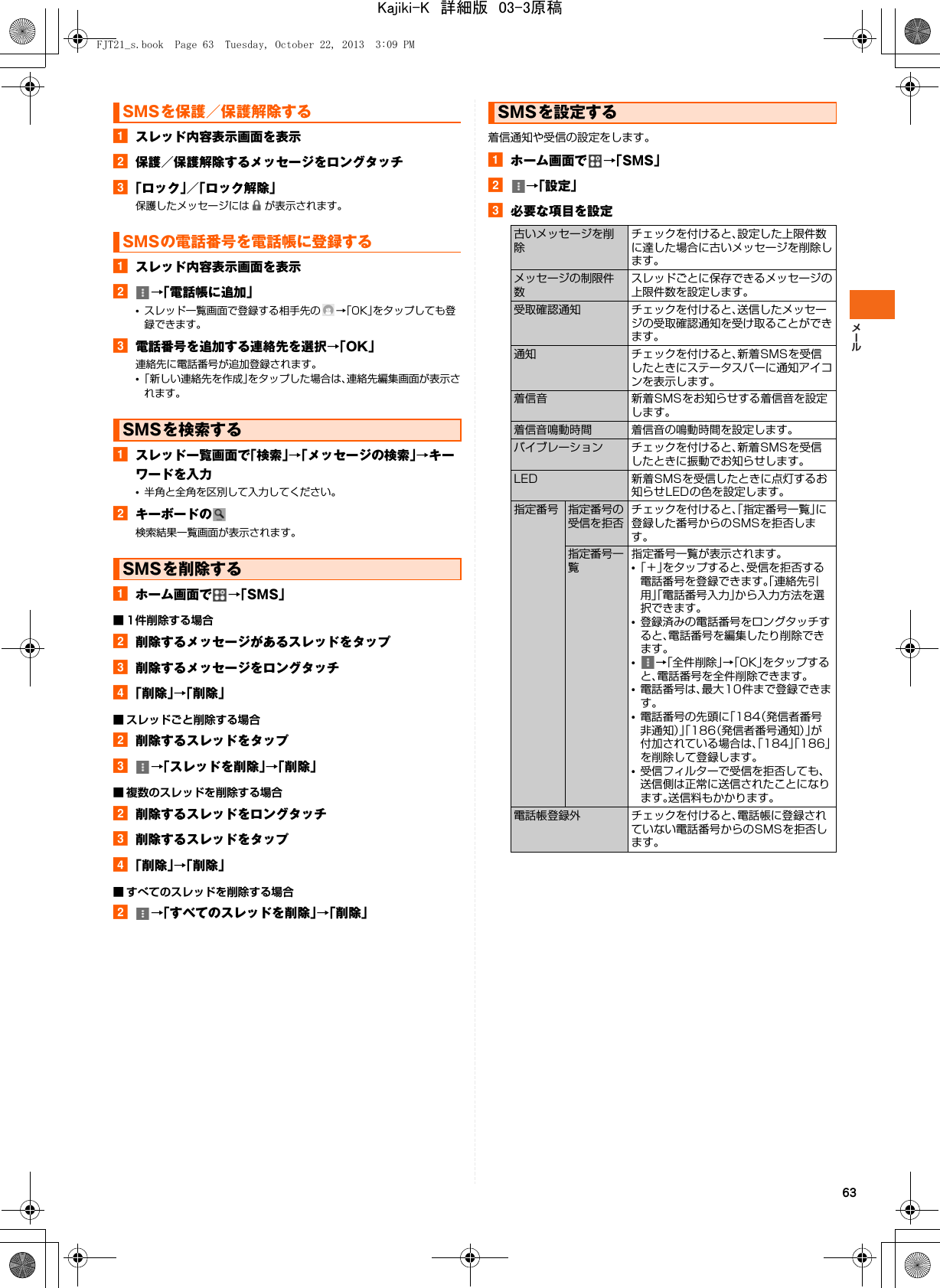 63aスレッド内容表示画面を表示b保護／保護解除するメッセージをロングタッチc「ロック」／「ロック解除」保護したメッセージには が表示されます。aスレッド内容表示画面を表示b→「電話帳に追加」•スレッド一覧画面で登録する相手先の →「OK」をタップしても登録できます。c電話番号を追加する連絡先を選択→「OK」連絡先に電話番号が追加登録されます。•「新しい連絡先を作成」をタップした場合は、連絡先編集画面が表示されます。aスレッド一覧画面で「検索」→「メッセージの検索」→キーワードを入力•半角と全角を区別して入力してください。bキーボードの検索結果一覧画面が表示されます。aホーム画面で →「SMS」■ 1件削除する場合b削除するメッセージがあるスレッドをタップc削除するメッセージをロングタッチd「削除」→「削除」■ スレッドごと削除する場合b削除するスレッドをタップc→「スレッドを削除」→「削除」■ 複数のスレッドを削除する場合b削除するスレッドをロングタッチc削除するスレッドをタップd「削除」→「削除」■ すべてのスレッドを削除する場合b→「すべてのスレッドを削除」→「削除」着信通知や受信の設定をします。aホーム画面で →「SMS」b→「設定」c必要な項目を設定SMSを保護／保護解除するSMSの電話番号を電話帳に登録するSMSを検索するSMSを削除するSMSを設定する古いメッセージを削除チェックを付けると、設定した上限件数に達した場合に古いメッセージを削除します。メッセージの制限件数スレッドごとに保存できるメッセージの上限件数を設定します。受取確認通知 チェックを付けると、送信したメッセージの受取確認通知を受け取ることができます。通知 チェックを付けると、新着SMSを受信したときにステータスバーに通知アイコンを表示します。着信音 新着SMSをお知らせする着信音を設定します。着信音鳴動時間 着信音の鳴動時間を設定します。バイブレーション チェックを付けると、新着SMSを受信したときに振動でお知らせします。LED 新着SMSを受信したときに点灯するお知らせLEDの色を設定します。指定番号 指定番号の受信を拒否チェックを付けると、「指定番号一覧」に登録した番号からのSMSを拒否します。指定番号一覧指定番号一覧が表示されます。•「＋」をタップすると、受信を拒否する電話番号を登録できます。「連絡先引用」「電話番号入力」から入力方法を選択できます。•登録済みの電話番号をロングタッチすると、電話番号を編集したり削除できます。•→「全件削除」→「OK」をタップすると、電話番号を全件削除できます。•電話番号は、最大10件まで登録できます。•電話番号の先頭に「184（発信者番号非通知）」「186（発信者番号通知）」が付加されている場合は、「184」「186」を削除して登録します。•受信フィルターで受信を拒否しても、送信側は正常に送信されたことになります。送信料もかかります。電話帳登録外 チェックを付けると、電話帳に登録されていない電話番号からのSMSを拒否します。FJT21_s.book  Page 63  Tuesday, October 22, 2013  3:09 PMKajiki-K　詳細版　03-3原稿