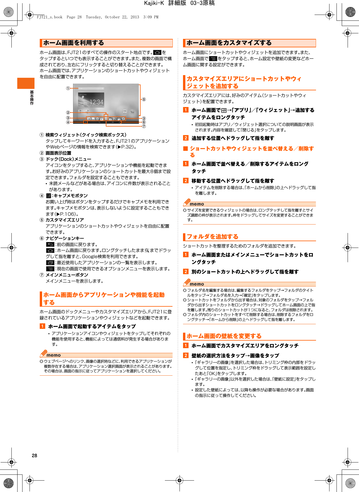 28ホーム画面は、FJT21のすべての操作のスタート地点です。 をタップするといつでも表示することができます。また、複数の画面で構成されており、左右にフリックすると切り替えることができます。ホーム画面では、アプリケーションのショートカットやウィジェットを自由に配置できます。a検索ウィジェット（クイック検索ボックス）タップしてキーワードを入力すると、FJT21のアプリケーションやWebページの情報を検索できます（XP.32）。b画面表示位置cドック（Dock）メニューアイコンをタップすると、アプリケーションや機能を起動できます。お好みのアプリケーションのショートカットを最大8個まで設定できます。フォルダを設定することもできます。•未読メールなどがある場合は、アイコンに件数が表示されることがあります。d：キャプメモボタンお買い上げ時はボタンをタップするだけでキャプメモを利用できます。キャプメモボタンは、表示しないように設定することもできます（XP.106）。eカスタマイズエリアアプリケーションのショートカットやウィジェットを自由に配置できます。fナビゲーションキー：前の画面に戻ります。：ホーム画面に戻ります。ロングタッチしたまま までドラッグして指を離すと、Google検索を利用できます。：最近使用したアプリケーションの一覧を表示します。：現在の画面で使用できるオプションメニューを表示します。gメインメニューボタンメインメニューを表示します。ホーム画面のドックメニューやカスタマイズエリアから、FJT21に登録されているアプリケーションやウィジェットなどを起動できます。aホーム画面で起動するアイテムをタップ•アプリケーションアイコンやウィジェットをタップしてそれぞれの機能を使用すると、機能によっては通信料が発生する場合があります。◎ ウェブページへのリンク、画像の選択時などに、利用できるアプリケーションが複数存在する場合は、アプリケーション選択画面が表示されることがあります。その場合は、画面の指示に従ってアプリケーションを選択してください。ホーム画面にショートカットやウィジェットを追加できます。また、ホーム画面で をタップすると、ホーム設定や壁紙の変更などホーム画面に関する設定ができます。カスタマイズエリアには、好みのアイテム（ショートカットやウィジェット）を配置できます。aホーム画面で →「アプリ」／「ウィジェット」→追加するアイテムをロングタッチ•初回起動時はアプリ／ウィジェット選択についての説明画面が表示されます。内容を確認して「閉じる」をタップします。b追加する位置へドラッグして指を離す■ ショートカットやウィジェットを並べ替える／削除するaホーム画面で並べ替える／削除するアイテムをロングタッチb移動する位置へドラッグして指を離す•アイテムを削除する場合は、「ホームから削除」の上へドラッグして指を離します。◎ サイズを変更できるウィジェットの場合は、ロングタッチして指を離すとサイズ調節の枠が表示されます。枠をドラッグしてサイズを変更することができます。ショートカットを整理するためのフォルダを追加できます。aホーム画面またはメインメニューでショートカットをロングタッチb別のショートカットの上へドラッグして指を離す◎ フォルダ名を編集する場合は、編集するフォルダをタップ→フォルダのタイトルをタップ→フォルダ名を入力→「確定」をタップします。◎ ショートカットをフォルダから出す場合は、対象のフォルダをタップ→フォルダから出すショートカットをロングタッチ→ドラッグしてホーム画面の上で指を離します。残りのショートカットが1つになると、フォルダは削除されます。◎ フォルダ内のショートカットをすべて削除する場合は、削除するフォルダをロングタッチ→「ホームから削除」の上へドラッグして指を離します。aホーム画面でカスタマイズエリアをロングタッチb壁紙の選択方法をタップ→画像をタップ•「ギャラリーの画像」を選択した場合は、トリミング枠の内部をドラッグして位置を指定し、トリミング枠をドラッグして表示範囲を設定したあと「OK」をタップします。•「ギャラリーの画像」以外を選択した場合は、「壁紙に設定」をタップします。•設定した壁紙によっては、以降も操作が必要な場合があります。画面の指示に従って操作してください。ホーム画面を利用するホーム画面からアプリケーションや機能を起動するecgabcdfホーム画面をカスタマイズするカスタマイズエリアにショートカットやウィジェットを追加するフォルダを追加するホーム画面の壁紙を変更するFJT21_s.book  Page 28  Tuesday, October 22, 2013  3:09 PMKajiki-K　詳細版　03-3原稿