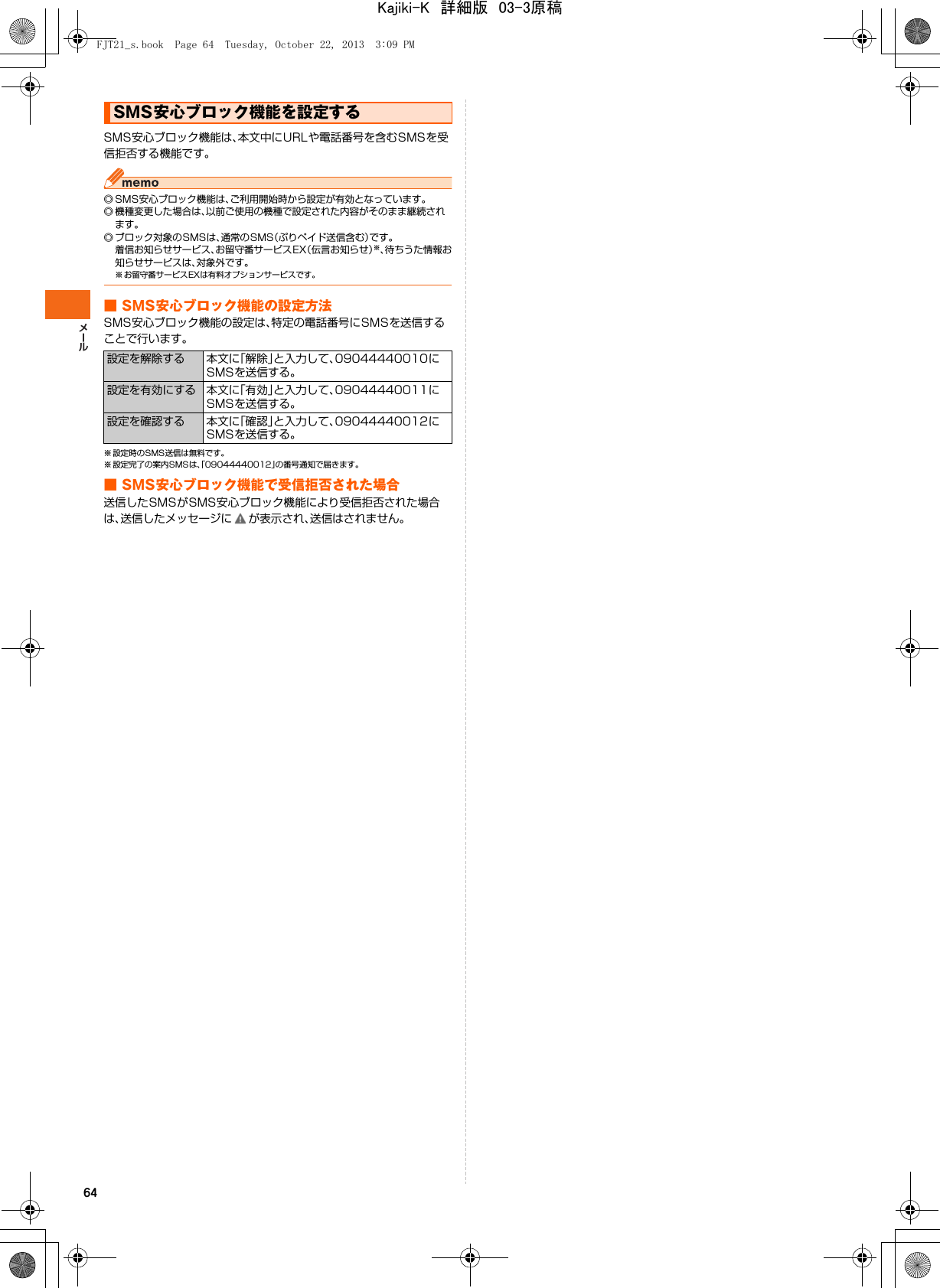 64SMS安心ブロック機能は、本文中にURLや電話番号を含むSMSを受信拒否する機能です。◎ SMS安心ブロック機能は、ご利用開始時から設定が有効となっています。◎ 機種変更した場合は、以前ご使用の機種で設定された内容がそのまま継続されます。◎ ブロック対象のSMSは、通常のSMS（ぷりペイド送信含む）です。着信お知らせサービス、お留守番サービスEX（伝言お知らせ）※、待ちうた情報お知らせサービスは、対象外です。※ お留守番サービスEXは有料オプションサービスです。■ SMS安心ブロック機能の設定方法SMS安心ブロック機能の設定は、特定の電話番号にSMSを送信することで行います。※ 設定時のSMS送信は無料です。※ 設定完了の案内SMSは、「09044440012」の番号通知で届きます。■ SMS安心ブロック機能で受信拒否された場合送信したSMSがSMS安心ブロック機能により受信拒否された場合は、送信したメッセージに が表示され、送信はされません。SMS安心ブロック機能を設定する設定を解除する 本文に「解除」と入力して、09044440010にSMSを送信する。設定を有効にする 本文に「有効」と入力して、09044440011にSMSを送信する。設定を確認する 本文に「確認」と入力して、09044440012にSMSを送信する。FJT21_s.book  Page 64  Tuesday, October 22, 2013  3:09 PMKajiki-K　詳細版　03-3原稿