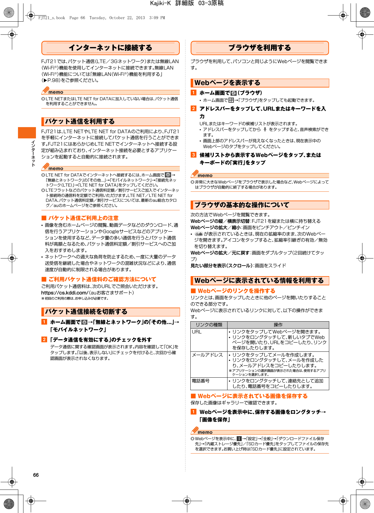 66インターネットに接続するFJT21では、パケット通信（LTE／3Gネットワーク）または無線LAN（Wi-Fi®）機能を使用してインターネットに接続できます。無線LAN（Wi-Fi®）機能については「無線LAN（Wi-Fi®）機能を利用する」（XP.98）をご参照ください。◎ LTE NETまたはLTE NET for DATAに加入していない場合は、パケット通信を利用することができません。FJT21は、LTE NETやLTE NET for DATAのご利用により、FJT21を手軽にインターネットに接続してパケット通信を行うことができます。FJT21にはあらかじめLTE NETでインターネットへ接続する設定が組み込まれており、インターネット接続を必要とするアプリケーションを起動すると自動的に接続されます。◎ LTE NET for DATAでインターネットへ接続するには、ホーム画面で →「無線とネットワーク」の「その他...」→「モバイルネットワーク」→「接続先ネットワーク（LTE）」→「LTE NET for DATA」をタップしてください。◎ LTEフラットなどのパケット通信料定額／割引サービスご加入でインターネット接続時の通信料を定額でご利用いただけます。LTE NET／LTE NET for DATA、パケット通信料定額／割引サービスについては、最新のau総合カタログ／auのホームページをご参照ください。■ パケット通信ご利用上の注意•画像を含むホームページの閲覧、動画データなどのダウンロード、通信を行うアプリケーションやGoogleサービスなどのアプリケーションを使用するなど、データ量の多い通信を行うとパケット通信料が高額となるため、パケット通信料定額／割引サービスへのご加入をおすすめします。•ネットワークへの過大な負荷を防止するため、一度に大量のデータ送受信を継続した場合やネットワークの混雑状況などにより、通信速度が自動的に制限される場合があります。■ ご利用パケット通信料のご確認方法についてご利用パケット通信料は、次のURLでご照会いただけます。https://cs.kddi.com/（auお客さまサポート）※ 初回のご利用の際は、お申し込みが必要です。aホーム画面で →「無線とネットワーク」の「その他...」→「モバイルネットワーク」b「データ通信を有効にする」のチェックを外すデータ通信に関する確認画面が表示されます。内容を確認して「OK」をタップします。「以後、表示しない」にチェックを付けると、次回から確認画面が表示されなくなります。ブラウザを利用するブラウザを利用して、パソコンと同じようにWebページを閲覧できます。aホーム画面で （ブラウザ）•ホーム画面で →「ブラウザ」をタップしても起動できます。bアドレスバーをタップして、URLまたはキーワードを入力URLまたはキーワードの候補リストが表示されます。•アドレスバーをタップしてから   をタップすると、音声検索ができます。•画面上部のアドレスバーが見えなくなったときは、現在表示中のWebページのタブをタップしてください。c候補リストから表示するWebページをタップ、またはキーボードの「実行」をタップ◎ 非常に大きなWebページをブラウザで表示した場合など、Webページによってはブラウザが自動的に終了する場合があります。次の方法でWebページを閲覧できます。Webページの縦／横表示切替：FJT21を縦または横に持ち替えるWebページの拡大／縮小：画面をピンチアウト／ピンチイン•が表示されているときは、現在の拡縮率のまま、次のWebページを開きます。アイコンをタップすると、拡縮率引継ぎの有効／無効を切り替えます。Webページの拡大／元に戻す：画面をダブルタップ（2回続けてタップ）見たい部分を表示（スクロール）：画面をスライド■ Webページのリンクを操作するリンクとは、画面をタップしたときに他のページを開いたりすることのできる部分です。Webページに表示されているリンクに対して、以下の操作ができます。■ Webページに表示されている画像を保存する保存した画像はギャラリーで確認できます。aWebページを表示中に、保存する画像をロングタッチ→「画像を保存」◎ Webページを表示中に、 →「設定」→「全般」→「ダウンロードファイル保存先」→「内蔵ストレージ優先」／「SDカード優先」をタップしてファイルの保存先を選択できます。お買い上げ時は「SDカード優先」に設定されています。パケット通信を利用するパケット通信接続を切断するWebページを表示するブラウザの基本的な操作についてWebページに表示されている情報を利用するリンクの種類 操作URL •リンクをタップしてWebページを開きます。•リンクをロングタッチして、新しいタブでWebページを開いたり、URLをコピーしたり、リンクを保存したりします。メールアドレス •リンクをタップしてメールを作成します。•リンクをロングタッチして、メールを作成したり、メールアドレスをコピーしたりします。※ アプリケーションの選択画面が表示された場合は、使用するアプリケーションを選択します。電話番号 •リンクをロングタッチして、連絡先として追加したり、電話番号をコピーしたりします。FJT21_s.book  Page 66  Tuesday, October 22, 2013  3:09 PMKajiki-K　詳細版　03-3原稿