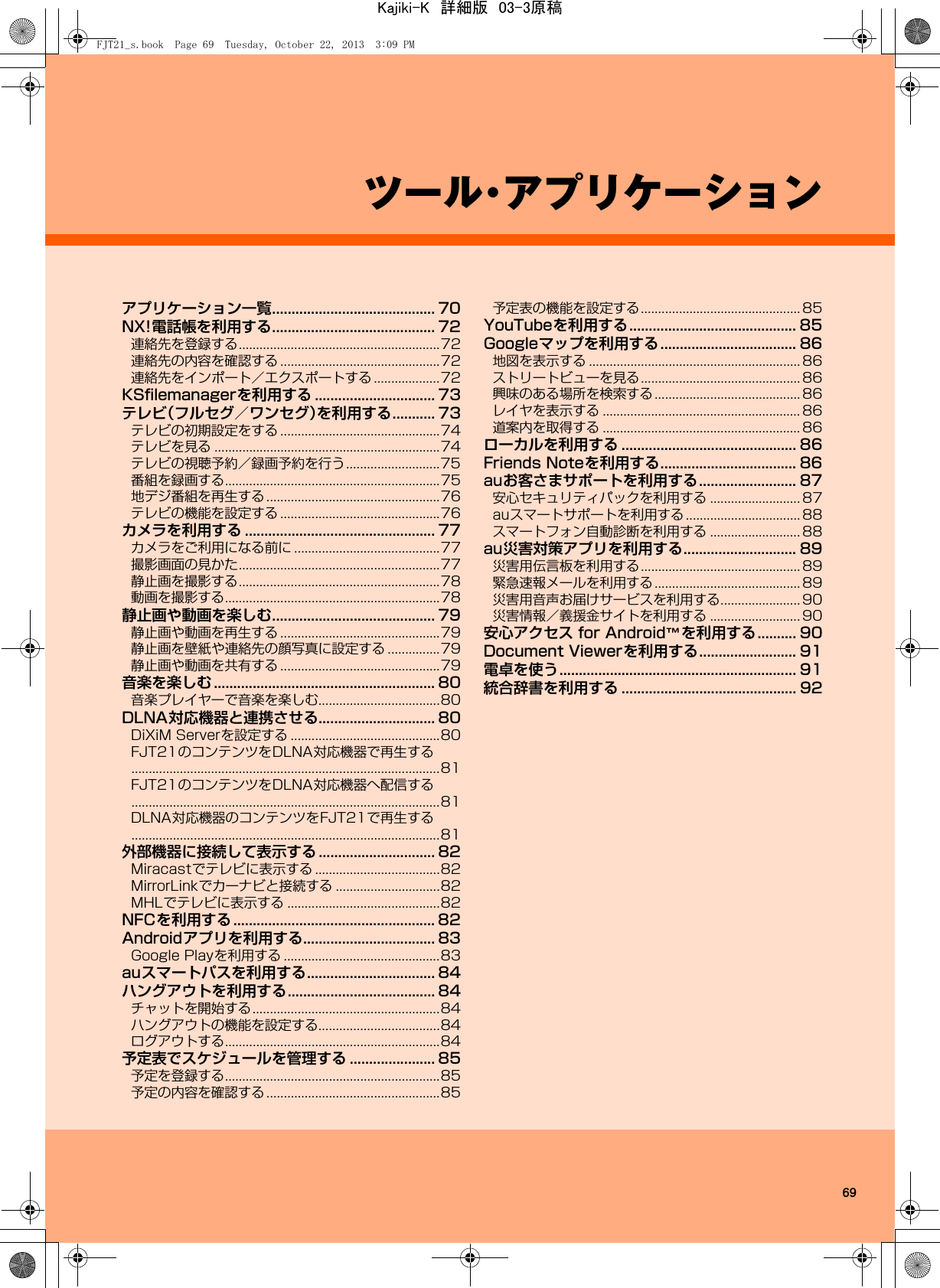 69ツール・アプリケーションアプリケーション一覧.......................................... 70NX!電話帳を利用する.......................................... 72連絡先を登録する..........................................................72連絡先の内容を確認する ..............................................72連絡先をインポート／エクスポートする ...................72KSﬁlemanagerを利用する ............................... 73テレビ（フルセグ／ワンセグ）を利用する........... 73テレビの初期設定をする ..............................................74テレビを見る .................................................................74テレビの視聴予約／録画予約を行う...........................75番組を録画する..............................................................75地デジ番組を再生する..................................................76テレビの機能を設定する ..............................................76カメラを利用する ................................................. 77カメラをご利用になる前に ..........................................77撮影画面の見かた..........................................................77静止画を撮影する..........................................................78動画を撮影する..............................................................78静止画や動画を楽しむ.......................................... 79静止画や動画を再生する ..............................................79静止画を壁紙や連絡先の顔写真に設定する ...............79静止画や動画を共有する ..............................................79音楽を楽しむ ......................................................... 80音楽プレイヤーで音楽を楽しむ...................................80DLNA対応機器と連携させる.............................. 80DiXiM Serverを設定する ...........................................80FJT21のコンテンツをDLNA対応機器で再生する.........................................................................................81FJT21のコンテンツをDLNA対応機器へ配信する.........................................................................................81DLNA対応機器のコンテンツをFJT21で再生する.........................................................................................81外部機器に接続して表示する .............................. 82Miracastでテレビに表示する ....................................82MirrorLinkでカーナビと接続する ..............................82MHLでテレビに表示する ............................................82NFCを利用する .................................................... 82Androidアプリを利用する.................................. 83Google Playを利用する .............................................83auスマートパスを利用する................................. 84ハングアウトを利用する...................................... 84チャットを開始する......................................................84ハングアウトの機能を設定する...................................84ログアウトする..............................................................84予定表でスケジュールを管理する ...................... 85予定を登録する..............................................................85予定の内容を確認する..................................................85予定表の機能を設定する.............................................. 85YouTubeを利用する........................................... 85Googleマップを利用する................................... 86地図を表示する ............................................................. 86ストリートビューを見る.............................................. 86興味のある場所を検索する .......................................... 86レイヤを表示する ......................................................... 86道案内を取得する ......................................................... 86ローカルを利用する ............................................. 86Friends Noteを利用する................................... 86auお客さまサポートを利用する......................... 87安心セキュリティパックを利用する .......................... 87auスマートサポートを利用する ................................. 88スマートフォン自動診断を利用する .......................... 88au災害対策アプリを利用する............................. 89災害用伝言板を利用する.............................................. 89緊急速報メールを利用する .......................................... 89災害用音声お届けサービスを利用する....................... 90災害情報／義援金サイトを利用する .......................... 90安心アクセス for Android™を利用する.......... 90Document Viewerを利用する......................... 91電卓を使う............................................................. 91統合辞書を利用する ............................................. 92FJT21_s.book  Page 69  Tuesday, October 22, 2013  3:09 PMKajiki-K　詳細版　03-3原稿
