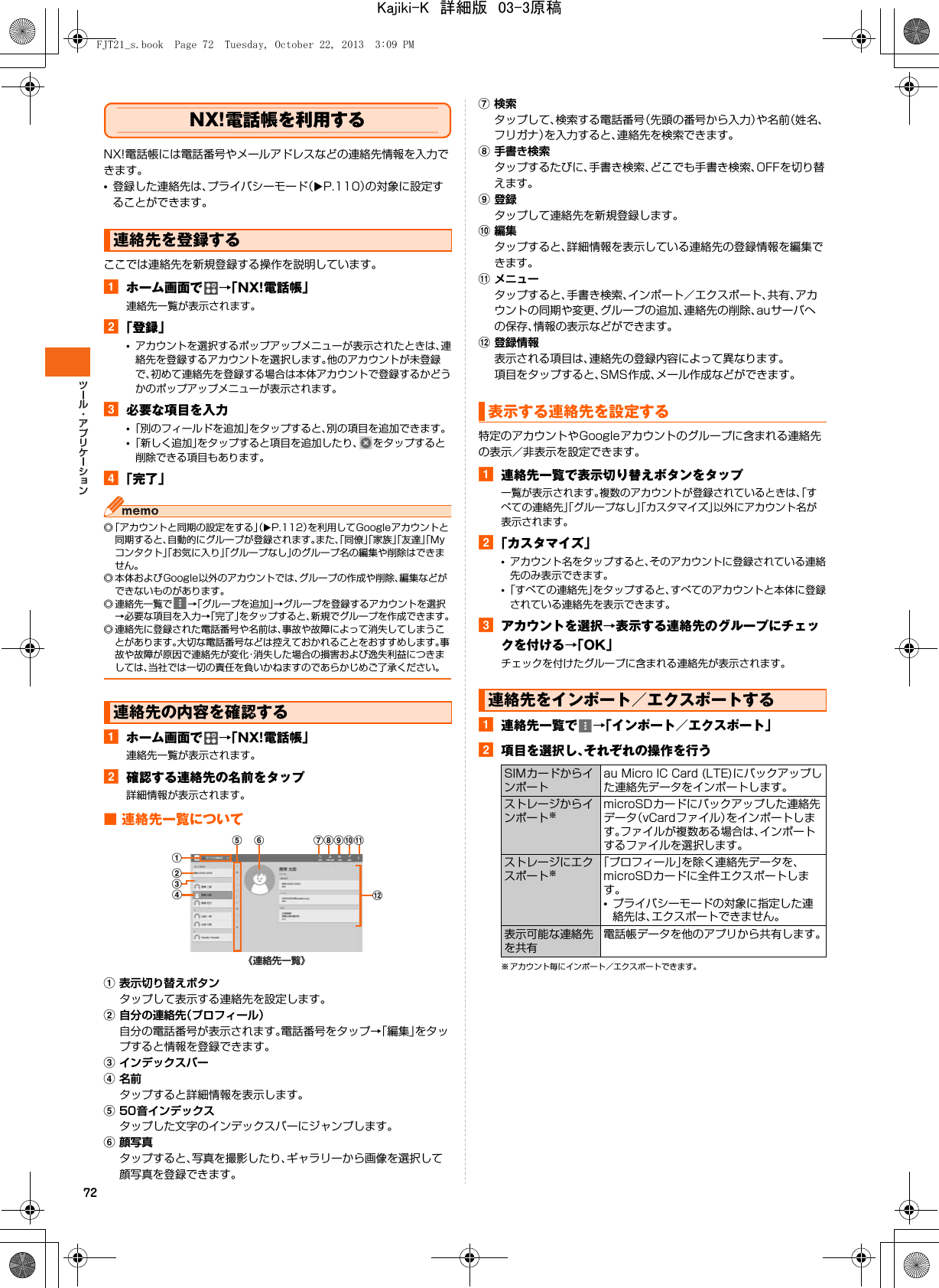 72NX!電話帳を利用するNX!電話帳には電話番号やメールアドレスなどの連絡先情報を入力できます。•登録した連絡先は、プライバシーモード（XP.110）の対象に設定することができます。ここでは連絡先を新規登録する操作を説明しています。aホーム画面で →「NX!電話帳」連絡先一覧が表示されます。b「登録」•アカウントを選択するポップアップメニューが表示されたときは、連絡先を登録するアカウントを選択します。他のアカウントが未登録で、初めて連絡先を登録する場合は本体アカウントで登録するかどうかのポップアップメニューが表示されます。c必要な項目を入力•「別のフィールドを追加」をタップすると、別の項目を追加できます。•「新しく追加」をタップすると項目を追加したり、 をタップすると削除できる項目もあります。d「完了」◎「アカウントと同期の設定をする」（XP.112）を利用してGoogleアカウントと同期すると、自動的にグループが登録されます。また、「同僚」「家族」「友達」「Myコンタクト」「お気に入り」「グループなし」のグループ名の編集や削除はできません。◎ 本体およびGoogle以外のアカウントでは、グループの作成や削除、編集などができないものがあります。◎ 連絡先一覧で →「グループを追加」→グループを登録するアカウントを選択→必要な項目を入力→「完了」をタップすると、新規でグループを作成できます。◎ 連絡先に登録された電話番号や名前は、事故や故障によって消失してしまうことがあります。大切な電話番号などは控えておかれることをおすすめします。事故や故障が原因で連絡先が変化・消失した場合の損害および逸失利益につきましては、当社では一切の責任を負いかねますのであらかじめご了承ください。aホーム画面で →「NX!電話帳」連絡先一覧が表示されます。b確認する連絡先の名前をタップ詳細情報が表示されます。■ 連絡先一覧についてa表示切り替えボタンタップして表示する連絡先を設定します。b自分の連絡先（プロフィール）自分の電話番号が表示されます。電話番号をタップ→「編集」をタップすると情報を登録できます。cインデックスバーd名前タップすると詳細情報を表示します。e50音インデックスタップした文字のインデックスバーにジャンプします。f顔写真タップすると、写真を撮影したり、ギャラリーから画像を選択して顔写真を登録できます。g検索タップして、検索する電話番号（先頭の番号から入力）や名前（姓名、フリガナ）を入力すると、連絡先を検索できます。h手書き検索タップするたびに、手書き検索、どこでも手書き検索、OFFを切り替えます。i登録タップして連絡先を新規登録します。j編集タップすると、詳細情報を表示している連絡先の登録情報を編集できます。kメニュータップすると、手書き検索、インポート／エクスポート、共有、アカウントの同期や変更、グループの追加、連絡先の削除、auサーバへの保存、情報の表示などができます。l登録情報表示される項目は、連絡先の登録内容によって異なります。項目をタップすると、SMS作成、メール作成などができます。特定のアカウントやGoogleアカウントのグループに含まれる連絡先の表示／非表示を設定できます。a連絡先一覧で表示切り替えボタンをタップ一覧が表示されます。複数のアカウントが登録されているときは、「すべての連絡先」「グループなし」「カスタマイズ」以外にアカウント名が表示されます。b「カスタマイズ」•アカウント名をタップすると、そのアカウントに登録されている連絡先のみ表示できます。•「すべての連絡先」をタップすると、すべてのアカウントと本体に登録されている連絡先を表示できます。cアカウントを選択→表示する連絡先のグループにチェックを付ける→「OK」チェックを付けたグループに含まれる連絡先が表示されます。a連絡先一覧で →「インポート／エクスポート」b項目を選択し、それぞれの操作を行う※ アカウント毎にインポート／エクスポートできます。連絡先を登録する連絡先の内容を確認する《連絡先一覧》ldae f ghijkbc表示する連絡先を設定する連絡先をインポート／エクスポートするSIMカードからインポートau Micro IC Card (LTE)にバックアップした連絡先データをインポートします。ストレージからインポート※microSDカードにバックアップした連絡先データ（vCardファイル）をインポートします。ファイルが複数ある場合は、インポートするファイルを選択します。ストレージにエクスポート※「プロフィール」を除く連絡先データを、microSDカードに全件エクスポートします。•プライバシーモードの対象に指定した連絡先は、エクスポートできません。表示可能な連絡先を共有電話帳データを他のアプリから共有します。FJT21_s.book  Page 72  Tuesday, October 22, 2013  3:09 PMKajiki-K　詳細版　03-3原稿
