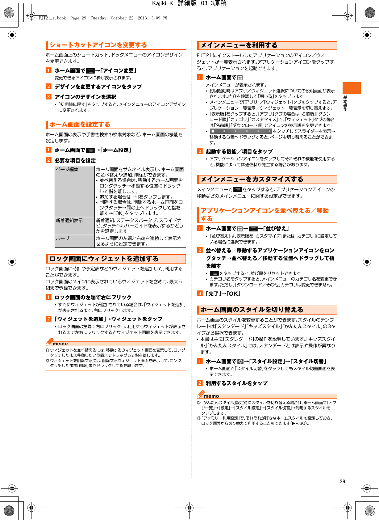 29ホーム画面上のショートカット、ドックメニューのアイコンデザインを変更できます。aホーム画面で →「アイコン変更」変更できるアイコンに枠が表示されます。bデザインを変更するアイコンをタップcアイコンのデザインを選択•「初期値に戻す」をタップすると、メインメニューのアイコンデザインに変更されます。ホーム画面の表示や手書き検索の検索対象など、ホーム画面の機能を設定します。aホーム画面で →「ホーム設定」b必要な項目を設定ロック画面に時計や予定表などのウィジェットを追加して、利用することができます。ロック画面のメインに表示されているウィジェットを含めて、最大5個まで登録できます。aロック画面の左端で右にフリック•すでにウィジェットが追加されている場合は、「ウィジェットを追加」が表示されるまで、右にフリックします。b「ウィジェットを追加」→ウィジェットをタップ•ロック画面の左端で右にフリックし、利用するウィジェットが表示されるまで左右にフリックするとウィジェット画面を表示できます。◎ ウィジェットを並べ替えるには、移動するウィジェット画面を表示して、ロングタッチしたまま移動したい位置までドラッグして指を離します。◎ ウィジェットを削除するには、削除するウィジェット画面を表示して、ロングタッチしたまま「削除」までドラッグして指を離します。FJT21にインストールしたアプリケーションのアイコン／ウィジェットが一覧表示されます。アプリケーションアイコンをタップすると、アプリケーションを起動できます。aホーム画面でメインメニューが表示されます。•初回起動時はアプリ／ウィジェット選択についての説明画面が表示されます。内容を確認して「閉じる」をタップします。•メインメニューで「アプリ」／「ウィジェット」タブをタップすると、アプリケーション一覧表示／ウィジェット一覧表示を切り替えます。•「表示順」をタップすると、「アプリ」タブの場合は「名前順」「ダウンロード順」「カテゴリ」「カスタマイズ」で、「ウィジェット」タブの場合は「名前順」「ダウンロード順」でアイコンの表示順を変更できます。•をタッチしてスライダーを表示→移動する位置へドラッグすると、ページを切り替えることができます。b起動する機能／項目をタップ•アプリケーションアイコンをタップしてそれぞれの機能を使用すると、機能によっては通信料が発生する場合があります。メインメニューで をタップすると、アプリケーションアイコンの移動などのメインメニューに関する設定ができます。aホーム画面で →→「並び替え」•「並び替え」は、表示順を「カスタマイズ」または「カテゴリ」に設定している場合に選択できます。b並べ替える／移動するアプリケーションアイコンをロングタッチ→並べ替える／移動する位置へドラッグして指を離す•をタップすると、並び順をリセットできます。•カテゴリ名をタップすると、メインメニューのカテゴリ名を変更できます。ただし、「ダウンロード／その他」カテゴリは変更できません。c「完了」→「OK」ホーム画面のスタイルを変更することができます。スタイルのテンプレートは「スタンダード」「キッズスタイル」「かんたんスタイル」の3タイプから選択できます。•本書は主に「スタンダード」の操作を説明しています。「キッズスタイル」「かんたんスタイル」では、スタンダードとは表示や操作が異なります。aホーム画面で →「スタイル設定」→「スタイル切替」•ホーム画面で「スタイル切替」をタップしてもスタイル切替画面を表示できます。b利用するスタイルをタップ◎「かんたんスタイル」設定時にスタイルを切り替える場合は、ホーム画面で「アプリ一覧」→「設定」→「スタイル設定」→「スタイル切替」→利用するスタイルをタップします。◎「ファミリー利用設定」で、それぞれが好きなホームスタイルを設定しておき、ロック画面から切り替えて利用することもできます（XP.30）。ショートカットアイコンを変更するホーム画面を設定するページ編集 ホーム画面をサムネイル表示し、ホーム画面の並べ替えや追加、削除ができます。•並べ替える場合は、移動するホーム画面をロングタッチ→移動する位置にドラッグして指を離します。•追加する場合は「+」をタップします。•削除する場合は、削除するホーム画面をロングタッチ→ の上へドラッグして指を離す→「OK」をタップします。新着通知表示 新着通知、ステータスバータブ、スライドナビ、タッチヘルパーガイドを表示するかどうかを設定します。ループ ホーム画面の左端と右端を連続して表示させるように設定できます。ロック画面にウィジェットを追加するメインメニューを利用するメインメニューをカスタマイズするアプリケーションアイコンを並べ替える／移動するホーム画面のスタイルを切り替えるFJT21_s.book  Page 29  Tuesday, October 22, 2013  3:09 PMKajiki-K　詳細版　03-3原稿