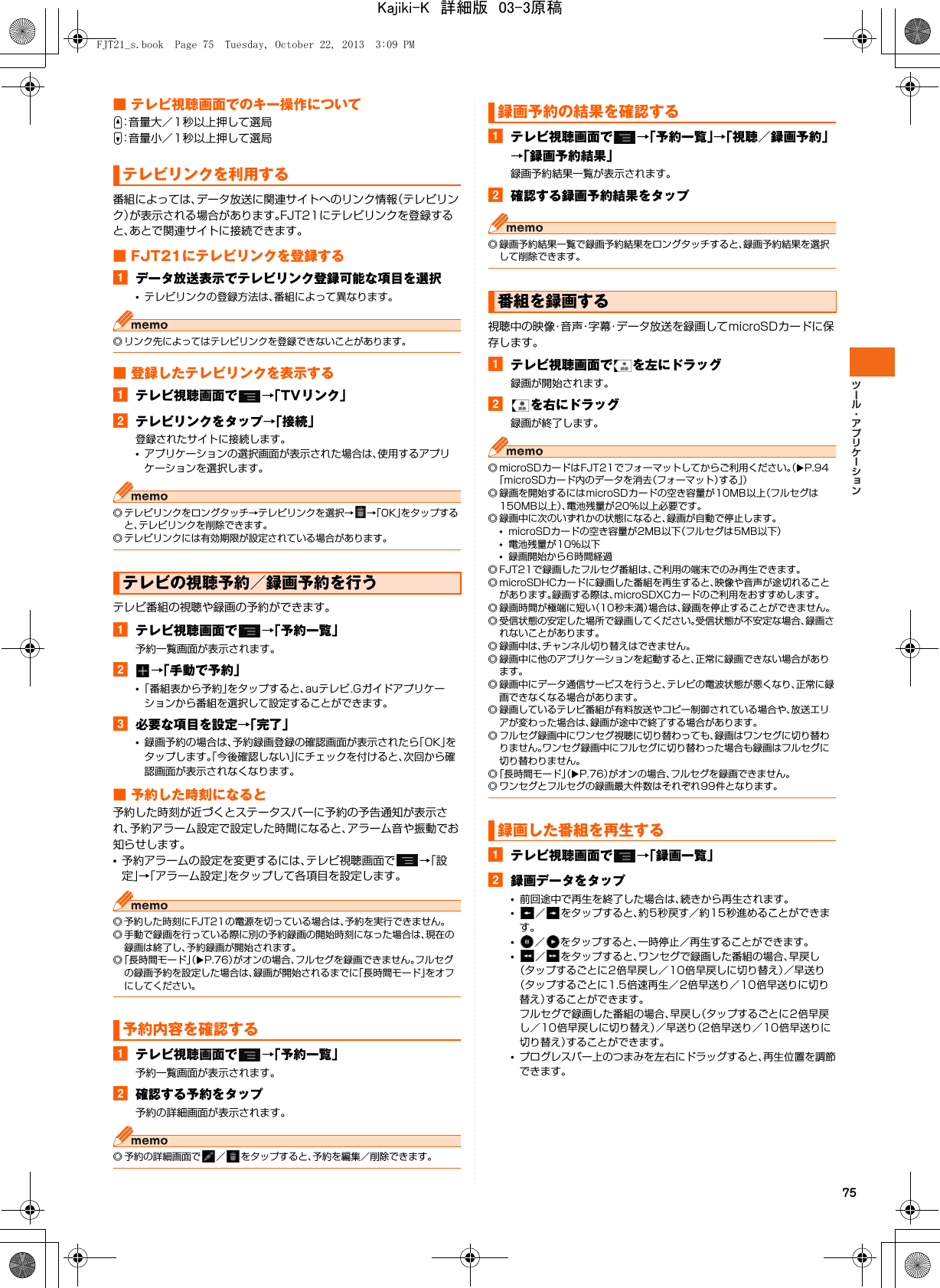 75■ テレビ視聴画面でのキー操作についてU：音量大／1秒以上押して選局D：音量小／1秒以上押して選局番組によっては、データ放送に関連サイトへのリンク情報（テレビリンク）が表示される場合があります。FJT21にテレビリンクを登録すると、あとで関連サイトに接続できます。■ FJT21にテレビリンクを登録するaデータ放送表示でテレビリンク登録可能な項目を選択•テレビリンクの登録方法は、番組によって異なります。◎ リンク先によってはテレビリンクを登録できないことがあります。■ 登録したテレビリンクを表示するaテレビ視聴画面で →「TVリンク」bテレビリンクをタップ→「接続」登録されたサイトに接続します。•アプリケーションの選択画面が表示された場合は、使用するアプリケーションを選択します。◎ テレビリンクをロングタッチ→テレビリンクを選択→ →「OK」をタップすると、テレビリンクを削除できます。◎ テレビリンクには有効期限が設定されている場合があります。テレビ番組の視聴や録画の予約ができます。aテレビ視聴画面で →「予約一覧」予約一覧画面が表示されます。b→「手動で予約」•「番組表から予約」をタップすると、auテレビ.Gガイドアプリケーションから番組を選択して設定することができます。c必要な項目を設定→「完了」•録画予約の場合は、予約録画登録の確認画面が表示されたら「OK」をタップします。「今後確認しない」にチェックを付けると、次回から確認画面が表示されなくなります。■ 予約した時刻になると予約した時刻が近づくとステータスバーに予約の予告通知が表示され、予約アラーム設定で設定した時間になると、アラーム音や振動でお知らせします。•予約アラームの設定を変更するには、テレビ視聴画面で →「設定」→「アラーム設定」をタップして各項目を設定します。◎ 予約した時刻にFJT21の電源を切っている場合は、予約を実行できません。◎ 手動で録画を行っている際に別の予約録画の開始時刻になった場合は、現在の録画は終了し、予約録画が開始されます。◎「長時間モード」（XP.76）がオンの場合、フルセグを録画できません。フルセグの録画予約を設定した場合は、録画が開始されるまでに「長時間モード」をオフにしてください。aテレビ視聴画面で →「予約一覧」予約一覧画面が表示されます。b確認する予約をタップ予約の詳細画面が表示されます。◎ 予約の詳細画面で ／ をタップすると、予約を編集／削除できます。aテレビ視聴画面で →「予約一覧」→「視聴／録画予約」→「録画予約結果」録画予約結果一覧が表示されます。b確認する録画予約結果をタップ◎ 録画予約結果一覧で録画予約結果をロングタッチすると、録画予約結果を選択して削除できます。視聴中の映像・音声・字幕・データ放送を録画してmicroSDカードに保存します。aテレビ視聴画面で を左にドラッグ録画が開始されます。bを右にドラッグ録画が終了します。◎ microSDカードはFJT21でフォーマットしてからご利用ください。（XP.94「microSDカード内のデータを消去（フォーマット）する」）◎ 録画を開始するにはmicroSDカードの空き容量が10MB以上（フルセグは150MB以上）、電池残量が20%以上必要です。◎ 録画中に次のいずれかの状態になると、録画が自動で停止します。•microSDカードの空き容量が2MB以下（フルセグは5MB以下）•電池残量が10%以下•録画開始から6時間経過◎ FJT21で録画したフルセグ番組は、ご利用の端末でのみ再生できます。◎ microSDHCカードに録画した番組を再生すると、映像や音声が途切れることがあります。録画する際は、microSDXCカードのご利用をおすすめします。◎ 録画時間が極端に短い（10秒未満）場合は、録画を停止することができません。◎ 受信状態の安定した場所で録画してください。受信状態が不安定な場合、録画されないことがあります。◎ 録画中は、チャンネル切り替えはできません。◎ 録画中に他のアプリケーションを起動すると、正常に録画できない場合があります。◎ 録画中にデータ通信サービスを行うと、テレビの電波状態が悪くなり、正常に録画できなくなる場合があります。◎ 録画しているテレビ番組が有料放送やコピー制御されている場合や、放送エリアが変わった場合は、録画が途中で終了する場合があります。◎ フルセグ録画中にワンセグ視聴に切り替わっても、録画はワンセグに切り替わりません。ワンセグ録画中にフルセグに切り替わった場合も録画はフルセグに切り替わりません。◎「長時間モード」（XP.76）がオンの場合、フルセグを録画できません。◎ ワンセグとフルセグの録画最大件数はそれぞれ99件となります。aテレビ視聴画面で →「録画一覧」b録画データをタップ•前回途中で再生を終了した場合は、続きから再生されます。•／ をタップすると、約5秒戻す／約15秒進めることができます。•／ をタップすると、一時停止／再生することができます。•／ をタップすると、ワンセグで録画した番組の場合、早戻し（タップするごとに2倍早戻し／10倍早戻しに切り替え）／早送り（タップするごとに1.5倍速再生／2倍早送り／10倍早送りに切り替え）することができます。フルセグで録画した番組の場合、早戻し（タップするごとに2倍早戻し／10倍早戻しに切り替え）／早送り（2倍早送り／10倍早送りに切り替え）することができます。•プログレスバー上のつまみを左右にドラッグすると、再生位置を調節できます。テレビリンクを利用するテレビの視聴予約／録画予約を行う予約内容を確認する録画予約の結果を確認する番組を録画する録画した番組を再生するFJT21_s.book  Page 75  Tuesday, October 22, 2013  3:09 PMKajiki-K　詳細版　03-3原稿