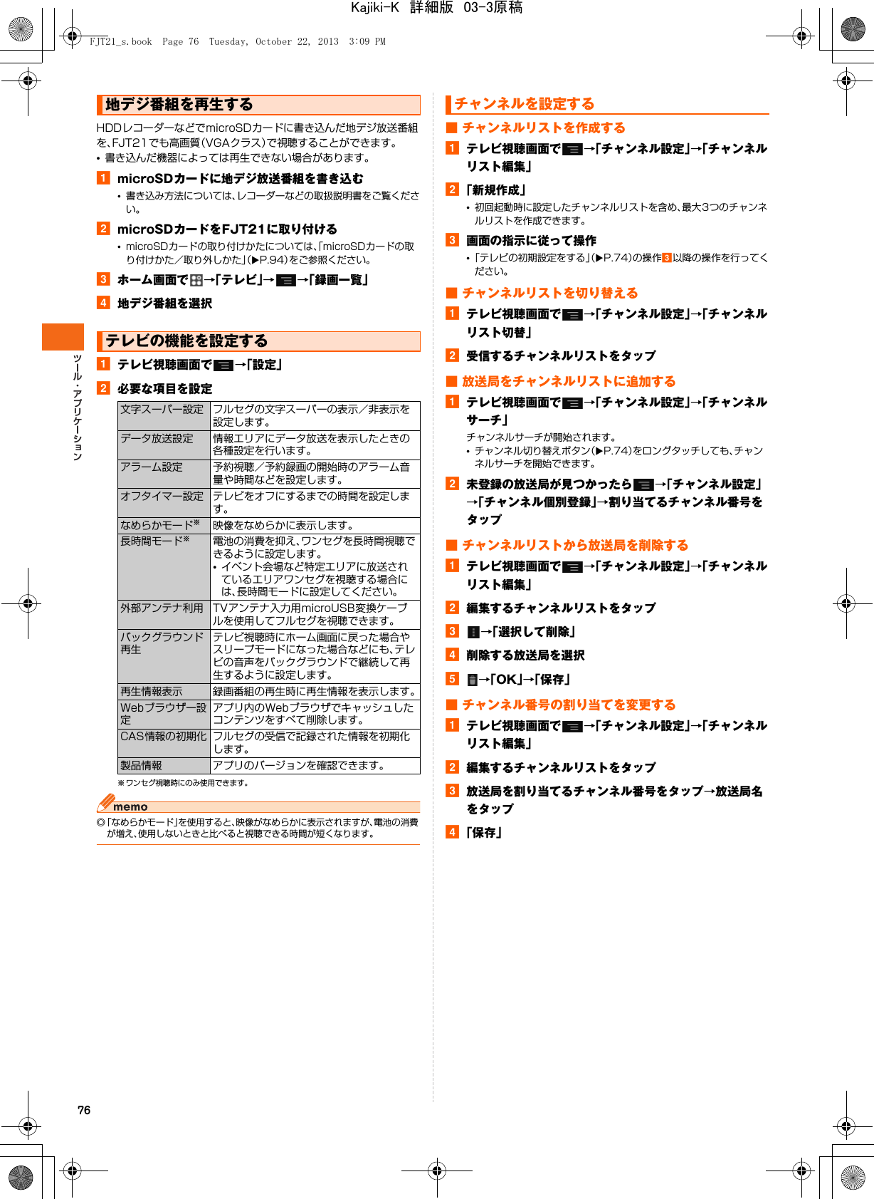 76HDDレコーダーなどでmicroSDカードに書き込んだ地デジ放送番組を、FJT21でも高画質（VGAクラス）で視聴することができます。•書き込んだ機器によっては再生できない場合があります。amicroSDカードに地デジ放送番組を書き込む•書き込み方法については、レコーダーなどの取扱説明書をご覧ください。bmicroSDカードをFJT21に取り付ける•microSDカードの取り付けかたについては、「microSDカードの取り付けかた／取り外しかた」（XP.94）をご参照ください。cホーム画面で →「テレビ」→→「録画一覧」d地デジ番組を選択aテレビ視聴画面で →「設定」b必要な項目を設定※ ワンセグ視聴時にのみ使用できます。◎「なめらかモード」を使用すると、映像がなめらかに表示されますが、電池の消費が増え、使用しないときと比べると視聴できる時間が短くなります。■ チャンネルリストを作成するaテレビ視聴画面で →「チャンネル設定」→「チャンネルリスト編集」b「新規作成」•初回起動時に設定したチャンネルリストを含め、最大3つのチャンネルリストを作成できます。c画面の指示に従って操作•「テレビの初期設定をする」（XP.74）の操作c以降の操作を行ってください。■ チャンネルリストを切り替えるaテレビ視聴画面で →「チャンネル設定」→「チャンネルリスト切替」b受信するチャンネルリストをタップ■ 放送局をチャンネルリストに追加するaテレビ視聴画面で →「チャンネル設定」→「チャンネルサーチ」チャンネルサーチが開始されます。•チャンネル切り替えボタン（XP.74）をロングタッチしても、チャンネルサーチを開始できます。b未登録の放送局が見つかったら →「チャンネル設定」→「チャンネル個別登録」→割り当てるチャンネル番号をタップ■ チャンネルリストから放送局を削除するaテレビ視聴画面で →「チャンネル設定」→「チャンネルリスト編集」b編集するチャンネルリストをタップc→「選択して削除」d削除する放送局を選択e→「OK」→「保存」■ チャンネル番号の割り当てを変更するaテレビ視聴画面で →「チャンネル設定」→「チャンネルリスト編集」b編集するチャンネルリストをタップc放送局を割り当てるチャンネル番号をタップ→放送局名をタップd「保存」地デジ番組を再生するテレビの機能を設定する文字スーパー設定 フルセグの文字スーパーの表示／非表示を設定します。データ放送設定 情報エリアにデータ放送を表示したときの各種設定を行います。アラーム設定 予約視聴／予約録画の開始時のアラーム音量や時間などを設定します。オフタイマー設定 テレビをオフにするまでの時間を設定します。なめらかモード※映像をなめらかに表示します。長時間モード※電池の消費を抑え、ワンセグを長時間視聴できるように設定します。•イベント会場など特定エリアに放送されているエリアワンセグを視聴する場合には、長時間モードに設定してください。外部アンテナ利用 TVアンテナ入力用microUSB変換ケーブルを使用してフルセグを視聴できます。バックグラウンド再生テレビ視聴時にホーム画面に戻った場合やスリープモードになった場合などにも、テレビの音声をバックグラウンドで継続して再生するように設定します。再生情報表示 録画番組の再生時に再生情報を表示します。Webブラウザー設定アプリ内のWebブラウザでキャッシュしたコンテンツをすべて削除します。CAS情報の初期化 フルセグの受信で記録された情報を初期化します。製品情報 アプリのバージョンを確認できます。チャンネルを設定するFJT21_s.book  Page 76  Tuesday, October 22, 2013  3:09 PMKajiki-K　詳細版　03-3原稿