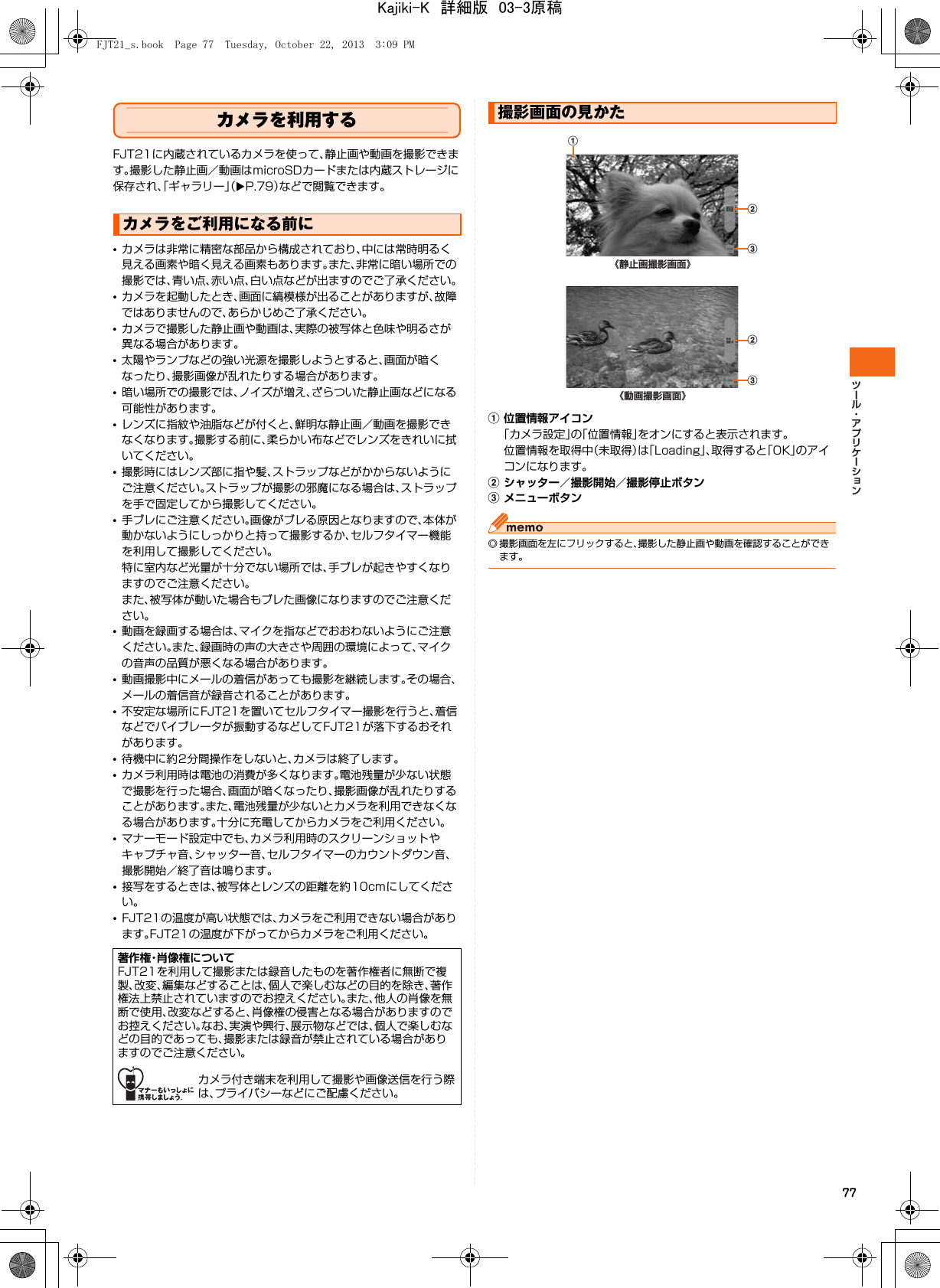 77カメラを利用するFJT21に内蔵されているカメラを使って、静止画や動画を撮影できます。撮影した静止画／動画はmicroSDカードまたは内蔵ストレージに保存され、「ギャラリー」（XP.79）などで閲覧できます。•カメラは非常に精密な部品から構成されており、中には常時明るく見える画素や暗く見える画素もあります。また、非常に暗い場所での撮影では、青い点、赤い点、白い点などが出ますのでご了承ください。•カメラを起動したとき、画面に縞模様が出ることがありますが、故障ではありませんので、あらかじめご了承ください。•カメラで撮影した静止画や動画は、実際の被写体と色味や明るさが異なる場合があります。•太陽やランプなどの強い光源を撮影しようとすると、画面が暗くなったり、撮影画像が乱れたりする場合があります。•暗い場所での撮影では、ノイズが増え、ざらついた静止画などになる可能性があります。•レンズに指紋や油脂などが付くと、鮮明な静止画／動画を撮影できなくなります。撮影する前に、柔らかい布などでレンズをきれいに拭いてください。•撮影時にはレンズ部に指や髪、ストラップなどがかからないようにご注意ください。ストラップが撮影の邪魔になる場合は、ストラップを手で固定してから撮影してください。•手ブレにご注意ください。画像がブレる原因となりますので、本体が動かないようにしっかりと持って撮影するか、セルフタイマー機能を利用して撮影してください。特に室内など光量が十分でない場所では、手ブレが起きやすくなりますのでご注意ください。また、被写体が動いた場合もブレた画像になりますのでご注意ください。•動画を録画する場合は、マイクを指などでおおわないようにご注意ください。また、録画時の声の大きさや周囲の環境によって、マイクの音声の品質が悪くなる場合があります。•動画撮影中にメールの着信があっても撮影を継続します。その場合、メールの着信音が録音されることがあります。•不安定な場所にFJT21を置いてセルフタイマー撮影を行うと、着信などでバイブレータが振動するなどしてFJT21が落下するおそれがあります。•待機中に約2分間操作をしないと、カメラは終了します。•カメラ利用時は電池の消費が多くなります。電池残量が少ない状態で撮影を行った場合、画面が暗くなったり、撮影画像が乱れたりすることがあります。また、電池残量が少ないとカメラを利用できなくなる場合があります。十分に充電してからカメラをご利用ください。•マナーモード設定中でも、カメラ利用時のスクリーンショットやキャプチャ音、シャッター音、セルフタイマーのカウントダウン音、撮影開始／終了音は鳴ります。•接写をするときは、被写体とレンズの距離を約10cmにしてください。•FJT21の温度が高い状態では、カメラをご利用できない場合があります。FJT21の温度が下がってからカメラをご利用ください。a位置情報アイコン「カメラ設定」の「位置情報」をオンにすると表示されます。位置情報を取得中（未取得）は「Loading」、取得すると「OK」のアイコンになります。bシャッター／撮影開始／撮影停止ボタンcメニューボタン◎ 撮影画面を左にフリックすると、撮影した静止画や動画を確認することができます。カメラをご利用になる前に著作権・肖像権についてFJT21を利用して撮影または録音したものを著作権者に無断で複製、改変、編集などすることは、個人で楽しむなどの目的を除き、著作権法上禁止されていますのでお控えください。また、他人の肖像を無断で使用、改変などすると、肖像権の侵害となる場合がありますのでお控えください。なお、実演や興行、展示物などでは、個人で楽しむなどの目的であっても、撮影または録音が禁止されている場合がありますのでご注意ください。カメラ付き端末を利用して撮影や画像送信を行う際は、プライバシーなどにご配慮ください。撮影画面の見かたa《静止画撮影画面》bc《動画撮影画面》bcFJT21_s.book  Page 77  Tuesday, October 22, 2013  3:09 PMKajiki-K　詳細版　03-3原稿
