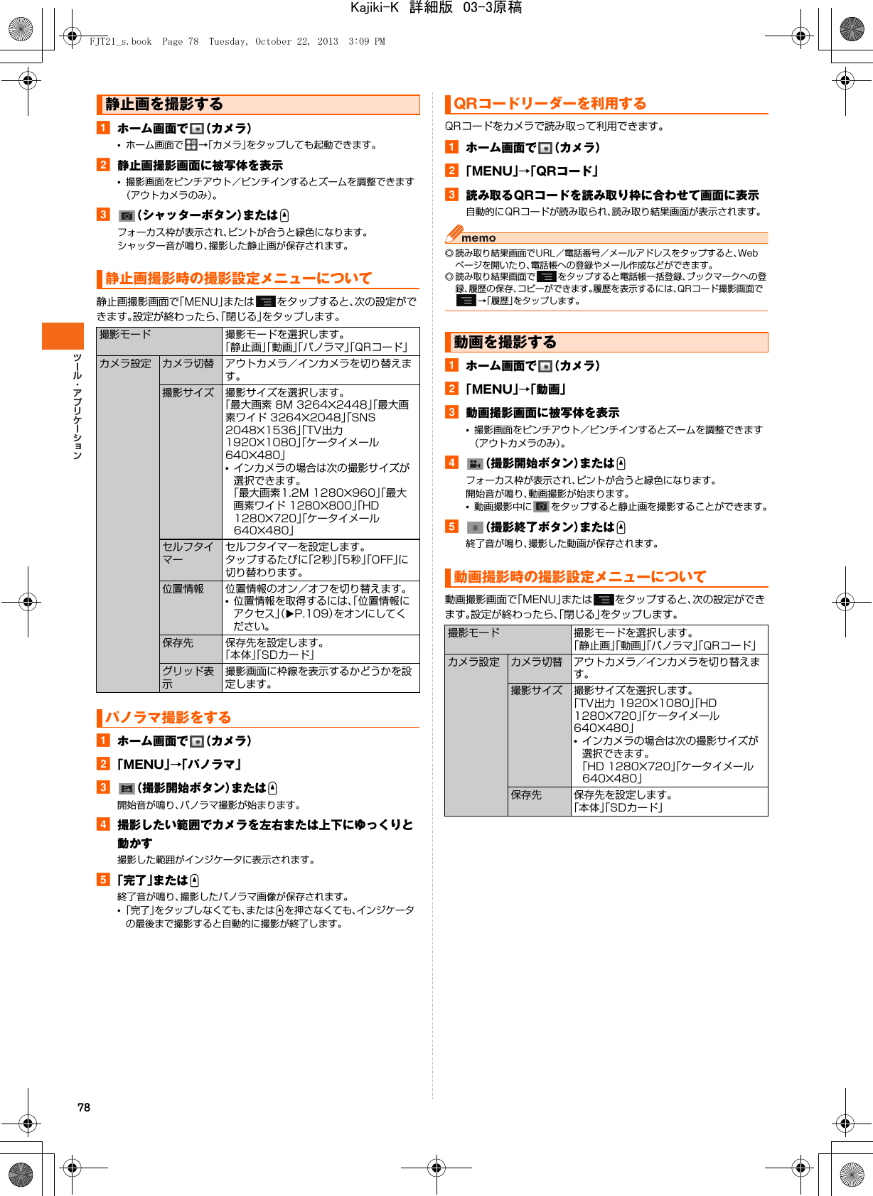 78aホーム画面で （カメラ）•ホーム画面で →「カメラ」をタップしても起動できます。b静止画撮影画面に被写体を表示•撮影画面をピンチアウト／ピンチインするとズームを調整できます（アウトカメラのみ）。c（シャッターボタン）またはUフォーカス枠が表示され、ピントが合うと緑色になります。シャッター音が鳴り、撮影した静止画が保存されます。静止画撮影画面で「MENU」または をタップすると、次の設定ができます。設定が終わったら、「閉じる」をタップします。aホーム画面で （カメラ）b「MENU」→「パノラマ」c（撮影開始ボタン）またはU開始音が鳴り、パノラマ撮影が始まります。d撮影したい範囲でカメラを左右または上下にゆっくりと動かす撮影した範囲がインジケータに表示されます。e「完了」またはU終了音が鳴り、撮影したパノラマ画像が保存されます。•「完了」をタップしなくても、またはUを押さなくても、インジケータの最後まで撮影すると自動的に撮影が終了します。QRコードをカメラで読み取って利用できます。aホーム画面で （カメラ）b「MENU」→「QRコード」c読み取るQRコードを読み取り枠に合わせて画面に表示自動的にQRコードが読み取られ、読み取り結果画面が表示されます。◎ 読み取り結果画面でURL／電話番号／メールアドレスをタップすると、Webページを開いたり、電話帳への登録やメール作成などができます。◎ 読み取り結果画面で をタップすると電話帳一括登録、ブックマークへの登録、履歴の保存、コピーができます。履歴を表示するには、QRコード撮影画面で→「履歴」をタップします。aホーム画面で （カメラ）b「MENU」→「動画」c動画撮影画面に被写体を表示•撮影画面をピンチアウト／ピンチインするとズームを調整できます（アウトカメラのみ）。d（撮影開始ボタン）またはUフォーカス枠が表示され、ピントが合うと緑色になります。開始音が鳴り、動画撮影が始まります。•動画撮影中に をタップすると静止画を撮影することができます。e（撮影終了ボタン）またはU終了音が鳴り、撮影した動画が保存されます。動画撮影画面で「MENU」または をタップすると、次の設定ができます。設定が終わったら、「閉じる」をタップします。静止画を撮影する静止画撮影時の撮影設定メニューについて撮影モード 撮影モードを選択します。「静止画」「動画」「パノラマ」「QRコード」カメラ設定 カメラ切替 アウトカメラ／インカメラを切り替えます。撮影サイズ 撮影サイズを選択します。「最大画素 8M 3264×2448」「最大画素ワイド 3264×2048」「SNS 2048×1536」「TV出力 1920×1080」「ケータイメール 640×480」•インカメラの場合は次の撮影サイズが選択できます。「最大画素1.2M 1280×960」「最大画素ワイド 1280×800」「HD 1280×720」「ケータイメール 640×480」セルフタイマーセルフタイマーを設定します。タップするたびに「2秒」「5秒」「OFF」に切り替わります。位置情報 位置情報のオン／オフを切り替えます。•位置情報を取得するには、「位置情報にアクセス」（XP.109）をオンにしてください。保存先 保存先を設定します。「本体」「SDカード」グリッド表示撮影画面に枠線を表示するかどうかを設定します。パノラマ撮影をするQRコードリーダーを利用する動画を撮影する動画撮影時の撮影設定メニューについて撮影モード 撮影モードを選択します。「静止画」「動画」「パノラマ」「QRコード」カメラ設定 カメラ切替 アウトカメラ／インカメラを切り替えます。撮影サイズ 撮影サイズを選択します。「TV出力 1920×1080」「HD 1280×720」「ケータイメール 640×480」•インカメラの場合は次の撮影サイズが選択できます。「HD 1280×720」「ケータイメール 640×480」保存先 保存先を設定します。「本体」「SDカード」FJT21_s.book  Page 78  Tuesday, October 22, 2013  3:09 PMKajiki-K　詳細版　03-3原稿
