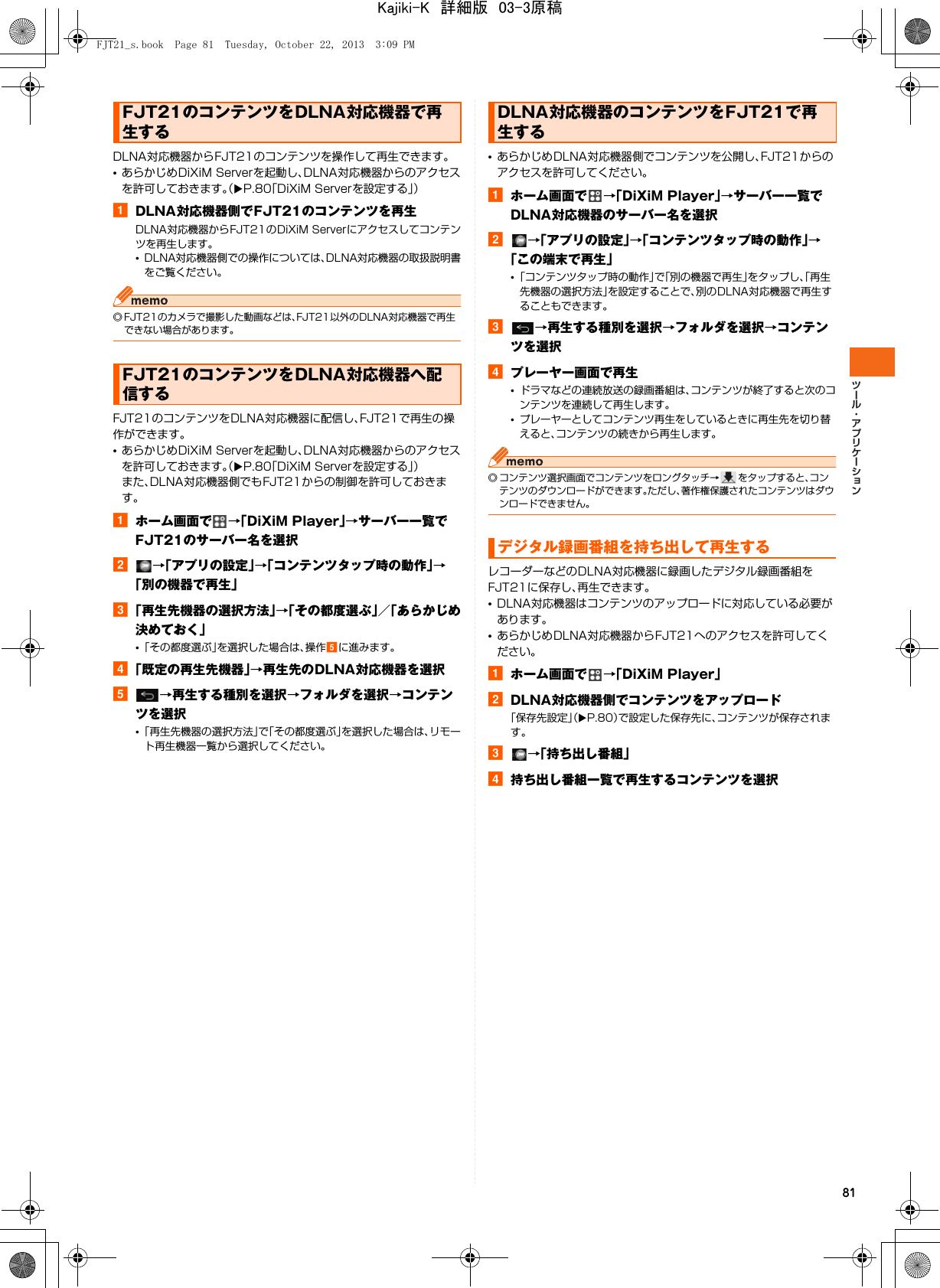 81DLNA対応機器からFJT21のコンテンツを操作して再生できます。•あらかじめDiXiM Serverを起動し、DLNA対応機器からのアクセスを許可しておきます。（XP.80「DiXiM Serverを設定する」）aDLNA対応機器側でFJT21のコンテンツを再生DLNA対応機器からFJT21のDiXiM Serverにアクセスしてコンテンツを再生します。•DLNA対応機器側での操作については、DLNA対応機器の取扱説明書をご覧ください。◎ FJT21のカメラで撮影した動画などは、FJT21以外のDLNA対応機器で再生できない場合があります。FJT21のコンテンツをDLNA対応機器に配信し、FJT21で再生の操作ができます。•あらかじめDiXiM Serverを起動し、DLNA対応機器からのアクセスを許可しておきます。（XP.80「DiXiM Serverを設定する」）また、DLNA対応機器側でもFJT21からの制御を許可しておきます。aホーム画面で →「DiXiM Player」→サーバー一覧でFJT21のサーバー名を選択b→「アプリの設定」→「コンテンツタップ時の動作」→「別の機器で再生」c「再生先機器の選択方法」→「その都度選ぶ」／「あらかじめ決めておく」•「その都度選ぶ」を選択した場合は、操作eに進みます。d「既定の再生先機器」→再生先のDLNA対応機器を選択e→再生する種別を選択→フォルダを選択→コンテンツを選択•「再生先機器の選択方法」で「その都度選ぶ」を選択した場合は、リモート再生機器一覧から選択してください。•あらかじめDLNA対応機器側でコンテンツを公開し、FJT21からのアクセスを許可してください。aホーム画面で →「DiXiM Player」→サーバー一覧でDLNA対応機器のサーバー名を選択b→「アプリの設定」→「コンテンツタップ時の動作」→「この端末で再生」•「コンテンツタップ時の動作」で「別の機器で再生」をタップし、「再生先機器の選択方法」を設定することで、別のDLNA対応機器で再生することもできます。c→再生する種別を選択→フォルダを選択→コンテンツを選択dプレーヤー画面で再生•ドラマなどの連続放送の録画番組は、コンテンツが終了すると次のコンテンツを連続して再生します。•プレーヤーとしてコンテンツ再生をしているときに再生先を切り替えると、コンテンツの続きから再生します。◎ コンテンツ選択画面でコンテンツをロングタッチ→ をタップすると、コンテンツのダウンロードができます。ただし、著作権保護されたコンテンツはダウンロードできません。レコーダーなどのDLNA対応機器に録画したデジタル録画番組をFJT21に保存し、再生できます。•DLNA対応機器はコンテンツのアップロードに対応している必要があります。•あらかじめDLNA対応機器からFJT21へのアクセスを許可してください。aホーム画面で →「DiXiM Player」bDLNA対応機器側でコンテンツをアップロード「保存先設定」（XP.80）で設定した保存先に、コンテンツが保存されます。c→「持ち出し番組」d持ち出し番組一覧で再生するコンテンツを選択FJT21のコンテンツをDLNA対応機器で再生するFJT21のコンテンツをDLNA対応機器へ配信するDLNA対応機器のコンテンツをFJT21で再生するデジタル録画番組を持ち出して再生するFJT21_s.book  Page 81  Tuesday, October 22, 2013  3:09 PMKajiki-K　詳細版　03-3原稿