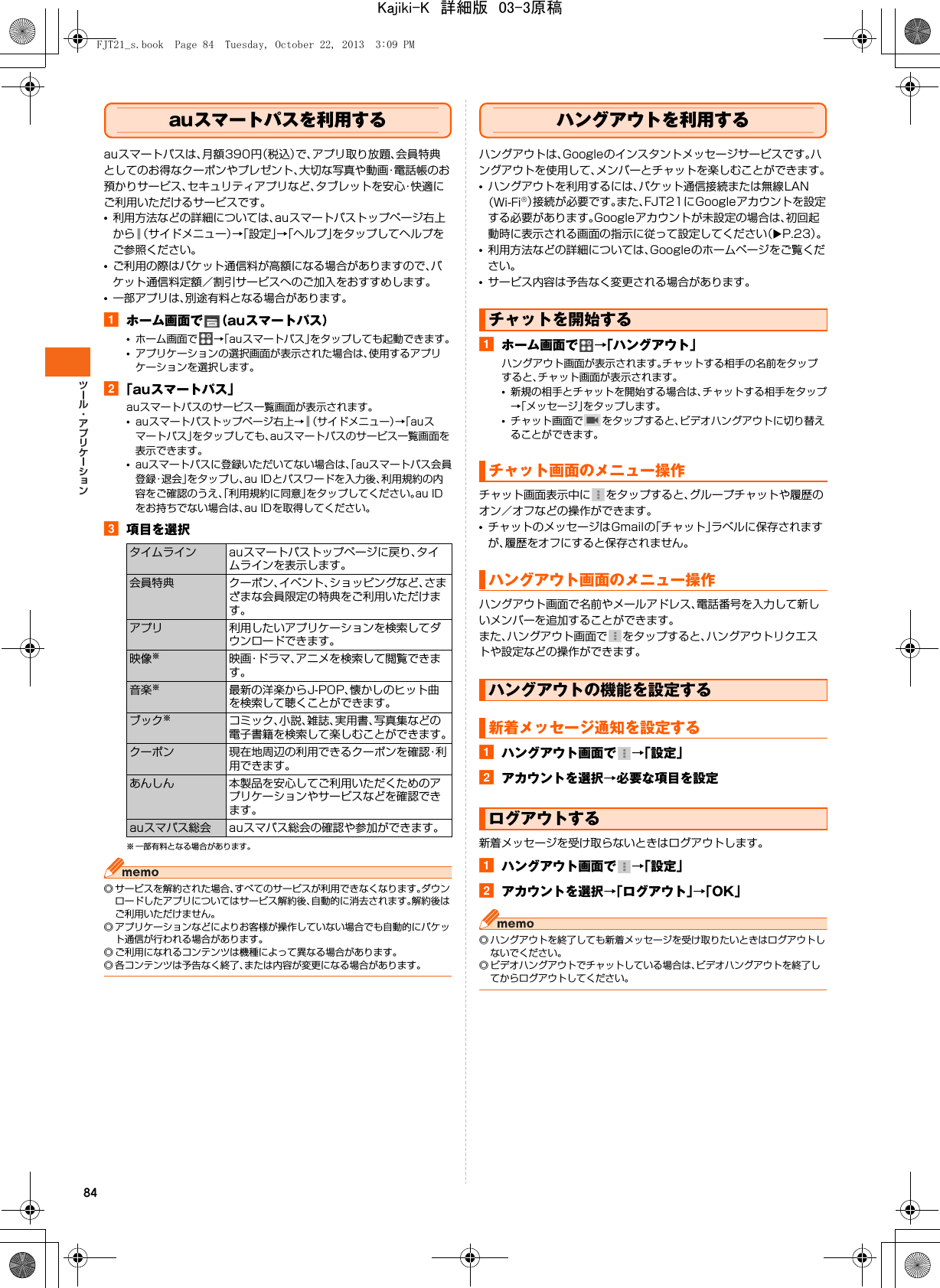 84auスマートパスを利用するauスマートパスは、月額390円（税込）で、アプリ取り放題、会員特典としてのお得なクーポンやプレゼント、大切な写真や動画・電話帳のお預かりサービス、セキュリティアプリなど、タブレットを安心・快適にご利用いただけるサービスです。•利用方法などの詳細については、auスマートパストップページ右上から （サイドメニュー）→「設定」→「ヘルプ」をタップしてヘルプをご参照ください。•ご利用の際はパケット通信料が高額になる場合がありますので、パケット通信料定額／割引サービスへのご加入をおすすめします。•一部アプリは、別途有料となる場合があります。aホーム画面で （auスマートパス）•ホーム画面で →「auスマートパス」をタップしても起動できます。•アプリケーションの選択画面が表示された場合は、使用するアプリケーションを選択します。b「auスマートパス」auスマートパスのサービス一覧画面が表示されます。•auスマートパストップページ右上→ （サイドメニュー）→「auスマートパス」をタップしても、auスマートパスのサービス一覧画面を表示できます。•auスマートパスに登録いただいてない場合は、「auスマートパス会員登録・退会」をタップし、au IDとパスワードを入力後、利用規約の内容をご確認のうえ、「利用規約に同意」をタップしてください。au IDをお持ちでない場合は、au IDを取得してください。c項目を選択※ 一部有料となる場合があります。◎ サービスを解約された場合、すべてのサービスが利用できなくなります。ダウンロードしたアプリについてはサービス解約後、自動的に消去されます。解約後はご利用いただけません。◎ アプリケーションなどによりお客様が操作していない場合でも自動的にパケット通信が行われる場合があります。◎ ご利用になれるコンテンツは機種によって異なる場合があります。◎ 各コンテンツは予告なく終了、または内容が変更になる場合があります。ハングアウトを利用するハングアウトは、Googleのインスタントメッセージサービスです。ハングアウトを使用して、メンバーとチャットを楽しむことができます。•ハングアウトを利用するには、パケット通信接続または無線LAN（Wi-Fi®）接続が必要です。また、FJT21にGoogleアカウントを設定する必要があります。Googleアカウントが未設定の場合は、初回起動時に表示される画面の指示に従って設定してください（XP.23）。•利用方法などの詳細については、Googleのホームページをご覧ください。•サービス内容は予告なく変更される場合があります。aホーム画面で →「ハングアウト」ハングアウト画面が表示されます。チャットする相手の名前をタップすると、チャット画面が表示されます。•新規の相手とチャットを開始する場合は、チャットする相手をタップ→「メッセージ」をタップします。•チャット画面で をタップすると、ビデオハングアウトに切り替えることができます。チャット画面表示中に をタップすると、グループチャットや履歴のオン／オフなどの操作ができます。•チャットのメッセージはGmailの「チャット」ラベルに保存されますが、履歴をオフにすると保存されません。ハングアウト画面で名前やメールアドレス、電話番号を入力して新しいメンバーを追加することができます。また、ハングアウト画面で をタップすると、ハングアウトリクエストや設定などの操作ができます。aハングアウト画面で →「設定」bアカウントを選択→必要な項目を設定新着メッセージを受け取らないときはログアウトします。aハングアウト画面で →「設定」bアカウントを選択→「ログアウト」→「OK」◎ ハングアウトを終了しても新着メッセージを受け取りたいときはログアウトしないでください。◎ ビデオハングアウトでチャットしている場合は、ビデオハングアウトを終了してからログアウトしてください。タイムライン auスマートパストップページに戻り、タイムラインを表示します。会員特典 クーポン、イベント、ショッピングなど、さまざまな会員限定の特典をご利用いただけます。アプリ 利用したいアプリケーションを検索してダウンロードできます。映像※映画・ドラマ、アニメを検索して閲覧できます。音楽※最新の洋楽からJ-POP、懐かしのヒット曲を検索して聴くことができます。ブック※コミック、小説、雑誌、実用書、写真集などの電子書籍を検索して楽しむことができます。クーポン 現在地周辺の利用できるクーポンを確認・利用できます。あんしん 本製品を安心してご利用いただくためのアプリケーションやサービスなどを確認できます。auスマパス総会 auスマパス総会の確認や参加ができます。チャットを開始するチャット画面のメニュー操作ハングアウト画面のメニュー操作ハングアウトの機能を設定する新着メッセージ通知を設定するログアウトするFJT21_s.book  Page 84  Tuesday, October 22, 2013  3:09 PMKajiki-K　詳細版　03-3原稿
