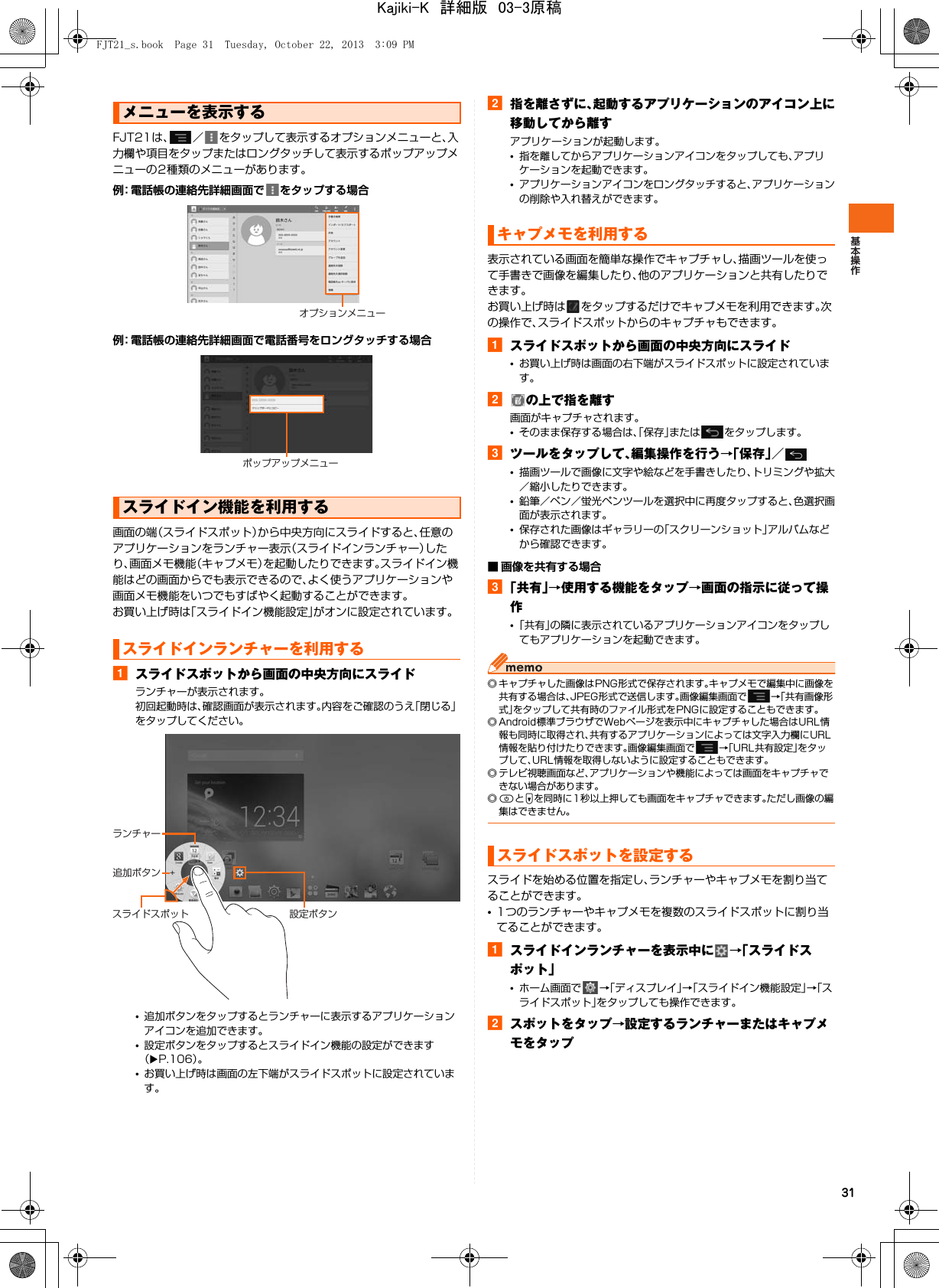 31FJT21は、 ／ をタップして表示するオプションメニューと、入力欄や項目をタップまたはロングタッチして表示するポップアップメニューの2種類のメニューがあります。例：電話帳の連絡先詳細画面で をタップする場合例：電話帳の連絡先詳細画面で電話番号をロングタッチする場合画面の端（スライドスポット）から中央方向にスライドすると、任意のアプリケーションをランチャー表示（スライドインランチャー）したり、画面メモ機能（キャプメモ）を起動したりできます。スライドイン機能はどの画面からでも表示できるので、よく使うアプリケーションや画面メモ機能をいつでもすばやく起動することができます。お買い上げ時は「スライドイン機能設定」がオンに設定されています。aスライドスポットから画面の中央方向にスライドランチャーが表示されます。初回起動時は、確認画面が表示されます。内容をご確認のうえ「閉じる」をタップしてください。•追加ボタンをタップするとランチャーに表示するアプリケーションアイコンを追加できます。•設定ボタンをタップするとスライドイン機能の設定ができます（XP.106）。•お買い上げ時は画面の左下端がスライドスポットに設定されています。b指を離さずに、起動するアプリケーションのアイコン上に移動してから離すアプリケーションが起動します。•指を離してからアプリケーションアイコンをタップしても、アプリケーションを起動できます。•アプリケーションアイコンをロングタッチすると、アプリケーションの削除や入れ替えができます。表示されている画面を簡単な操作でキャプチャし、描画ツールを使って手書きで画像を編集したり、他のアプリケーションと共有したりできます。お買い上げ時は をタップするだけでキャプメモを利用できます。次の操作で、スライドスポットからのキャプチャもできます。 aスライドスポットから画面の中央方向にスライド•お買い上げ時は画面の右下端がスライドスポットに設定されています。bの上で指を離す画面がキャプチャされます。•そのまま保存する場合は、「保存」または をタップします。cツールをタップして、編集操作を行う→「保存」／•描画ツールで画像に文字や絵などを手書きしたり、トリミングや拡大／縮小したりできます。•鉛筆／ペン／蛍光ペンツールを選択中に再度タップすると、色選択画面が表示されます。•保存された画像はギャラリーの「スクリーンショット」アルバムなどから確認できます。■ 画像を共有する場合c「共有」→使用する機能をタップ→画面の指示に従って操作•「共有」の隣に表示されているアプリケーションアイコンをタップしてもアプリケーションを起動できます。◎ キャプチャした画像はPNG形式で保存されます。キャプメモで編集中に画像を共有する場合は、JPEG形式で送信します。画像編集画面で →「共有画像形式」をタップして共有時のファイル形式をPNGに設定することもできます。◎ Android標準ブラウザでWebページを表示中にキャプチャした場合はURL情報も同時に取得され、共有するアプリケーションによっては文字入力欄にURL情報を貼り付けたりできます。画像編集画面で →「URL共有設定」をタップして、URL情報を取得しないように設定することもできます。◎ テレビ視聴画面など、アプリケーションや機能によっては画面をキャプチャできない場合があります。◎PとDを同時に1秒以上押しても画面をキャプチャできます。ただし画像の編集はできません。スライドを始める位置を指定し、ランチャーやキャプメモを割り当てることができます。•1つのランチャーやキャプメモを複数のスライドスポットに割り当てることができます。aスライドインランチャーを表示中に →「スライドスポット」•ホーム画面で →「ディスプレイ」→「スライドイン機能設定」→「スライドスポット」をタップしても操作できます。bスポットをタップ→設定するランチャーまたはキャプメモをタップメニューを表示するスライドイン機能を利用するスライドインランチャーを利用するオプションメニューポップアップメニュー設定ボタン追加ボタンランチャースライドスポットキャプメモを利用するスライドスポットを設定するFJT21_s.book  Page 31  Tuesday, October 22, 2013  3:09 PMKajiki-K　詳細版　03-3原稿
