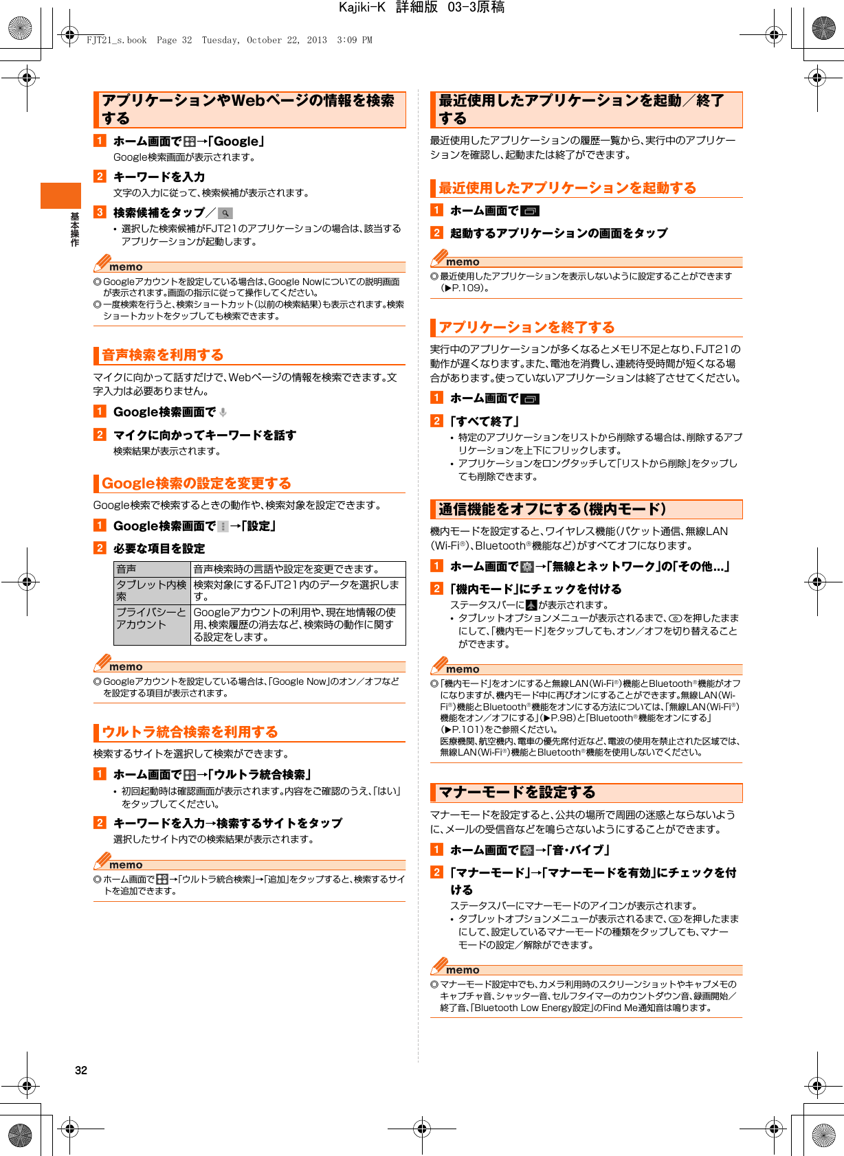 32aホーム画面で →「Google」Google検索画面が表示されます。bキーワードを入力文字の入力に従って、検索候補が表示されます。c検索候補をタップ／•選択した検索候補がFJT21のアプリケーションの場合は、該当するアプリケーションが起動します。◎ Googleアカウントを設定している場合は、Google Nowについての説明画面が表示されます。画面の指示に従って操作してください。◎ 一度検索を行うと、検索ショートカット（以前の検索結果）も表示されます。検索ショートカットをタップしても検索できます。マイクに向かって話すだけで、Webページの情報を検索できます。文字入力は必要ありません。aGoogle検索画面でbマイクに向かってキーワードを話す検索結果が表示されます。Google検索で検索するときの動作や、検索対象を設定できます。aGoogle検索画面で →「設定」b必要な項目を設定◎ Googleアカウントを設定している場合は、「Google Now」のオン／オフなどを設定する項目が表示されます。検索するサイトを選択して検索ができます。aホーム画面で →「ウルトラ統合検索」•初回起動時は確認画面が表示されます。内容をご確認のうえ、「はい」をタップしてください。bキーワードを入力→検索するサイトをタップ選択したサイト内での検索結果が表示されます。◎ ホーム画面で →「ウルトラ統合検索」→「追加」をタップすると、検索するサイトを追加できます。最近使用したアプリケーションの履歴一覧から、実行中のアプリケーションを確認し、起動または終了ができます。aホーム画面でb起動するアプリケーションの画面をタップ◎ 最近使用したアプリケーションを表示しないように設定することができます（XP.109）。実行中のアプリケーションが多くなるとメモリ不足となり、FJT21の動作が遅くなります。また、電池を消費し、連続待受時間が短くなる場合があります。使っていないアプリケーションは終了させてください。aホーム画面でb「すべて終了」•特定のアプリケーションをリストから削除する場合は、削除するアプリケーションを上下にフリックします。•アプリケーションをロングタッチして「リストから削除」をタップしても削除できます。機内モードを設定すると、ワイヤレス機能（パケット通信、無線LAN（Wi-Fi®）、Bluetooth®機能など）がすべてオフになります。aホーム画面で →「無線とネットワーク」の「その他...」b「機内モード」にチェックを付けるステータスバーに が表示されます。•タブレットオプションメニューが表示されるまで、Pを押したままにして、「機内モード」をタップしても、オン／オフを切り替えることができます。◎「機内モード」をオンにすると無線LAN（Wi-Fi®）機能とBluetooth®機能がオフになりますが、機内モード中に再びオンにすることができます。無線LAN（Wi-Fi®）機能とBluetooth®機能をオンにする方法については、「無線LAN（Wi-Fi®）機能をオン／オフにする」（XP.98）と「Bluetooth®機能をオンにする」（XP.101）をご参照ください。医療機関、航空機内、電車の優先席付近など、電波の使用を禁止された区域では、無線LAN（Wi-Fi®）機能とBluetooth®機能を使用しないでください。マナーモードを設定すると、公共の場所で周囲の迷惑とならないように、メールの受信音などを鳴らさないようにすることができます。aホーム画面で →「 音・バ イ ブ 」b「マナーモード」→「マナーモードを有効」にチェックを付けるステータスバーにマナーモードのアイコンが表示されます。•タブレットオプションメニューが表示されるまで、Pを押したままにして、設定しているマナーモードの種類をタップしても、マナーモードの設定／解除ができます。◎ マナーモード設定中でも、カメラ利用時のスクリーンショットやキャプメモのキャプチャ音、シャッター音、セルフタイマーのカウントダウン音、録画開始／終了音、「Bluetooth Low Energy設定」のFind Me通知音は鳴ります。アプリケーションやWebページの情報を検索する音声検索を利用するGoogle検索の設定を変更する音声 音声検索時の言語や設定を変更できます。タブレット内検索検索対象にするFJT21内のデータを選択します。プライバシーとアカウントGoogleアカウントの利用や、現在地情報の使用、検索履歴の消去など、検索時の動作に関する設定をします。ウルトラ統合検索を利用する最近使用したアプリケーションを起動／終了する最近使用したアプリケーションを起動するアプリケーションを終了する通信機能をオフにする（機内モード）マナーモードを設定するFJT21_s.book  Page 32  Tuesday, October 22, 2013  3:09 PMKajiki-K　詳細版　03-3原稿