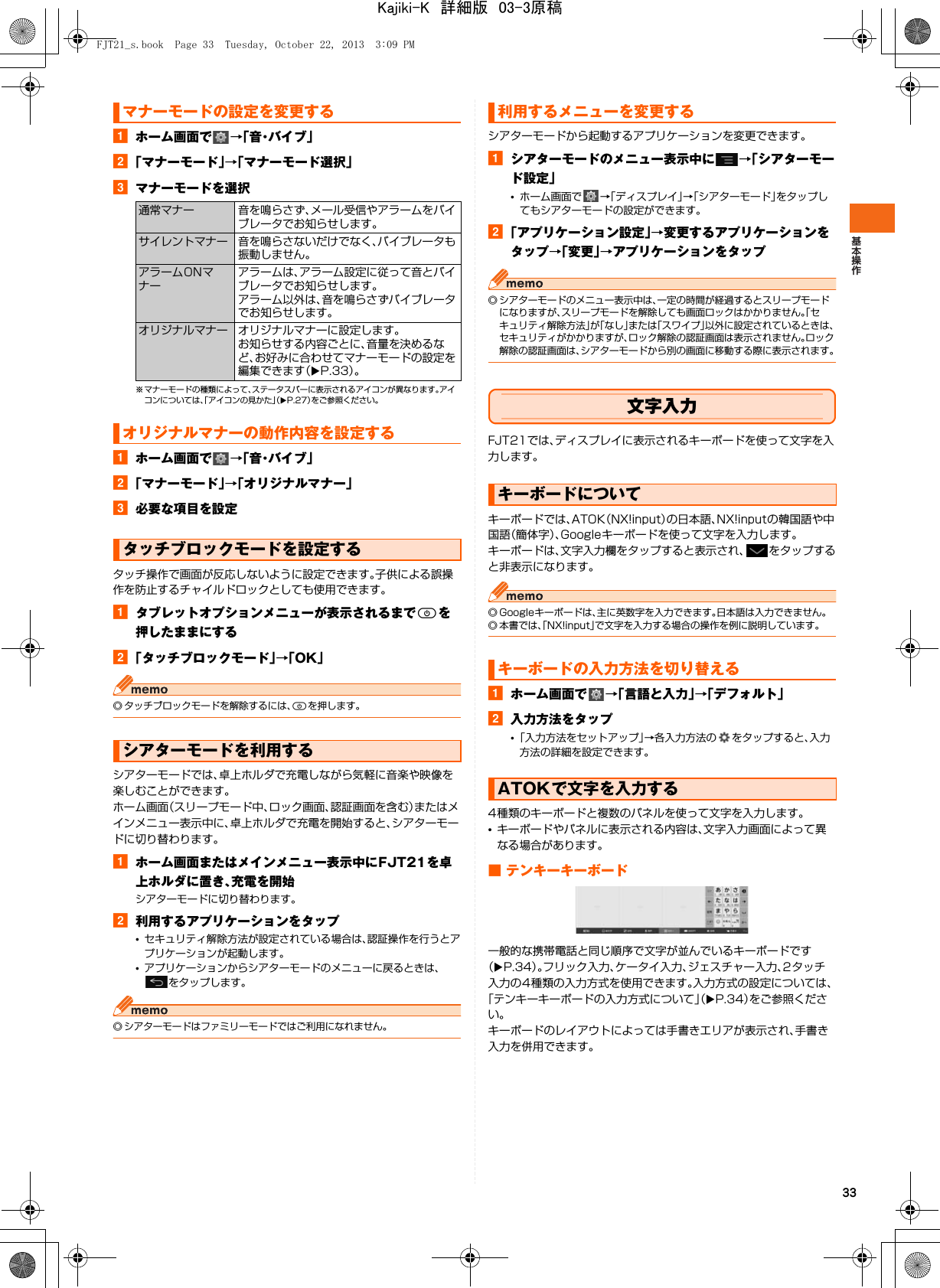 33aホーム画面で →「 音・バ イ ブ 」b「マナーモード」→「マナーモード選択」cマナーモードを選択※ マナーモードの種類によって、ステータスバーに表示されるアイコンが異なります。アイコンについては、「アイコンの見かた」（XP.27）をご参照ください。aホーム画面で →「 音・バ イ ブ 」b「マナーモード」→「オリジナルマナー」c必要な項目を設定タッチ操作で画面が反応しないように設定できます。子供による誤操作を防止するチャイルドロックとしても使用できます。aタブレットオプションメニューが表示されるまでPを押したままにするb「タッチブロックモード」→「OK」◎ タッチブロックモードを解除するには、Pを押します。シアターモードでは、卓上ホルダで充電しながら気軽に音楽や映像を楽しむことができます。ホーム画面（スリープモード中、ロック画面、認証画面を含む）またはメインメニュー表示中に、卓上ホルダで充電を開始すると、シアターモードに切り替わります。aホーム画面またはメインメニュー表示中にFJT21を卓上ホルダに置き、充電を開始シアターモードに切り替わります。b利用するアプリケーションをタップ•セキュリティ解除方法が設定されている場合は、認証操作を行うとアプリケーションが起動します。•アプリケーションからシアターモードのメニューに戻るときは、をタップします。◎ シアターモードはファミリーモードではご利用になれません。シアターモードから起動するアプリケーションを変更できます。aシアターモードのメニュー表示中に →「シアターモード設定」•ホーム画面で →「ディスプレイ」→「シアターモード」をタップしてもシアターモードの設定ができます。b「アプリケーション設定」→変更するアプリケーションをタップ→「変更」→アプリケーションをタップ◎ シアターモードのメニュー表示中は、一定の時間が経過するとスリープモードになりますが、スリープモードを解除しても画面ロックはかかりません。「セキュリティ解除方法」が「なし」または「スワイプ」以外に設定されているときは、セキュリティがかかりますが、ロック解除の認証画面は表示されません。ロック解除の認証画面は、シアターモードから別の画面に移動する際に表示されます。文字入力FJT21では、ディスプレイに表示されるキーボードを使って文字を入力します。キーボードでは、ATOK（NX!input）の日本語、NX!inputの韓国語や中国語（簡体字）、Googleキーボードを使って文字を入力します。キーボードは、文字入力欄をタップすると表示され、 をタップすると非表示になります。◎ Googleキーボードは、主に英数字を入力できます。日本語は入力できません。◎ 本書では、「NX!input」で文字を入力する場合の操作を例に説明しています。aホーム画面で →「言語と入力」→「デフォルト」b入力方法をタップ•「入力方法をセットアップ」→各入力方法の をタップすると、入力方法の詳細を設定できます。4種類のキーボードと複数のパネルを使って文字を入力します。•キーボードやパネルに表示される内容は、文字入力画面によって異なる場合があります。■ テンキーキーボード一般的な携帯電話と同じ順序で文字が並んでいるキーボードです（XP.34）。フリック入力、ケータイ入力、ジェスチャー入力、2タッチ入力の4種類の入力方式を使用できます。入力方式の設定については、「テンキーキーボードの入力方式について」（XP.34）をご参照ください。キーボードのレイアウトによっては手書きエリアが表示され、手書き入力を併用できます。マナーモードの設定を変更する通常マナー 音を鳴らさず、メール受信やアラームをバイブレータでお知らせします。サイレントマナー 音を鳴らさないだけでなく、バイブレータも振動しません。アラームONマナーアラームは、アラーム設定に従って音とバイブレータでお知らせします。アラーム以外は、音を鳴らさずバイブレータでお知らせします。オリジナルマナー オリジナルマナーに設定します。お知らせする内容ごとに、音量を決めるなど、お好みに合わせてマナーモードの設定を編集できます（XP.33）。オリジナルマナーの動作内容を設定するタッチブロックモードを設定するシアターモードを利用する利用するメニューを変更するキーボードについてキーボードの入力方法を切り替えるATOKで文字を入力するFJT21_s.book  Page 33  Tuesday, October 22, 2013  3:09 PMKajiki-K　詳細版　03-3原稿