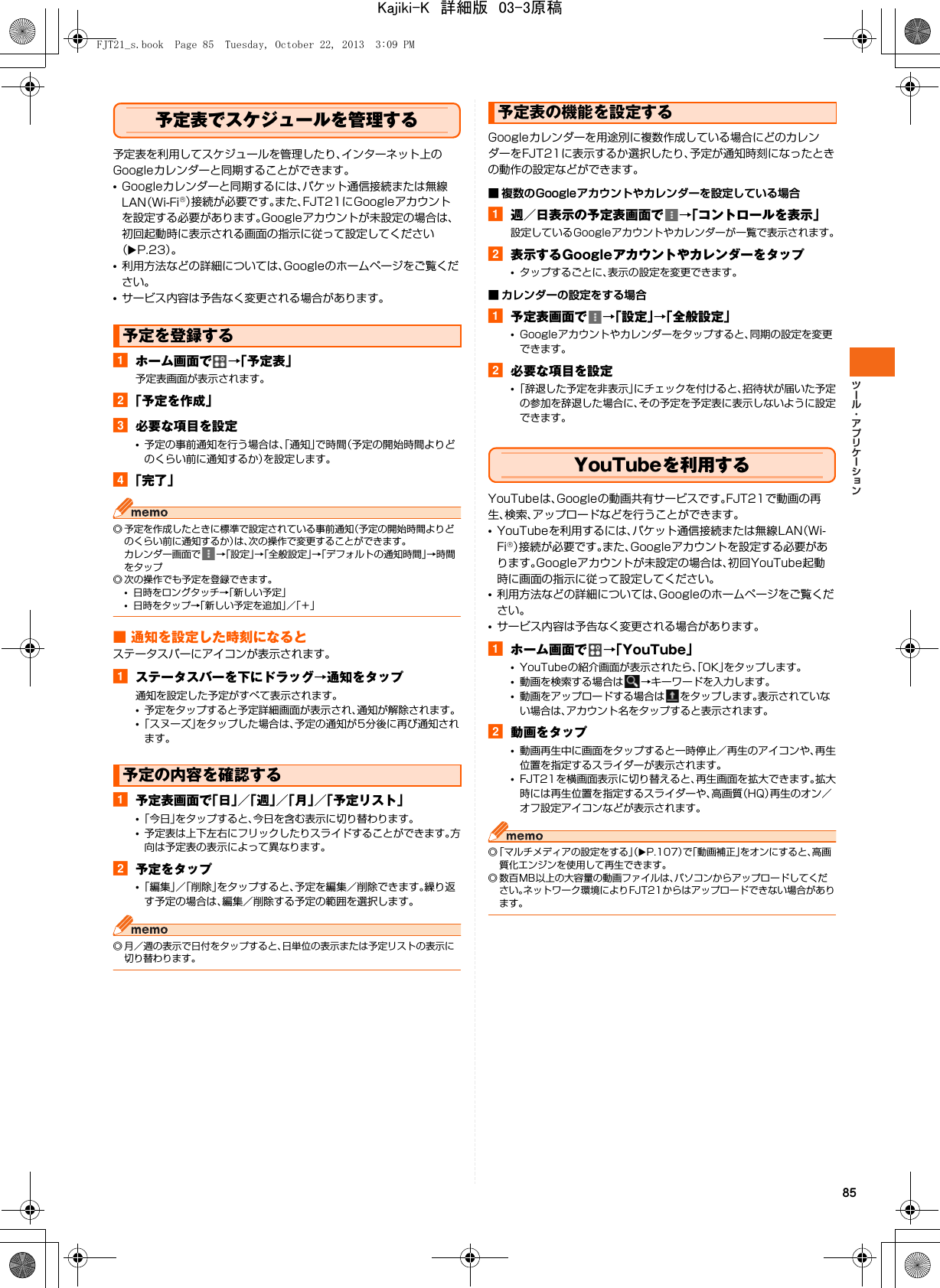 85予定表でスケジュールを管理する予定表を利用してスケジュールを管理したり、インターネット上のGoogleカレンダーと同期することができます。•Googleカレンダーと同期するには、パケット通信接続または無線LAN（Wi-Fi®）接続が必要です。また、FJT21にGoogleアカウントを設定する必要があります。Googleアカウントが未設定の場合は、初回起動時に表示される画面の指示に従って設定してください（XP.23）。•利用方法などの詳細については、Googleのホームページをご覧ください。•サービス内容は予告なく変更される場合があります。aホーム画面で →「予定表」予定表画面が表示されます。b「予定を作成」c必要な項目を設定•予定の事前通知を行う場合は、「通知」で時間（予定の開始時間よりどのくらい前に通知するか）を設定します。d「完了」◎ 予定を作成したときに標準で設定されている事前通知（予定の開始時間よりどのくらい前に通知するか）は、次の操作で変更することができます。カレンダー画面で →「設定」→「全般設定」→「デフォルトの通知時間」→時間をタップ◎ 次の操作でも予定を登録できます。•日時をロングタッチ→「新しい予定」•日時をタップ→「新しい予定を追加」／「＋」■ 通知を設定した時刻になるとステータスバーにアイコンが表示されます。aステータスバーを下にドラッグ→通知をタップ通知を設定した予定がすべて表示されます。•予定をタップすると予定詳細画面が表示され、通知が解除されます。•「スヌーズ」をタップした場合は、予定の通知が5分後に再び通知されます。a予定表画面で「日」／「週」／「月」／「予定リスト」•「今日」をタップすると、今日を含む表示に切り替わります。•予定表は上下左右にフリックしたりスライドすることができます。方向は予定表の表示によって異なります。b予定をタップ•「編集」／「削除」をタップすると、予定を編集／削除できます。繰り返す予定の場合は、編集／削除する予定の範囲を選択します。◎ 月／週の表示で日付をタップすると、日単位の表示または予定リストの表示に切り替わります。Googleカレンダーを用途別に複数作成している場合にどのカレンダーをFJT21に表示するか選択したり、予定が通知時刻になったときの動作の設定などができます。■ 複数のGoogleアカウントやカレンダーを設定している場合a週／日表示の予定表画面で →「コントロールを表示」設定しているGoogleアカウントやカレンダーが一覧で表示されます。b表示するGoogleアカウントやカレンダーをタップ•タップするごとに、表示の設定を変更できます。■ カレンダーの設定をする場合a予定表画面で →「設定」→「全般設定」•Googleアカウントやカレンダーをタップすると、同期の設定を変更できます。b必要な項目を設定•「辞退した予定を非表示」にチェックを付けると、招待状が届いた予定の参加を辞退した場合に、その予定を予定表に表示しないように設定できます。YouTubeを利用するYouTubeは、Googleの動画共有サービスです。FJT21で動画の再生、検索、アップロードなどを行うことができます。•YouTubeを利用するには、パケット通信接続または無線LAN（Wi-Fi®）接続が必要です。また、Googleアカウントを設定する必要があります。Googleアカウントが未設定の場合は、初回YouTube起動時に画面の指示に従って設定してください。•利用方法などの詳細については、Googleのホームページをご覧ください。•サービス内容は予告なく変更される場合があります。aホーム画面で →「YouTube」•YouTubeの紹介画面が表示されたら、「OK」をタップします。•動画を検索する場合は →キーワードを入力します。•動画をアップロードする場合は をタップします。表示されていない場合は、アカウント名をタップすると表示されます。b動画をタップ•動画再生中に画面をタップすると一時停止／再生のアイコンや、再生位置を指定するスライダーが表示されます。•FJT21を横画面表示に切り替えると、再生画面を拡大できます。拡大時には再生位置を指定するスライダーや、高画質（HQ）再生のオン／オフ設定アイコンなどが表示されます。◎「マルチメディアの設定をする」（XP.107）で「動画補正」をオンにすると、高画質化エンジンを使用して再生できます。◎ 数百MB以上の大容量の動画ファイルは、パソコンからアップロードしてください。ネットワーク環境によりFJT21からはアップロードできない場合があります。予定を登録する予定の内容を確認する予定表の機能を設定するFJT21_s.book  Page 85  Tuesday, October 22, 2013  3:09 PMKajiki-K　詳細版　03-3原稿