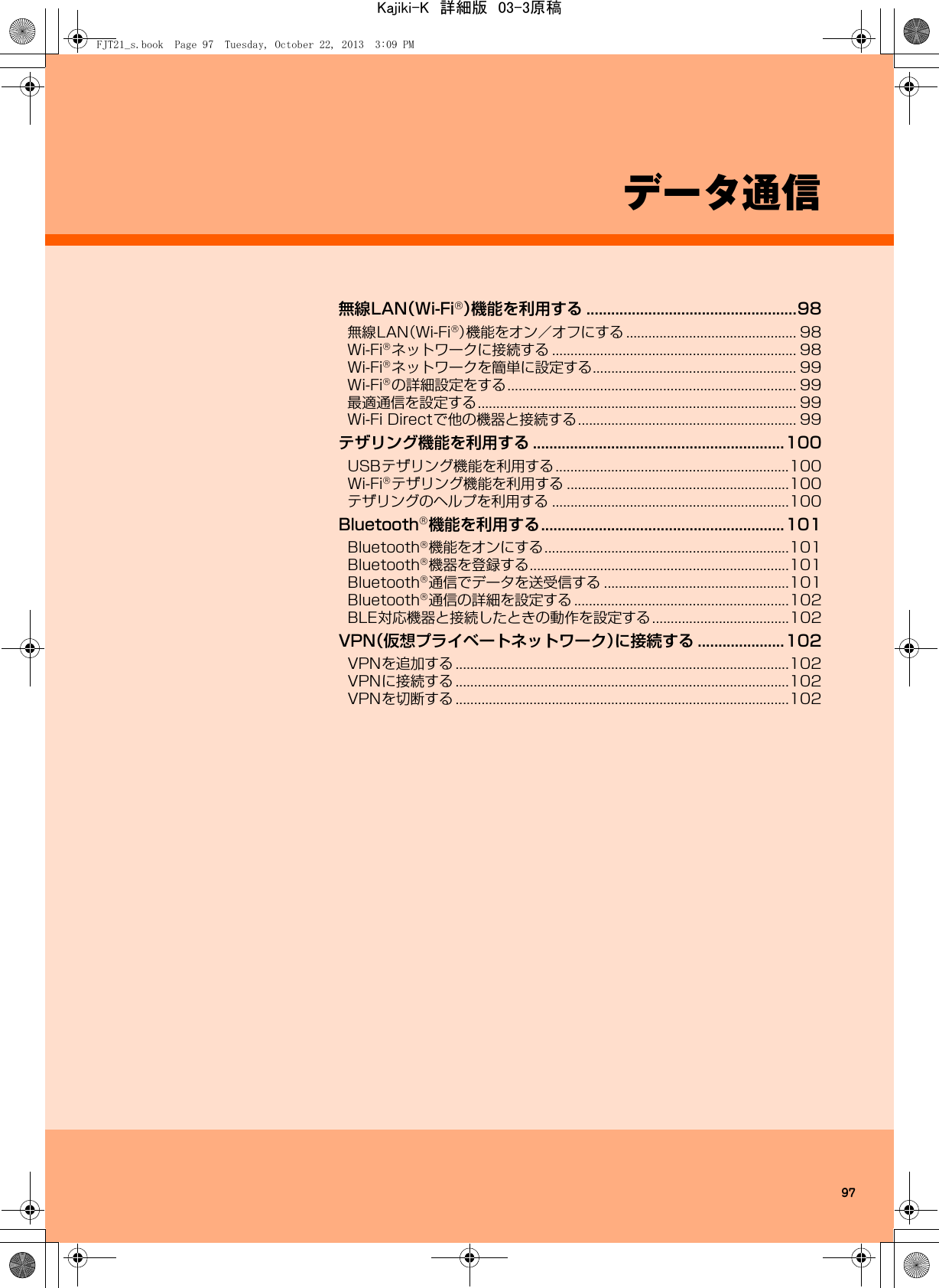 97データ通信無線LAN（Wi-Fi®）機能を利用する ...................................................98無線LAN（Wi-Fi®）機能をオン／オフにする .............................................. 98Wi-Fi®ネットワークに接続する .................................................................. 98Wi-Fi®ネットワークを簡単に設定する....................................................... 99Wi-Fi®の詳細設定をする.............................................................................. 99最適通信を設定する...................................................................................... 99Wi-Fi Directで他の機器と接続する........................................................... 99テザリング機能を利用する .............................................................100USBテザリング機能を利用する ...............................................................100Wi-Fi®テザリング機能を利用する ............................................................100テザリングのヘルプを利用する ................................................................100Bluetooth®機能を利用する...........................................................101Bluetooth®機能をオンにする..................................................................101Bluetooth®機器を登録する......................................................................101Bluetooth®通信でデータを送受信する ..................................................101Bluetooth®通信の詳細を設定する ..........................................................102BLE対応機器と接続したときの動作を設定する.....................................102VPN（仮想プライベートネットワーク）に接続する .....................102VPNを追加する ..........................................................................................102VPNに接続する ..........................................................................................102VPNを切断する ..........................................................................................102FJT21_s.book  Page 97  Tuesday, October 22, 2013  3:09 PMKajiki-K　詳細版　03-3原稿