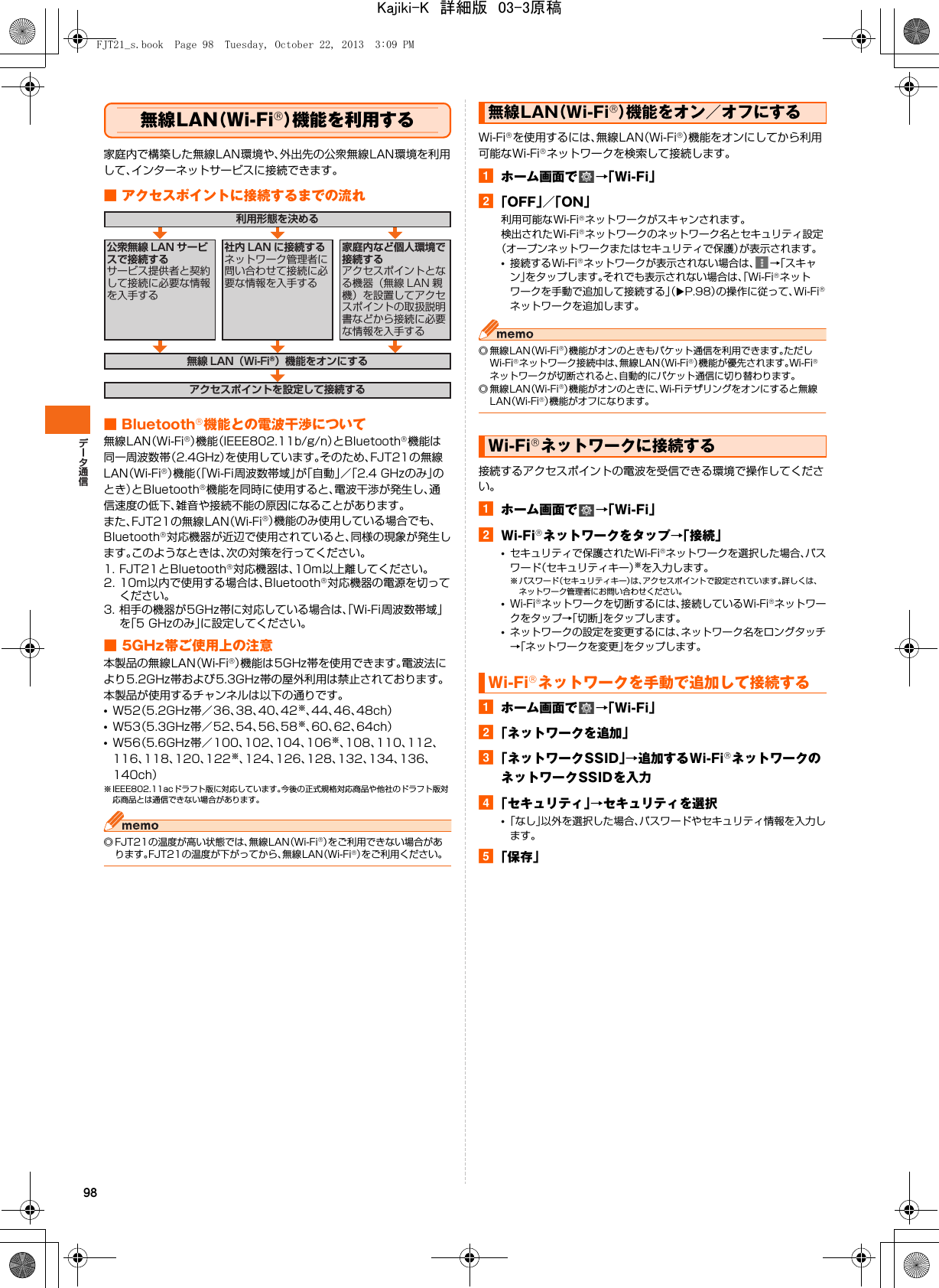 98無線LAN（Wi-Fi®）機能を利用する家庭内で構築した無線LAN環境や、外出先の公衆無線LAN環境を利用して、インターネットサービスに接続できます。■ アクセスポイントに接続するまでの流れ■ Bluetooth®機能との電波干渉について無線LAN（Wi-Fi®）機能（IEEE802.11b/g/n）とBluetooth®機能は同一周波数帯（2.4GHz）を使用しています。そのため、FJT21の無線LAN（Wi-Fi®）機能（「Wi-Fi周波数帯域」が「自動」／「2.4 GHzのみ」のとき）とBluetooth®機能を同時に使用すると、電波干渉が発生し、通信速度の低下、雑音や接続不能の原因になることがあります。また、FJT21の無線LAN（Wi-Fi®）機能のみ使用している場合でも、Bluetooth®対応機器が近辺で使用されていると、同様の現象が発生します。このようなときは、次の対策を行ってください。1. FJT21とBluetooth®対応機器は、10m以上離してください。2. 10m以内で使用する場合は、Bluetooth®対応機器の電源を切ってください。3. 相手の機器が5GHz帯に対応している場合は、「Wi-Fi周波数帯域」を「5 GHzのみ」に設定してください。■ 5GHz帯ご使用上の注意本製品の無線LAN（Wi-Fi®）機能は5GHz帯を使用できます。電波法により5.2GHz帯および5.3GHz帯の屋外利用は禁止されております。本製品が使用するチャンネルは以下の通りです。•W52（5.2GHz帯／36、38、40、42※、44、46、48ch）•W53（5.3GHz帯／52、54、56、58※、60、62、64ch）•W56（5.6GHz帯／100、102、104、106※、108、110、112、116、118、120、122※、124、126、128、132、134、136、140ch）※ IEEE802.11acドラフト版に対応しています。今後の正式規格対応商品や他社のドラフト版対応商品とは通信できない場合があります。◎ FJT21の温度が高い状態では、無線LAN（Wi-Fi®）をご利用できない場合があります。FJT21の温度が下がってから、無線LAN（Wi-Fi®）をご利用ください。Wi-Fi®を使用するには、無線LAN（Wi-Fi®）機能をオンにしてから利用可能なWi-Fi®ネットワークを検索して接続します。aホーム画面で →「Wi-Fi」b「OFF」／「ON」利用可能なWi-Fi®ネットワークがスキャンされます。検出されたWi-Fi®ネットワークのネットワーク名とセキュリティ設定（オープンネットワークまたはセキュリティで保護）が表示されます。•接続するWi-Fi®ネットワークが表示されない場合は、 →「スキャン」をタップします。それでも表示されない場合は、「Wi-Fi®ネットワークを手動で追加して接続する」（XP.98）の操作に従って、Wi-Fi®ネットワークを追加します。◎無線LAN（Wi-Fi®）機能がオンのときもパケット通信を利用できます。ただしWi-Fi®ネットワーク接続中は、無線LAN（Wi-Fi®）機能が優先されます。Wi-Fi®ネットワークが切断されると、自動的にパケット通信に切り替わります。◎無線LAN（Wi-Fi®）機能がオンのときに、Wi-Fiテザリングをオンにすると無線LAN（Wi-Fi®）機能がオフになります。接続するアクセスポイントの電波を受信できる環境で操作してください。aホーム画面で →「Wi-Fi」bWi-Fi®ネットワークをタップ→「接続」•セキュリティで保護されたWi-Fi®ネットワークを選択した場合、パスワード（セキュリティキー）※を入力します。※ パスワード（セキュリティキー）は、アクセスポイントで設定されています。詳しくは、ネットワーク管理者にお問い合わせください。•Wi-Fi®ネットワークを切断するには、接続しているWi-Fi®ネットワークをタップ→「切断」をタップします。•ネットワークの設定を変更するには、ネットワーク名をロングタッチ→「ネットワークを変更」をタップします。aホーム画面で →「Wi-Fi」b「ネットワークを追加」c「ネットワークSSID」→追加するWi-Fi®ネットワークのネットワークSSIDを入力d「セキュリティ」→セキュリティを選択•「なし」以外を選択した場合、パスワードやセキュリティ情報を入力します。e「保存」利用形態を決める無線 LAN（Wi-Fi®）機能をオンにするアクセスポイントを設定して接続する公衆無線 LAN サービスで接続するサービス提供者と契約して接続に必要な情報を入手する家庭内など個人環境で接続するアクセスポイントとなる機器（無線 LAN 親機）を設置してアクセスポイントの取扱説明書などから接続に必要な情報を入手する社内 LAN に接続するネットワーク管理者に問い合わせて接続に必要な情報を入手する無線LAN（Wi-Fi®）機能をオン／オフにするWi-Fi®ネットワークに接続するWi-Fi®ネットワークを手動で追加して接続するFJT21_s.book  Page 98  Tuesday, October 22, 2013  3:09 PMKajiki-K　詳細版　03-3原稿