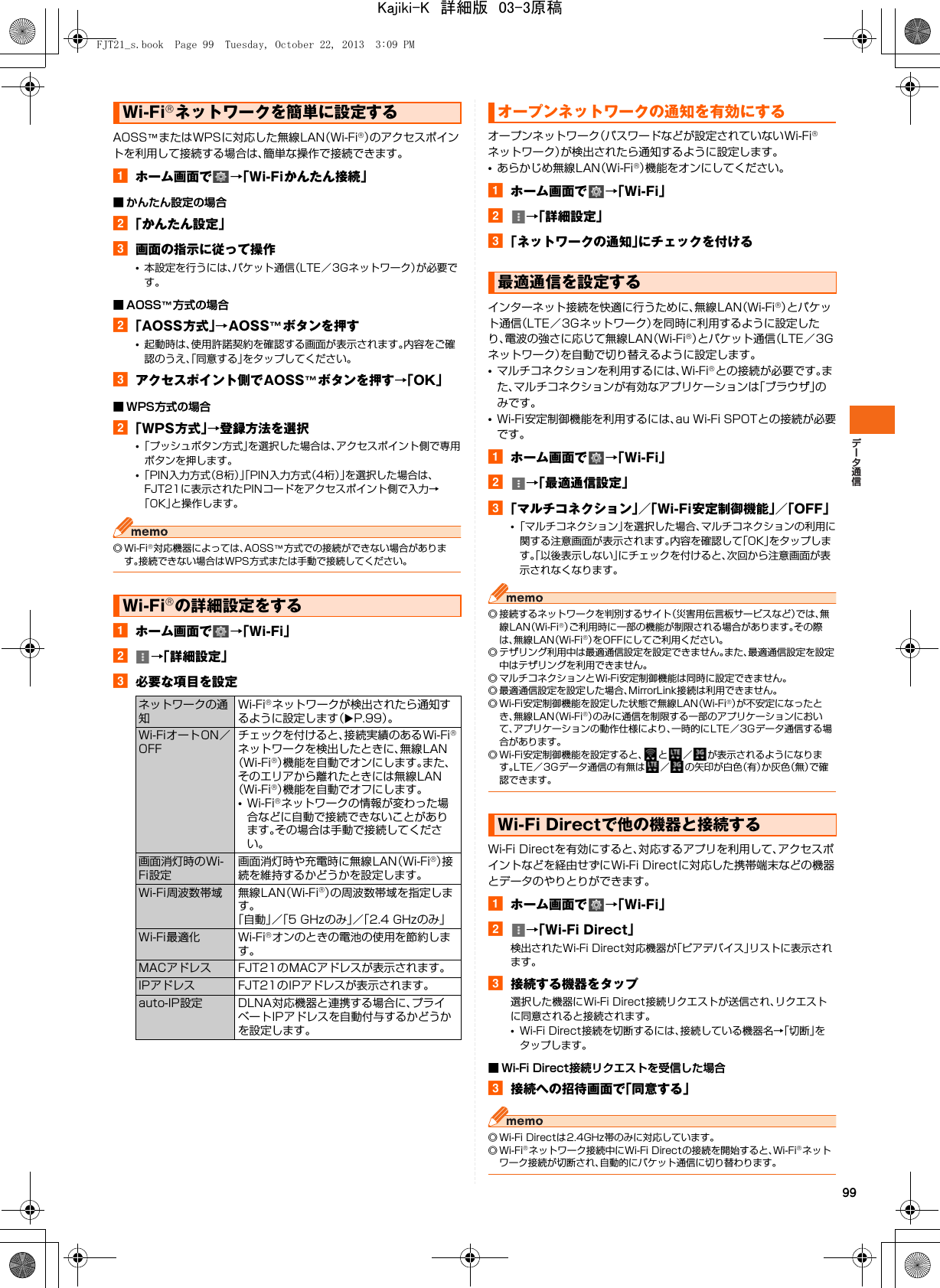 99AOSS™またはWPSに対応した無線LAN（Wi-Fi®）のアクセスポイントを利用して接続する場合は、簡単な操作で接続できます。aホーム画面で →「Wi-Fiかんたん接続」■ かんたん設定の場合b「かんたん設定」c画面の指示に従って操作•本設定を行うには、パケット通信（LTE／3Gネットワーク）が必要です。■ AOSS™方式の場合b「AOSS方式」→AOSS™ボタンを押す•起動時は、使用許諾契約を確認する画面が表示されます。内容をご確認のうえ、「同意する」をタップしてください。cアクセスポイント側でAOSS™ボタンを押す→「OK」■ WPS方式の場合b「WPS方式」→登録方法を選択•「プッシュボタン方式」を選択した場合は、アクセスポイント側で専用ボタンを押します。•「PIN入力方式（8桁）」「PIN入力方式（4桁）」を選択した場合は、FJT21に表示されたPINコードをアクセスポイント側で入力→「OK」と操作します。◎Wi-Fi®対応機器によっては、AOSS™方式での接続ができない場合があります。接続できない場合はWPS方式または手動で接続してください。aホーム画面で →「Wi-Fi」b→「詳細設定」c必要な項目を設定オープンネットワーク（パスワードなどが設定されていないWi-Fi®ネットワーク）が検出されたら通知するように設定します。•あらかじめ無線LAN（Wi-Fi®）機能をオンにしてください。aホーム画面で →「Wi-Fi」b→「詳細設定」c「ネットワークの通知」にチェックを付けるインターネット接続を快適に行うために、無線LAN（Wi-Fi®）とパケット通信（LTE／3Gネットワーク）を同時に利用するように設定したり、電波の強さに応じて無線LAN（Wi-Fi®）とパケット通信（LTE／3Gネットワーク）を自動で切り替えるように設定します。•マルチコネクションを利用するには、Wi-Fi®との接続が必要です。また、マルチコネクションが有効なアプリケーションは「ブラウザ」のみです。•Wi-Fi安定制御機能を利用するには、au Wi-Fi SPOTとの接続が必要です。aホーム画面で →「Wi-Fi」b→「最適通信設定」c「マルチコネクション」／「Wi-Fi安定制御機能」／「OFF」•「マルチコネクション」を選択した場合、マルチコネクションの利用に関する注意画面が表示されます。内容を確認して「OK」をタップします。「以後表示しない」にチェックを付けると、次回から注意画面が表示されなくなります。◎ 接続するネットワークを判別するサイト（災害用伝言板サービスなど）では、無線LAN（Wi-Fi®）ご利用時に一部の機能が制限される場合があります。その際は、無線LAN（Wi-Fi®）をOFFにしてご利用ください。◎ テザリング利用中は最適通信設定を設定できません。また、最適通信設定を設定中はテザリングを利用できません。◎ マルチコネクションとWi-Fi安定制御機能は同時に設定できません。◎ 最適通信設定を設定した場合、MirrorLink接続は利用できません。◎ Wi-Fi安定制御機能を設定した状態で無線LAN（Wi-Fi®）が不安定になったとき、無線LAN（Wi-Fi®）のみに通信を制限する一部のアプリケーションにおいて、アプリケーションの動作仕様により、一時的にLTE／3Gデータ通信する場合があります。◎ Wi-Fi安定制御機能を設定すると、 と ／ が表示されるようになります。LTE／3Gデータ通信の有無は ／ の矢印が白色（有）か灰色（無）で確認できます。Wi-Fi Directを有効にすると、対応するアプリを利用して、アクセスポイントなどを経由せずにWi-Fi Directに対応した携帯端末などの機器とデータのやりとりができます。aホーム画面で →「Wi-Fi」b→「Wi-Fi Direct」検出されたWi-Fi Direct対応機器が「ピアデバイス」リストに表示されます。c接続する機器をタップ選択した機器にWi-Fi Direct接続リクエストが送信され、リクエストに同意されると接続されます。•Wi-Fi Direct接続を切断するには、接続している機器名→「切断」をタップします。■ Wi-Fi Direct接続リクエストを受信した場合c接続への招待画面で「同意する」◎ Wi-Fi Directは2.4GHz帯のみに対応しています。◎Wi-Fi®ネットワーク接続中にWi-Fi Directの接続を開始すると、Wi-Fi®ネットワーク接続が切断され、自動的にパケット通信に切り替わります。Wi-Fi®ネットワークを簡単に設定するWi-Fi®の詳細設定をするネットワークの通知Wi-Fi®ネットワークが検出されたら通知するように設定します（XP.99）。Wi-FiオートON／OFFチェックを付けると、接続実績のあるWi-Fi®ネットワークを検出したときに、無線LAN（Wi-Fi®）機能を自動でオンにします。また、そのエリアから離れたときには無線LAN（Wi-Fi®）機能を自動でオフにします。•Wi-Fi®ネットワークの情報が変わった場合などに自動で接続できないことがあります。その場合は手動で接続してください。画面消灯時のWi-Fi設定画面消灯時や充電時に無線LAN（Wi-Fi®）接続を維持するかどうかを設定します。Wi-Fi周波数帯域 無線LAN（Wi-Fi®）の周波数帯域を指定します。「自動」／「5 GHzのみ」／「2.4 GHzのみ」Wi-Fi最適化 Wi-Fi®オンのときの電池の使用を節約します。MACアドレス FJT21のMACアドレスが表示されます。IPアドレス FJT21のIPアドレスが表示されます。auto-IP設定 DLNA対応機器と連携する場合に、プライベートIPアドレスを自動付与するかどうかを設定します。オープンネットワークの通知を有効にする最適通信を設定するWi-Fi Directで他の機器と接続するFJT21_s.book  Page 99  Tuesday, October 22, 2013  3:09 PMKajiki-K　詳細版　03-3原稿
