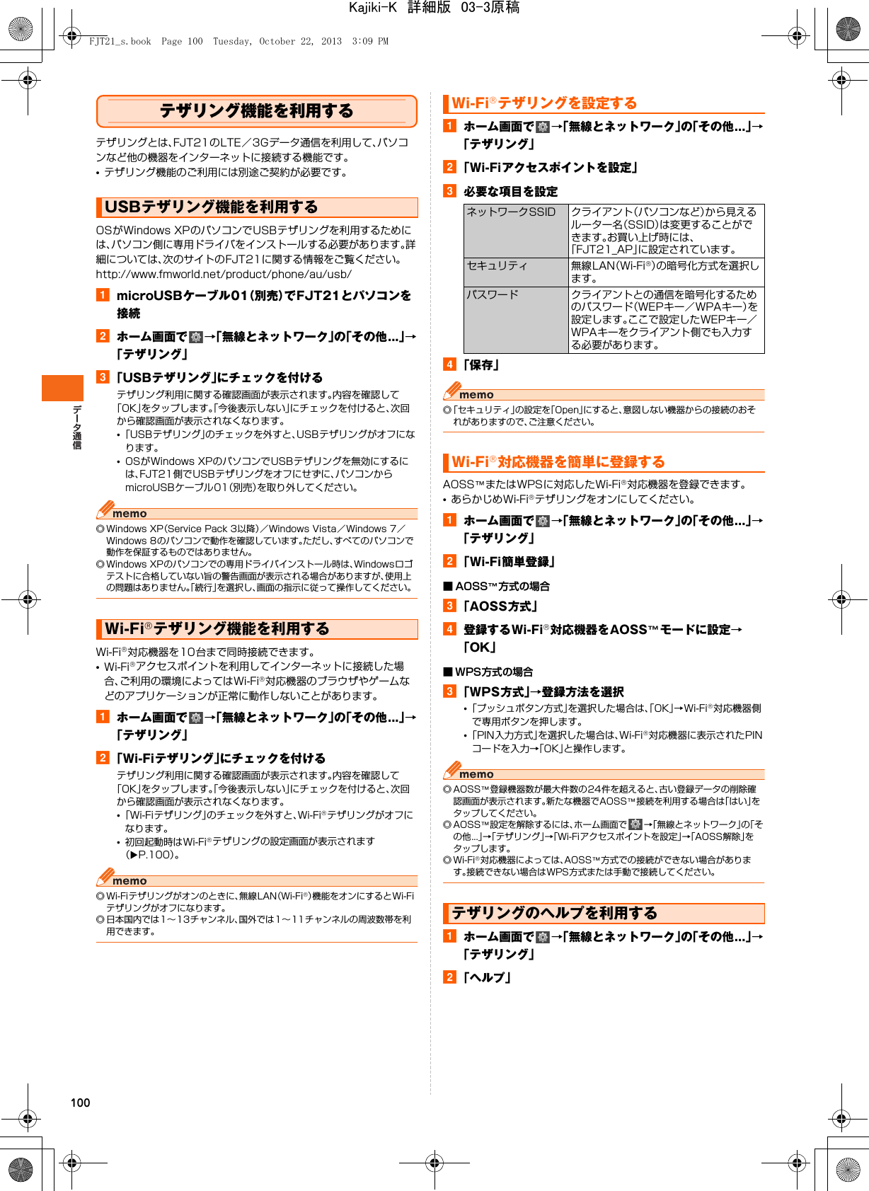 100テザリング機能を利用するテザリングとは、FJT21のLTE／3Gデータ通信を利用して、パソコンなど他の機器をインターネットに接続する機能です。•テザリング機能のご利用には別途ご契約が必要です。OSがWindows XPのパソコンでUSBテザリングを利用するためには、パソコン側に専用ドライバをインストールする必要があります。詳細については、次のサイトのFJT21に関する情報をご覧ください。http://www.fmworld.net/product/phone/au/usb/amicroUSBケーブル01（別売）でFJT21とパソコンを接続bホーム画面で →「無線とネットワーク」の「その他...」→「テザリング」c「USBテザリング」にチェックを付けるテザリング利用に関する確認画面が表示されます。内容を確認して「OK」をタップします。「今後表示しない」にチェックを付けると、次回から確認画面が表示されなくなります。•「USBテザリング」のチェックを外すと、USBテザリングがオフになります。•OSがWindows XPのパソコンでUSBテザリングを無効にするには、FJT21側でUSBテザリングをオフにせずに、パソコンからmicroUSBケーブル01（別売）を取り外してください。◎ Windows XP（Service Pack 3以降）／Windows Vista／Windows 7／Windows 8のパソコンで動作を確認しています。ただし、すべてのパソコンで動作を保証するものではありません。◎ Windows XPのパソコンでの専用ドライバインストール時は、Windowsロゴテストに合格していない旨の警告画面が表示される場合がありますが、使用上の問題はありません。「続行」を選択し、画面の指示に従って操作してください。Wi-Fi®対応機器を10台まで同時接続できます。•Wi-Fi®アクセスポイントを利用してインターネットに接続した場合、ご利用の環境によってはWi-Fi®対応機器のブラウザやゲームなどのアプリケーションが正常に動作しないことがあります。aホーム画面で →「無線とネットワーク」の「その他...」→「テザリング」b「Wi-Fiテザリング」にチェックを付けるテザリング利用に関する確認画面が表示されます。内容を確認して「OK」をタップします。「今後表示しない」にチェックを付けると、次回から確認画面が表示されなくなります。•「Wi-Fiテザリング」のチェックを外すと、Wi-Fi®テザリングがオフになります。•初回起動時はWi-Fi®テザリングの設定画面が表示されます（XP.100）。◎ Wi-Fiテザリングがオンのときに、無線LAN（Wi-Fi®）機能をオンにするとWi-Fiテザリングがオフになります。◎ 日本国内では1∼13チャンネル、国外では1∼11チャンネルの周波数帯を利用できます。aホーム画面で →「無線とネットワーク」の「その他...」→「テザリング」b「Wi-Fiアクセスポイントを設定」c必要な項目を設定d「保存」◎「セキュリティ」の設定を「Open」にすると、意図しない機器からの接続のおそれがありますので、ご注意ください。AOSS™またはWPSに対応したWi-Fi®対応機器を登録できます。•あらかじめWi-Fi®テザリングをオンにしてください。aホーム画面で →「無線とネットワーク」の「その他...」→「テザリング」b「Wi-Fi簡単登録」■ AOSS™方式の場合c「AOSS方式」d登録するWi-Fi®対応機器をAOSS™モードに設定→「OK」■ WPS方式の場合c「WPS方式」→登録方法を選択•「プッシュボタン方式」を選択した場合は、「OK」→Wi-Fi®対応機器側で専用ボタンを押します。•「PIN入力方式」を選択した場合は、Wi-Fi®対応機器に表示されたPINコードを入力→「OK」と操作します。◎ AOSS™登録機器数が最大件数の24件を超えると、古い登録データの削除確認画面が表示されます。新たな機器でAOSS™接続を利用する場合は「はい」をタップしてください。◎ AOSS™設定を解除するには、ホーム画面で →「無線とネットワーク」の「その他...」→「テザリング」→「Wi-Fiアクセスポイントを設定」→「AOSS解除」をタップします。◎Wi-Fi®対応機器によっては、AOSS™方式での接続ができない場合があります。接続できない場合はWPS方式または手動で接続してください。aホーム画面で →「無線とネットワーク」の「その他...」→「テザリング」b「ヘルプ」USBテザリング機能を利用するWi-Fi®テザリング機能を利用するWi-Fi®テザリングを設定するネットワークSSID クライアント（パソコンなど）から見えるルーター名（SSID）は変更することができます。お買い上げ時には、「FJT21_AP」に設定されています。セキュリティ 無線LAN（Wi-Fi®）の暗号化方式を選択します。パスワード クライアントとの通信を暗号化するためのパスワード（WEPキー／WPAキー）を設定します。ここで設定したWEPキー／WPAキーをクライアント側でも入力する必要があります。Wi-Fi®対応機器を簡単に登録するテザリングのヘルプを利用するFJT21_s.book  Page 100  Tuesday, October 22, 2013  3:09 PMKajiki-K　詳細版　03-3原稿