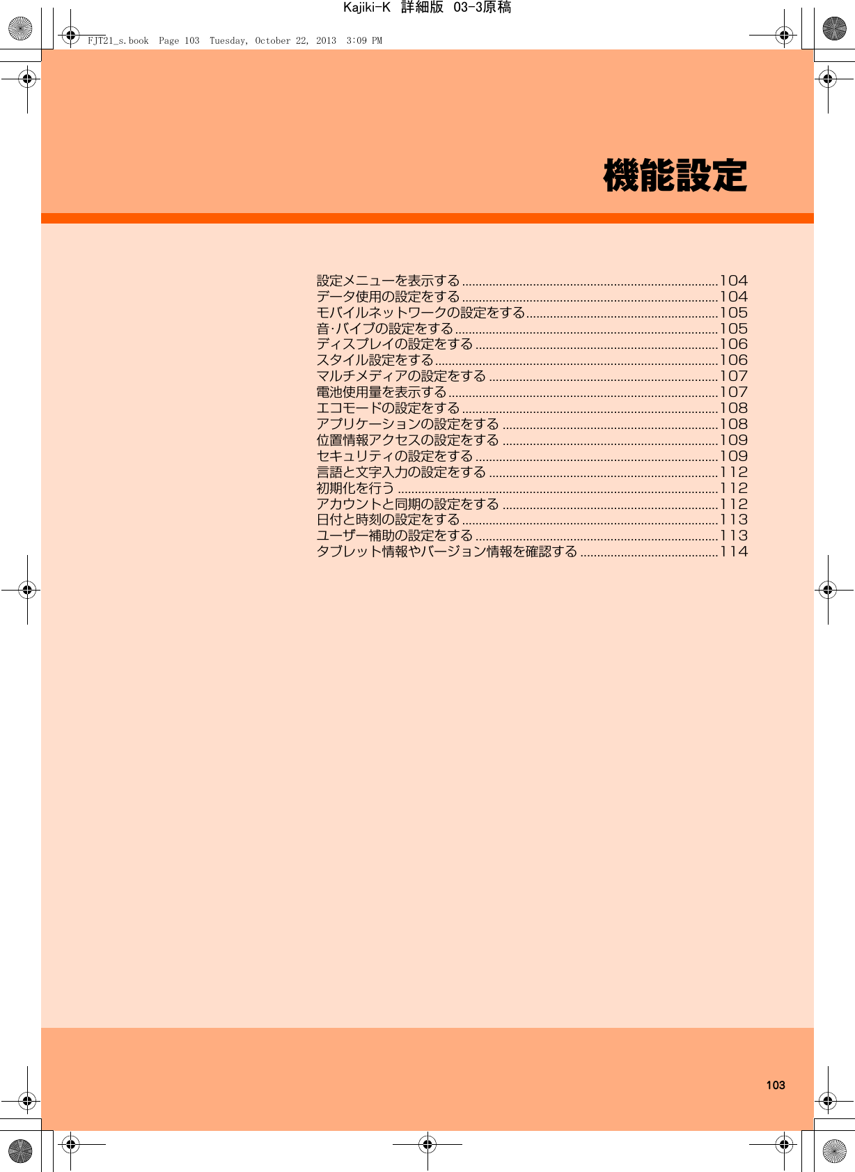 103機能設定設定メニューを表示する ............................................................................104データ使用の設定をする ............................................................................104モバイルネットワークの設定をする.........................................................105音・バイブの設定をする..............................................................................105ディスプレイの設定をする ........................................................................106スタイル設定をする....................................................................................106マルチメディアの設定をする ....................................................................107電池使用量を表示する................................................................................107エコモードの設定をする ............................................................................108アプリケーションの設定をする ................................................................108位置情報アクセスの設定をする ................................................................109セキュリティの設定をする ........................................................................109言語と文字入力の設定をする ....................................................................112初期化を行う ...............................................................................................112アカウントと同期の設定をする ................................................................112日付と時刻の設定をする ............................................................................113ユーザー補助の設定をする ........................................................................113タブレット情報やバージョン情報を確認する .........................................114FJT21_s.book  Page 103  Tuesday, October 22, 2013  3:09 PMKajiki-K　詳細版　03-3原稿