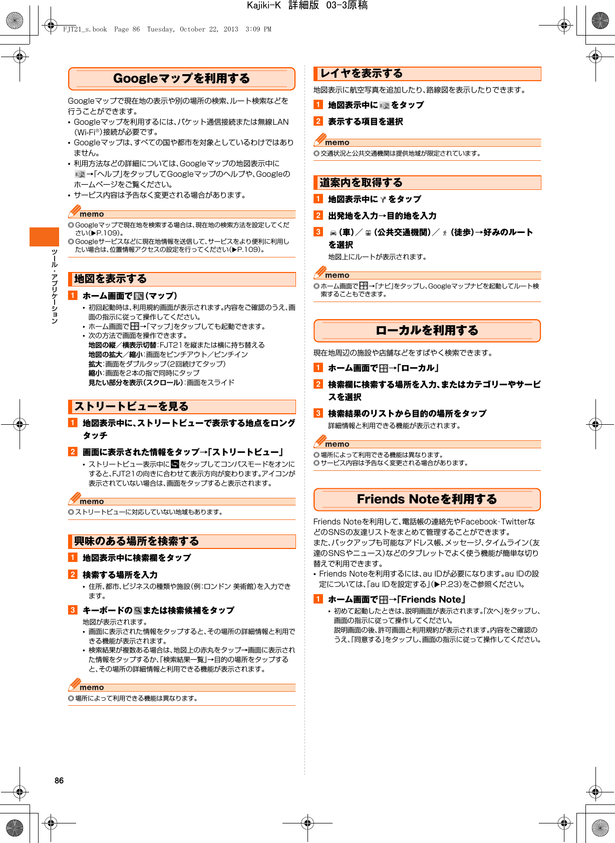86Googleマップを利用するGoogleマップで現在地の表示や別の場所の検索、ルート検索などを行うことができます。•Googleマップを利用するには、パケット通信接続または無線LAN（Wi-Fi®）接続が必要です。•Googleマップは、すべての国や都市を対象としているわけではありません。•利用方法などの詳細については、Googleマップの地図表示中に→「ヘルプ」をタップしてGoogleマップのヘルプや、Googleのホームページをご覧ください。•サービス内容は予告なく変更される場合があります。◎ Googleマップで現在地を検索する場合は、現在地の検索方法を設定してください（XP.109）。◎ Googleサービスなどに現在地情報を送信して、サービスをより便利に利用したい場合は、位置情報アクセスの設定を行ってください（XP.109）。aホーム画面で （マップ）•初回起動時は、利用規約画面が表示されます。内容をご確認のうえ、画面の指示に従って操作してください。•ホーム画面で →「マップ」をタップしても起動できます。•次の方法で画面を操作できます。地図の縦／横表示切替：FJT21を縦または横に持ち替える地図の拡大／縮小：画面をピンチアウト／ピンチイン拡大：画面をダブルタップ（2回続けてタップ）縮小：画面を2本の指で同時にタップ見たい部分を表示（スクロール）：画面をスライドa地図表示中に、ストリートビューで表示する地点をロングタッチb画面に表示された情報をタップ→「ストリートビュー」•ストリートビュー表示中に をタップしてコンパスモードをオンにすると、FJT21の向きに合わせて表示方向が変わります。アイコンが表示されていない場合は、画面をタップすると表示されます。◎ ストリートビューに対応していない地域もあります。a地図表示中に検索欄をタップb検索する場所を入力•住所、都市、ビジネスの種類や施設（例：ロンドン 美術館）を入力できます。cキーボードの または検索候補をタップ地図が表示されます。•画面に表示された情報をタップすると、その場所の詳細情報と利用できる機能が表示されます。•検索結果が複数ある場合は、地図上の赤丸をタップ→画面に表示された情報をタップするか、「検索結果一覧」→目的の場所をタップすると、その場所の詳細情報と利用できる機能が表示されます。◎ 場所によって利用できる機能は異なります。地図表示に航空写真を追加したり、路線図を表示したりできます。a地図表示中に をタップb表示する項目を選択◎ 交通状況と公共交通機関は提供地域が限定されています。a地図表示中に をタップb出発地を入力→目的地を入力c（車）／ （公共交通機関）／ （徒歩）→好みのルートを選択地図上にルートが表示されます。◎ ホーム画面で →「ナビ」をタップし、Googleマップナビを起動してルート検索することもできます。ローカルを利用する現在地周辺の施設や店舗などをすばやく検索できます。aホーム画面で →「ローカル」b検索欄に検索する場所を入力、またはカテゴリーやサービスを選択c検索結果のリストから目的の場所をタップ詳細情報と利用できる機能が表示されます。◎ 場所によって利用できる機能は異なります。◎ サービス内容は予告なく変更される場合があります。Friends Noteを利用するFriends Noteを利用して、電話帳の連絡先やFacebook・TwitterなどのSNSの友達リストをまとめて管理することができます。また、バックアップも可能なアドレス帳、メッセージ、タイムライン（友達のSNSやニュース）などのタブレットでよく使う機能が簡単な切り替えで利用できます。•Friends Noteを利用するには、au IDが必要になります。au IDの設定については、「au IDを設定する」（XP.23）をご参照ください。aホーム画面で →「Friends Note」•初めて起動したときは、説明画面が表示されます。「次へ」をタップし、画面の指示に従って操作してください。説明画面の後、許可画面と利用規約が表示されます。内容をご確認のうえ、「同意する」をタップし、画面の指示に従って操作してください。地図を表示するストリートビューを見る興味のある場所を検索するレイヤを表示する道案内を取得するFJT21_s.book  Page 86  Tuesday, October 22, 2013  3:09 PMKajiki-K　詳細版　03-3原稿