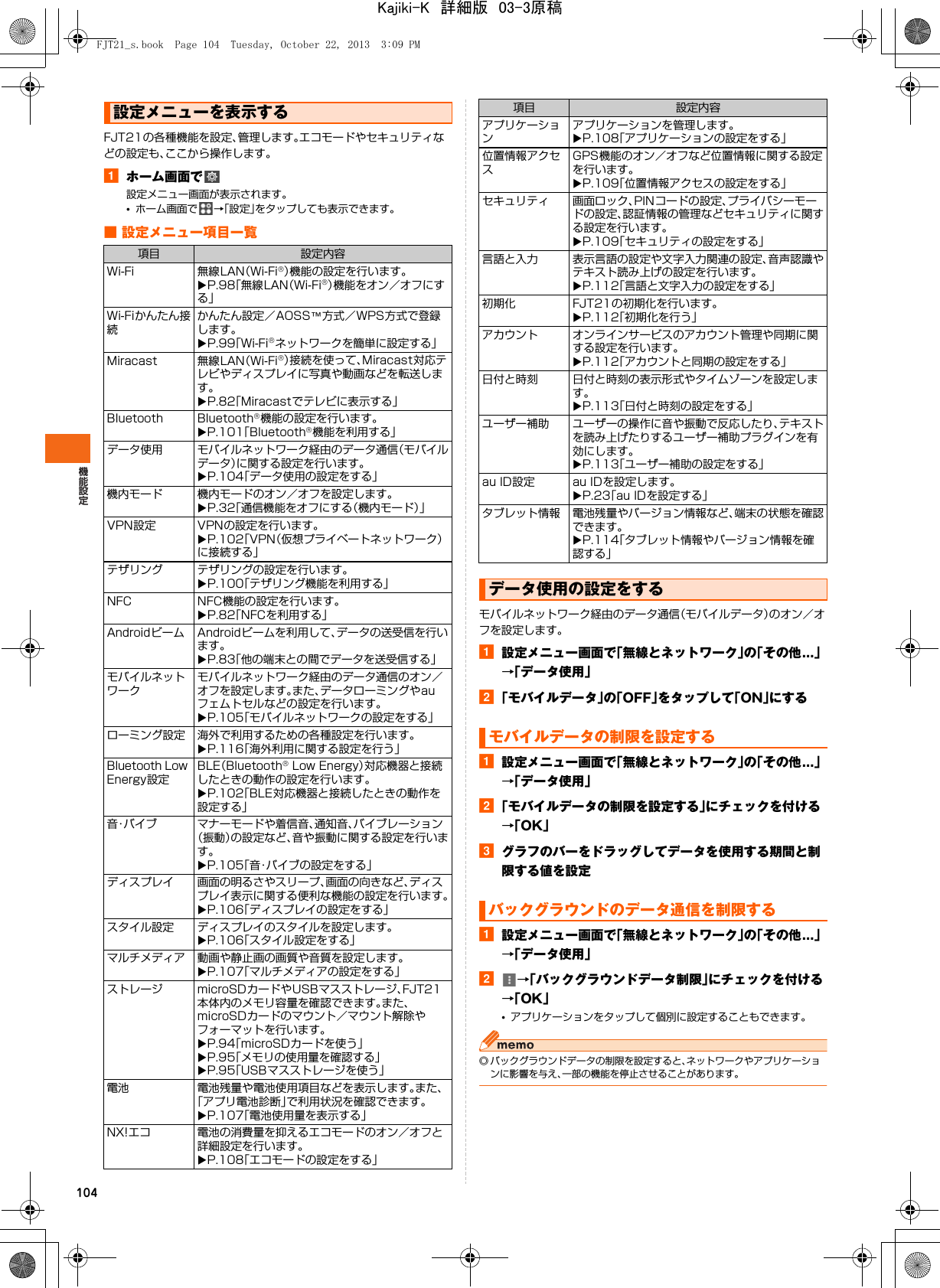 104FJT21の各種機能を設定、管理します。エコモードやセキュリティなどの設定も、ここから操作します。aホーム画面で設定メニュー画面が表示されます。•ホーム画面で →「設定」をタップしても表示できます。■ 設定メニュー項目一覧モバイルネットワーク経由のデータ通信（モバイルデータ）のオン／オフを設定します。a設定メニュー画面で「無線とネットワーク」の「その他...」→「データ使用」b「モバイルデータ」の「OFF」をタップして「ON」にするa設定メニュー画面で「無線とネットワーク」の「その他...」→「データ使用」b「モバイルデータの制限を設定する」にチェックを付ける→「OK」cグラフのバーをドラッグしてデータを使用する期間と制限する値を設定a設定メニュー画面で「無線とネットワーク」の「その他...」→「データ使用」b→「バックグラウンドデータ制限」にチェックを付ける→「OK」•アプリケーションをタップして個別に設定することもできます。◎ バックグラウンドデータの制限を設定すると、ネットワークやアプリケーションに影響を与え、一部の機能を停止させることがあります。設定メニューを表示する項目 設定内容Wi-Fi 無線LAN（Wi-Fi®）機能の設定を行います。XP.98「無線LAN（Wi-Fi®）機能をオン／オフにする」Wi-Fiかんたん接続かんたん設定／AOSS™方式／WPS方式で登録します。XP.99「Wi-Fi®ネットワークを簡単に設定する」Miracast 無線LAN（Wi-Fi®）接続を使って、Miracast対応テレビやディスプレイに写真や動画などを転送します。XP.82「Miracastでテレビに表示する」Bluetooth Bluetooth®機能の設定を行います。XP.101「Bluetooth®機能を利用する」データ使用 モバイルネットワーク経由のデータ通信（モバイルデータ）に関する設定を行います。XP.104「データ使用の設定をする」機内モード 機内モードのオン／オフを設定します。XP.32「通信機能をオフにする（機内モード）」VPN設定 VPNの設定を行います。XP.102「VPN（仮想プライベートネットワーク）に接続する」テザリング テザリングの設定を行います。XP.100「テザリング機能を利用する」NFC NFC機能の設定を行います。XP.82「NFCを利用する」Androidビーム Androidビームを利用して、データの送受信を行います。XP.83「他の端末との間でデータを送受信する」モバイルネットワークモバイルネットワーク経由のデータ通信のオン／オフを設定します。また、データローミングやauフェムトセルなどの設定を行います。XP.105「モバイルネットワークの設定をする」ローミング設定 海外で利用するための各種設定を行います。XP.116「海外利用に関する設定を行う」Bluetooth Low Energy設定BLE（Bluetooth® Low Energy）対応機器と接続したときの動作の設定を行います。XP.102「BLE対応機器と接続したときの動作を設定する」音・バイブ マナーモードや着信音、通知音、バイブレーション（振動）の設定など、音や振動に関する設定を行います。XP.105「音・バイブの設定をする」ディスプレイ 画面の明るさやスリープ、画面の向きなど、ディスプレイ表示に関する便利な機能の設定を行います。XP.106「ディスプレイの設定をする」スタイル設定 ディスプレイのスタイルを設定します。XP.106「スタイル設定をする」マルチメディア 動画や静止画の画質や音質を設定します。XP.107「マルチメディアの設定をする」ストレージ microSDカードやUSBマスストレージ、FJT21本体内のメモリ容量を確認できます。また、microSDカードのマウント／マウント解除やフォーマットを行います。XP.94「microSDカードを使う」XP.95「メモリの使用量を確認する」XP.95「USBマスストレージを使う」電池 電池残量や電池使用項目などを表示します。また、「アプリ電池診断」で利用状況を確認できます。XP.107「電池使用量を表示する」NX!エコ 電池の消費量を抑えるエコモードのオン／オフと詳細設定を行います。XP.108「エコモードの設定をする」アプリケーションアプリケーションを管理します。XP.108「アプリケーションの設定をする」位置情報アクセスGPS機能のオン／オフなど位置情報に関する設定を行います。XP.109「位置情報アクセスの設定をする」セキュリティ 画面ロック、PINコードの設定、プライバシーモードの設定、認証情報の管理などセキュリティに関する設定を行います。XP.109「セキュリティの設定をする」言語と入力 表示言語の設定や文字入力関連の設定、音声認識やテキスト読み上げの設定を行います。XP.112「言語と文字入力の設定をする」初期化 FJT21の初期化を行います。XP.112「初期化を行う」アカウント オンラインサービスのアカウント管理や同期に関する設定を行います。XP.112「アカウントと同期の設定をする」日付と時刻 日付と時刻の表示形式やタイムゾーンを設定します。XP.113「日付と時刻の設定をする」ユーザー補助 ユーザーの操作に音や振動で反応したり、テキストを読み上げたりするユーザー補助プラグインを有効にします。XP.113「ユーザー補助の設定をする」au ID設定 au IDを設定します。XP.23「au IDを設定する」タブレット情報 電池残量やバージョン情報など、端末の状態を確認できます。XP.114「タブレット情報やバージョン情報を確認する」データ使用の設定をするモバイルデータの制限を設定するバックグラウンドのデータ通信を制限する項目 設定内容FJT21_s.book  Page 104  Tuesday, October 22, 2013  3:09 PMKajiki-K　詳細版　03-3原稿