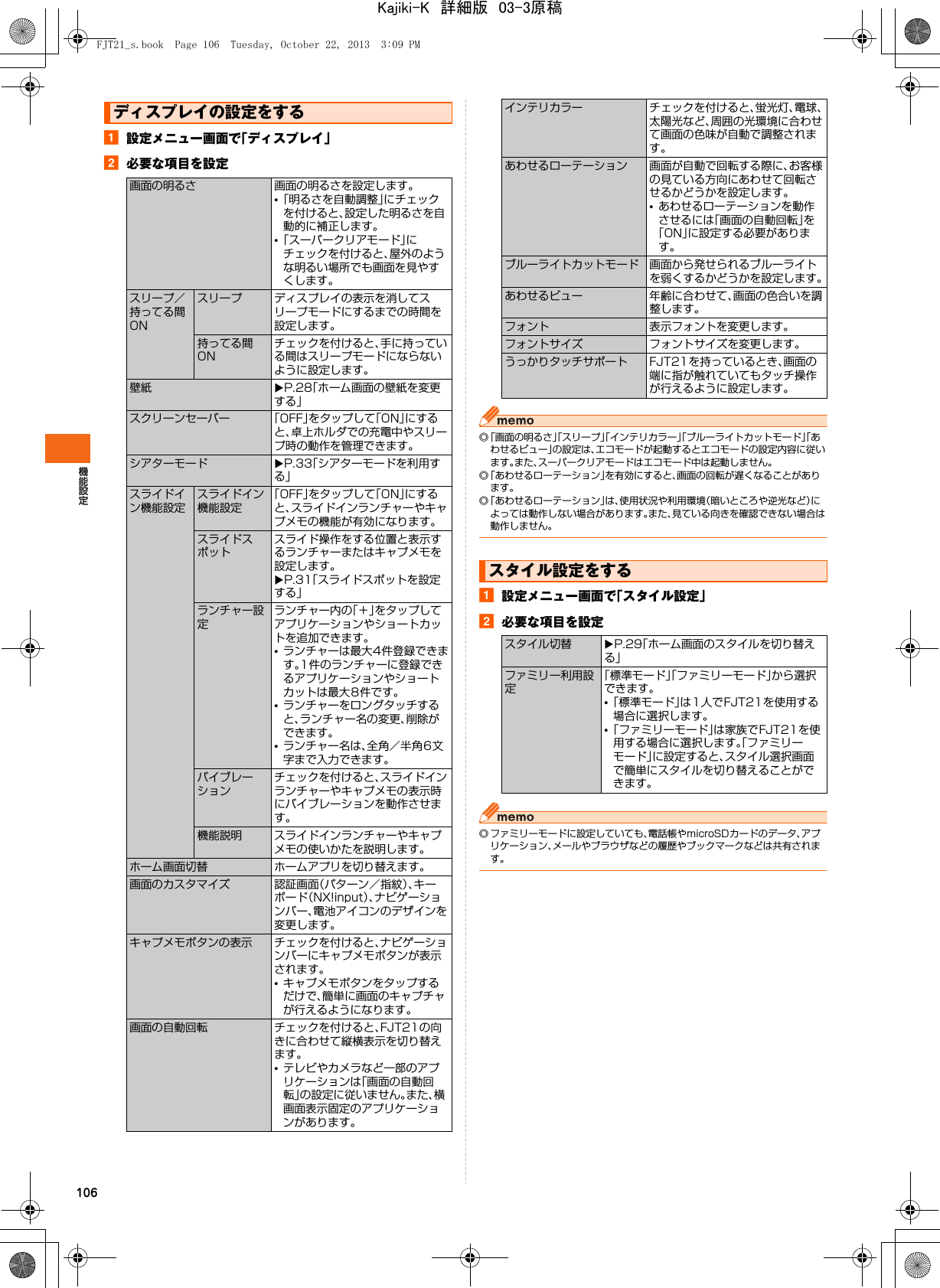 106a設定メニュー画面で「ディスプレイ」b必要な項目を設定◎「画面の明るさ」「スリープ」「インテリカラー」「ブルーライトカットモード」「あわせるビュー」の設定は、エコモードが起動するとエコモードの設定内容に従います。また、スーパークリアモードはエコモード中は起動しません。◎「あわせるローテーション」を有効にすると、画面の回転が遅くなることがあります。◎「あわせるローテーション」は、使用状況や利用環境（暗いところや逆光など）によっては動作しない場合があります。また、見ている向きを確認できない場合は動作しません。a設定メニュー画面で「スタイル設定」b必要な項目を設定◎ ファミリーモードに設定していても、電話帳やmicroSDカードのデータ、アプリケーション、メールやブラウザなどの履歴やブックマークなどは共有されます。ディスプレイの設定をする画面の明るさ 画面の明るさを設定します。•「明るさを自動調整」にチェックを付けると、設定した明るさを自動的に補正します。•「スーパークリアモード」にチェックを付けると、屋外のような明るい場所でも画面を見やすくします。スリープ／持ってる間ONスリープ ディスプレイの表示を消してスリープモードにするまでの時間を設定します。持ってる間ONチェックを付けると、手に持っている間はスリープモードにならないように設定します。壁紙 XP.28「ホーム画面の壁紙を変更する」スクリーンセーバー 「OFF」をタップして「ON」にすると、卓上ホルダでの充電中やスリープ時の動作を管理できます。シアターモード XP.33「シアターモードを利用する」スライドイン機能設定スライドイン機能設定「OFF」をタップして「ON」にすると、スライドインランチャーやキャプメモの機能が有効になります。スライドスポットスライド操作をする位置と表示するランチャーまたはキャプメモを設定します。XP.31「スライドスポットを設定する」ランチャー設定ランチャー内の「＋」をタップしてアプリケーションやショートカットを追加できます。•ランチャーは最大4件登録できます。1件のランチャーに登録できるアプリケーションやショートカットは最大8件です。•ランチャーをロングタッチすると、ランチャー名の変更、削除ができます。•ランチャー名は、全角／半角6文字まで入力できます。バイブレーションチェックを付けると、スライドインランチャーやキャプメモの表示時にバイブレーションを動作させます。機能説明 スライドインランチャーやキャプメモの使いかたを説明します。ホーム画面切替 ホームアプリを切り替えます。画面のカスタマイズ 認証画面（パターン／指紋）、キーボード（NX!input）、ナビゲーションバー、電池アイコンのデザインを変更します。キャプメモボタンの表示 チェックを付けると、ナビゲーションバーにキャプメモボタンが表示されます。•キャプメモボタンをタップするだけで、簡単に画面のキャプチャが行えるようになります。画面の自動回転 チェックを付けると、FJT21の向きに合わせて縦横表示を切り替えます。•テレビやカメラなど一部のアプリケーションは「画面の自動回転」の設定に従いません。また、横画面表示固定のアプリケーションがあります。インテリカラー チェックを付けると、蛍光灯、電球、太陽光など、周囲の光環境に合わせて画面の色味が自動で調整されます。あわせるローテーション 画面が自動で回転する際に、お客様の見ている方向にあわせて回転させるかどうかを設定します。•あわせるローテーションを動作させるには「画面の自動回転」を「ON」に設定する必要があります。ブルーライトカットモード 画面から発せられるブルーライトを弱くするかどうかを設定します。あわせるビュー 年齢に合わせて、画面の色合いを調整します。フォント 表示フォントを変更します。フォントサイズ フォントサイズを変更します。うっかりタッチサポート FJT21を持っているとき、画面の端に指が触れていてもタッチ操作が行えるように設定します。スタイル設定をするスタイル切替 XP.29「ホーム画面のスタイルを切り替える」ファミリー利用設定「標準モード」「ファミリーモード」から選択できます。•「標準モード」は1人でFJT21を使用する場合に選択します。•「ファミリーモード」は家族でFJT21を使用する場合に選択します。「ファミリーモード」に設定すると、スタイル選択画面で簡単にスタイルを切り替えることができます。FJT21_s.book  Page 106  Tuesday, October 22, 2013  3:09 PMKajiki-K　詳細版　03-3原稿
