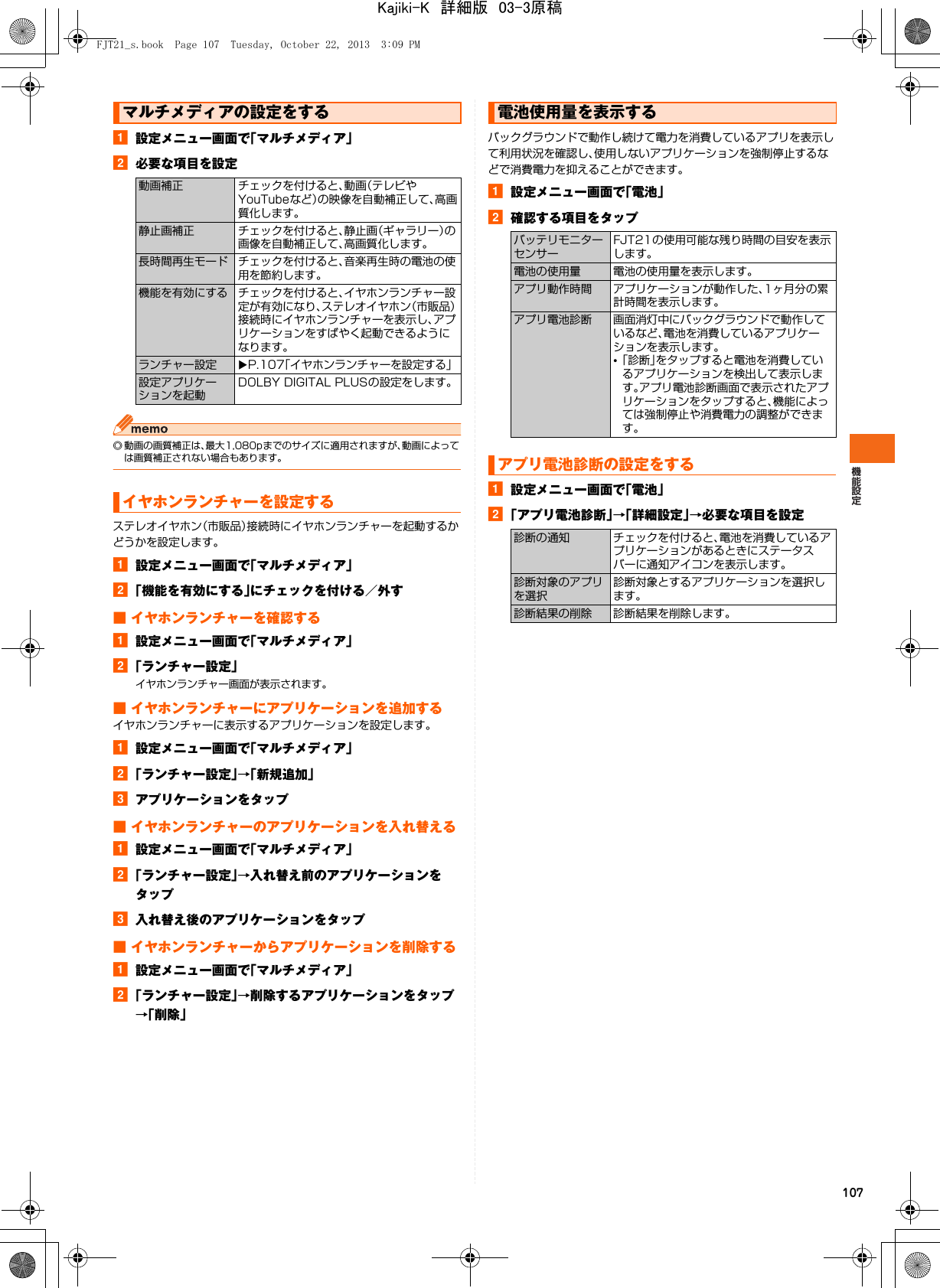 107a設定メニュー画面で「マルチメディア」b必要な項目を設定◎ 動画の画質補正は、最大1,080pまでのサイズに適用されますが、動画によっては画質補正されない場合もあります。ステレオイヤホン（市販品）接続時にイヤホンランチャーを起動するかどうかを設定します。a設定メニュー画面で「マルチメディア」b「機能を有効にする」にチェックを付ける／外す■ イヤホンランチャーを確認するa設定メニュー画面で「マルチメディア」b「ランチャー設定」イヤホンランチャー画面が表示されます。■ イヤホンランチャーにアプリケーションを追加するイヤホンランチャーに表示するアプリケーションを設定します。a設定メニュー画面で「マルチメディア」b「ランチャー設定」→「新規追加」cアプリケーションをタップ■ イヤホンランチャーのアプリケーションを入れ替えるa設定メニュー画面で「マルチメディア」b「ランチャー設定」→入れ替え前のアプリケーションをタップc入れ替え後のアプリケーションをタップ■ イヤホンランチャーからアプリケーションを削除するa設定メニュー画面で「マルチメディア」b「ランチャー設定」→削除するアプリケーションをタップ→「削除」バックグラウンドで動作し続けて電力を消費しているアプリを表示して利用状況を確認し、使用しないアプリケーションを強制停止するなどで消費電力を抑えることができます。a設定メニュー画面で「電池」b確認する項目をタップa設定メニュー画面で「電池」b「アプリ電池診断」→「詳細設定」→必要な項目を設定マルチメディアの設定をする動画補正 チェックを付けると、動画（テレビやYouTubeなど）の映像を自動補正して、高画質化します。静止画補正 チェックを付けると、静止画（ギャラリー）の画像を自動補正して、高画質化します。長時間再生モード チェックを付けると、音楽再生時の電池の使用を節約します。機能を有効にする チェックを付けると、イヤホンランチャー設定が有効になり、ステレオイヤホン（市販品）接続時にイヤホンランチャーを表示し、アプリケーションをすばやく起動できるようになります。ランチャー設定 XP.107「イヤホンランチャーを設定する」設定アプリケーションを起動DOLBY DIGITAL PLUSの設定をします。イヤホンランチャーを設定する電池使用量を表示するバッテリモニターセンサーFJT21の使用可能な残り時間の目安を表示します。電池の使用量 電池の使用量を表示します。アプリ動作時間 アプリケーションが動作した、1ヶ月分の累計時間を表示します。アプリ電池診断 画面消灯中にバックグラウンドで動作しているなど、電池を消費しているアプリケーションを表示します。•「診断」をタップすると電池を消費しているアプリケーションを検出して表示します。アプリ電池診断画面で表示されたアプリケーションをタップすると、機能によっては強制停止や消費電力の調整ができます。アプリ電池診断の設定をする診断の通知 チェックを付けると、電池を消費しているアプリケーションがあるときにステータスバーに通知アイコンを表示します。診断対象のアプリを選択診断対象とするアプリケーションを選択します。診断結果の削除 診断結果を削除します。FJT21_s.book  Page 107  Tuesday, October 22, 2013  3:09 PMKajiki-K　詳細版　03-3原稿