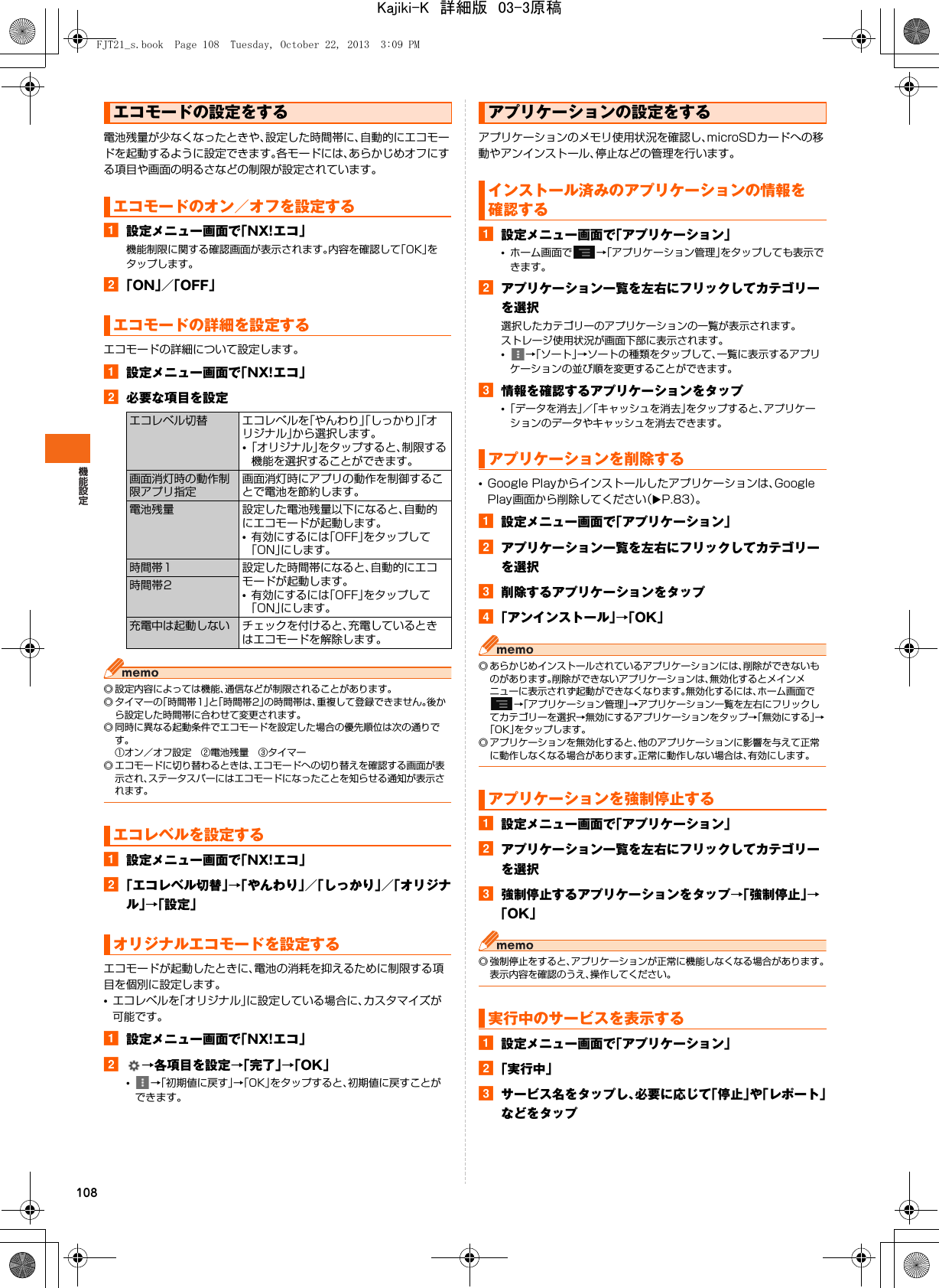 108電池残量が少なくなったときや、設定した時間帯に、自動的にエコモードを起動するように設定できます。各モードには、あらかじめオフにする項目や画面の明るさなどの制限が設定されています。a設定メニュー画面で「NX!エコ」機能制限に関する確認画面が表示されます。内容を確認して「OK」をタップします。b「ON」／「OFF」エコモードの詳細について設定します。a設定メニュー画面で「NX!エコ」b必要な項目を設定◎ 設定内容によっては機能、通信などが制限されることがあります。◎ タイマーの「時間帯1」と「時間帯2」の時間帯は、重複して登録できません。後から設定した時間帯に合わせて変更されます。◎ 同時に異なる起動条件でエコモードを設定した場合の優先順位は次の通りです。①オン／オフ設定 ②電池残量 ③タイマー◎ エコモードに切り替わるときは、エコモードへの切り替えを確認する画面が表示され、ステータスバーにはエコモードになったことを知らせる通知が表示されます。a設定メニュー画面で「NX!エコ」b「エコレベル切替」→「やんわり」／「しっかり」／「オリジナル」→「設定」エコモードが起動したときに、電池の消耗を抑えるために制限する項目を個別に設定します。•エコレベルを「オリジナル」に設定している場合に、カスタマイズが可能です。a設定メニュー画面で「NX!エコ」b→各項目を設定→「完了」→「OK」•→「初期値に戻す」→「OK」をタップすると、初期値に戻すことができます。アプリケーションのメモリ使用状況を確認し、microSDカードへの移動やアンインストール、停止などの管理を行います。a設定メニュー画面で「アプリケーション」•ホーム画面で →「アプリケーション管理」をタップしても表示できます。bアプリケーション一覧を左右にフリックしてカテゴリーを選択選択したカテゴリーのアプリケーションの一覧が表示されます。ストレージ使用状況が画面下部に表示されます。•→「ソート」→ソートの種類をタップして、一覧に表示するアプリケーションの並び順を変更することができます。c情報を確認するアプリケーションをタップ•「データを消去」／「キャッシュを消去」をタップすると、アプリケーションのデータやキャッシュを消去できます。•Google Playからインストールしたアプリケーションは、Google Play画面から削除してください（XP.83）。a設定メニュー画面で「アプリケーション」bアプリケーション一覧を左右にフリックしてカテゴリーを選択c削除するアプリケーションをタップd「アンインストール」→「OK」◎ あらかじめインストールされているアプリケーションには、削除ができないものがあります。削除ができないアプリケーションは、無効化するとメインメニューに表示されず起動ができなくなります。無効化するには、ホーム画面で→「アプリケーション管理」→アプリケーション一覧を左右にフリックしてカテゴリーを選択→無効にするアプリケーションをタップ→「無効にする」→「OK」をタップします。◎ アプリケーションを無効化すると、他のアプリケーションに影響を与えて正常に動作しなくなる場合があります。正常に動作しない場合は、有効にします。a設定メニュー画面で「アプリケーション」bアプリケーション一覧を左右にフリックしてカテゴリーを選択c強制停止するアプリケーションをタップ→「強制停止」→「OK」◎ 強制停止をすると、アプリケーションが正常に機能しなくなる場合があります。表示内容を確認のうえ、操作してください。a設定メニュー画面で「アプリケーション」b「実行中」cサービス名をタップし、必要に応じて「停止」や「レポート」などをタップエコモードの設定をするエコモードのオン／オフを設定するエコモードの詳細を設定するエコレベル切替 エコレベルを「やんわり」「しっかり」「オリジナル」から選択します。•「オリジナル」をタップすると、制限する機能を選択することができます。画面消灯時の動作制限アプリ指定画面消灯時にアプリの動作を制御することで電池を節約します。電池残量 設定した電池残量以下になると、自動的にエコモードが起動します。•有効にするには「OFF」をタップして「ON」にします。時間帯1 設定した時間帯になると、自動的にエコモードが起動します。•有効にするには「OFF」をタップして「ON」にします。時間帯2充電中は起動しない チェックを付けると、充電しているときはエコモードを解除します。エコレベルを設定するオリジナルエコモードを設定するアプリケーションの設定をするインストール済みのアプリケーションの情報を確認するアプリケーションを削除するアプリケーションを強制停止する実行中のサービスを表示するFJT21_s.book  Page 108  Tuesday, October 22, 2013  3:09 PMKajiki-K　詳細版　03-3原稿