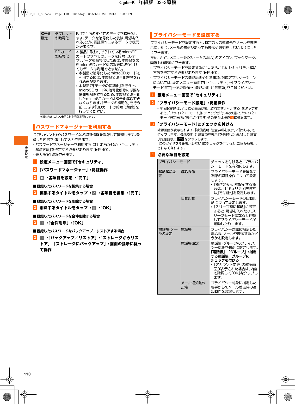 110※ 設定内容により、表示される項目は異なります。ID（アカウント）やパスワードなど認証情報を登録して管理します。登録した内容を引用して入力できます。•パスワードマネージャーを利用するには、あらかじめセキュリティ解除方法」を設定する必要があります（XP.40）。•最大50件登録できます。a設定メニュー画面で「セキュリティ」b「パスワードマネージャー」→認証操作c→各項目を設定→「完了」■ 登録したパスワードを編集する場合c編集するタイトルをタップ→→各項目を編集→「完了」■ 登録したパスワードを削除する場合c削除するタイトルをタップ→→「OK」■ 登録したパスワードを全件削除する場合c→「全件削除」→「OK」■ 登録したパスワードをバックアップ／リストアする場合c→「バックアップ／リストア」→「ストレージからリストア」／「ストレージにバックアップ」→画面の指示に従って操作プライバシーモードを設定すると、特定の人の連絡先やメールを非表示にしたり、メールの着信があっても表示や通知をしないようにしたりできます。また、メインメニュー（NX!ホームの場合）のアイコン、ブックマーク、画像も非表示にできます。•プライバシーモードを設定するには、あらかじめセキュリティ解除方法を設定する必要があります（XP.40）。•プライバシーモードの機能説明や注意事項、対応アプリケーションについては、設定メニュー画面で「セキュリティ」→「プライバシーモード設定」→認証操作→「機能説明・注意事項」をご覧ください。a設定メニュー画面で「セキュリティ」b「プライバシーモード設定」→認証操作•初回起動時は、ようこそ画面が表示されます。「利用する」をタップすると、「プライバシーモード」にチェックが付いた状態でプライバシーモード設定画面が表示されます。その場合は操作dに進みます。c「プライバシーモード」にチェックを付ける確認画面が表示されます。「機能説明・注意事項を表示」／「閉じる」をタップします。「機能説明・注意事項を表示」を選択した場合は、注意事項を確認後に をタップします。「このガイドを今後表示しない」にチェックを付けると、次回から表示されなくなります。d必要な項目を設定暗号化設定タブレットの暗号化FJT21内のすべてのデータを暗号化します。データを暗号化した後は、電源を入れるたびに認証操作によるデータの復元が必要です。SDカードの暗号化本製品に取り付けられているmicroSDカードのすべてのデータを暗号化します。データを暗号化した後は、本製品を含むmicroSDカード対応端末に取り付けてもデータは利用できません。•本製品で暗号化したmicroSDカードを利用するには、本製品で暗号化解除を行う必要があります。•本製品で「データの初期化」を行うと、microSDカードの暗号化解除に必要な情報も削除されるため、本製品で暗号化したmicroSDカードは暗号化解除できなくなります。「データの初期化」を行う前に、必ず「SDカードの暗号化解除」を行ってください。パスワードマネージャーを利用するプライバシーモードを設定するプライバシーモード チェックを付けると、プライバシーモードを有効にします。起動解除設定解除操作 プライバシーモードを解除する際の認証操作について設定します。•「操作非表示」を設定する場合は、「セキュリティ解除方法」で「指紋」を設定します。自動起動 プライバシーモードの自動起動について設定します。•「スリープ時に起動」に設定すると、電源を入れたり、スリープモードになると連動してプライバシーモードが起動したりします。電話帳・メールの設定電話帳 プライバシー対象に指定した電話帳、メールを表示するかどうかを設定します。電話帳設定 電話帳・グループのプライバシー対象を個別に指定します。「電話帳」／「グループ」→指定する電話帳／グループにチェックを付ける•「アカウント変更」の確認画面が表示された場合は、内容を確認して「OK」をタップします。メール通知動作設定プライバシー対象に指定した相手からのメール着信時の通知動作を設定します。FJT21_s.book  Page 110  Tuesday, October 22, 2013  3:09 PMKajiki-K　詳細版　03-3原稿
