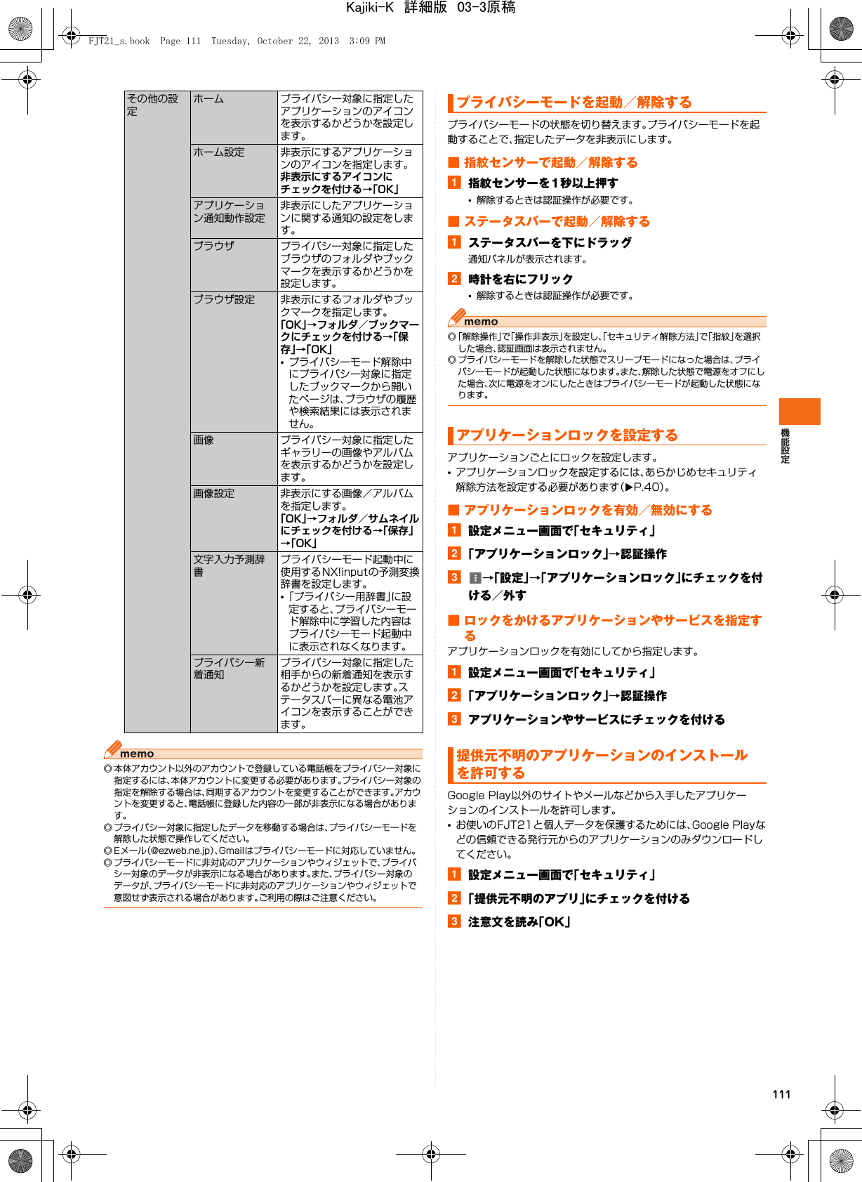 111◎ 本体アカウント以外のアカウントで登録している電話帳をプライバシー対象に指定するには、本体アカウントに変更する必要があります。プライバシー対象の指定を解除する場合は、同期するアカウントを変更することができます。アカウントを変更すると、電話帳に登録した内容の一部が非表示になる場合があります。◎ プライバシー対象に指定したデータを移動する場合は、プライバシーモードを解除した状態で操作してください。◎ Eメール（@ezweb.ne.jp）、Gmailはプライバシーモードに対応していません。◎ プライバシーモードに非対応のアプリケーションやウィジェットで、プライバシー対象のデータが非表示になる場合があります。また、プライバシー対象のデータが、プライバシーモードに非対応のアプリケーションやウィジェットで意図せず表示される場合があります。ご利用の際はご注意ください。プライバシーモードの状態を切り替えます。プライバシーモードを起動することで、指定したデータを非表示にします。■ 指紋センサーで起動／解除するa指紋センサーを1秒以上押す•解除するときは認証操作が必要です。■ ステータスバーで起動／解除するaステータスバーを下にドラッグ通知パネルが表示されます。b時計を右にフリック•解除するときは認証操作が必要です。◎「解除操作」で「操作非表示」を設定し、「セキュリティ解除方法」で「指紋」を選択した場合、認証画面は表示されません。◎ プライバシーモードを解除した状態でスリープモードになった場合は、プライバシーモードが起動した状態になります。また、解除した状態で電源をオフにした場合、次に電源をオンにしたときはプライバシーモードが起動した状態になります。アプリケーションごとにロックを設定します。•アプリケーションロックを設定するには、あらかじめセキュリティ解除方法を設定する必要があります（XP.40）。■ アプリケーションロックを有効／無効にするa設定メニュー画面で「セキュリティ」b「アプリケーションロック」→認証操作c→「設定」→「アプリケーションロック」にチェックを付ける／外す■ ロックをかけるアプリケーションやサービスを指定するアプリケーションロックを有効にしてから指定します。a設定メニュー画面で「セキュリティ」b「アプリケーションロック」→認証操作cアプリケーションやサービスにチェックを付けるGoogle Play以外のサイトやメールなどから入手したアプリケーションのインストールを許可します。•お使いのFJT21と個人データを保護するためには、Google Playなどの信頼できる発行元からのアプリケーションのみダウンロードしてください。a設定メニュー画面で「セキュリティ」b「提供元不明のアプリ」にチェックを付けるc注意文を読み「OK」その他の設定ホーム プライバシー対象に指定したアプリケーションのアイコンを表示するかどうかを設定します。ホーム設定 非表示にするアプリケーションのアイコンを指定します。非表示にするアイコンにチェックを付ける→「OK」アプリケーション通知動作設定非表示にしたアプリケーションに関する通知の設定をします。ブラウザ プライバシー対象に指定したブラウザのフォルダやブックマークを表示するかどうかを設定します。ブラウザ設定 非表示にするフォルダやブックマークを指定します。「OK」→フォルダ／ブックマークにチェックを付ける→「保存」→「OK」•プライバシーモード解除中にプライバシー対象に指定したブックマークから開いたページは、ブラウザの履歴や検索結果には表示されません。画像 プライバシー対象に指定したギャラリーの画像やアルバムを表示するかどうかを設定します。画像設定 非表示にする画像／アルバムを指定します。「OK」→フォルダ／サムネイルにチェックを付ける→「保存」→「OK」文字入力予測辞書プライバシーモード起動中に使用するNX!inputの予測変換辞書を設定します。•「プライバシー用辞書」に設定すると、プライバシーモード解除中に学習した内容はプライバシーモード起動中に表示されなくなります。プライバシー新着通知プライバシー対象に指定した相手からの新着通知を表示するかどうかを設定します。ステータスバーに異なる電池アイコンを表示することができます。プライバシーモードを起動／解除するアプリケーションロックを設定する提供元不明のアプリケーションのインストールを許可するFJT21_s.book  Page 111  Tuesday, October 22, 2013  3:09 PMKajiki-K　詳細版　03-3原稿
