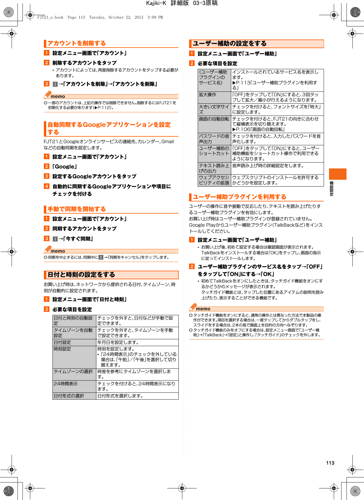 113a設定メニュー画面で「アカウント」b削除するアカウントをタップ•アカウントによっては、再度削除するアカウントをタップする必要があります。c→「アカウントを削除」→「アカウントを削除」◎ 一部のアカウントは、上記の操作では削除できません。削除するにはFJT21を初期化する必要があります（XP.112）。FJT21とGoogleオンラインサービスの連絡先、カレンダー、Gmailなどの自動同期を設定します。a設定メニュー画面で「アカウント」b「Google」c設定するGoogleアカウントをタップd自動的に同期するGoogleアプリケーションや項目にチェックを付けるa設定メニュー画面で「アカウント」b同期するアカウントをタップc→「今すぐ同期」◎ 同期を中止するには、同期中に →「同期をキャンセル」をタップします。お買い上げ時は、ネットワークから提供される日付、タイムゾーン、時刻が自動的に設定されます。a設定メニュー画面で「日付と時刻」b必要な項目を設定a設定メニュー画面で「ユーザー補助」b必要な項目を設定ユーザーの操作に音や振動で反応したり、テキストを読み上げたりするユーザー補助プラグインを有効にします。お買い上げ時はユーザー補助プラグインが登録されていません。Google Playからユーザー補助プラグイン（TalkBackなど）をインストールしてください。a設定メニュー画面で「ユーザー補助」•お買い上げ後、初めて設定する場合は確認画面が表示されます。TalkBackをインストールする場合は「OK」をタップし、画面の指示に従ってインストールします。bユーザー補助プラグインのサービス名をタップ→「OFF」をタップして「ON」にする→「OK」•初めてTalkBackをオンにしたときは、タッチガイド機能をオンにするかどうかのメッセージが表示されます。タッチガイド機能とは、タップした位置にあるアイテムの説明を読み上げたり、表示することができる機能です。◎ タッチガイド機能をオンにすると、通常の操作とは異なった方法で本製品の操作ができます。項目を選択する場合は、一度タップしてからダブルタップをし、スライドをする場合は、2本の指で画面上を目的の方向へなぞります。◎ タッチガイド機能のみをオフにする場合は、設定メニュー画面で「ユーザー補助」→「TalkBack」→「設定」と操作し、「タッチガイド」のチェックを外します。アカウントを削除する自動同期するGoogleアプリケーションを設定する手動で同期を開始する日付と時刻の設定をする日付と時刻の自動設定チェックを外すと、日付などが手動で設定できます。タイムゾーンを自動設定チェックを外すと、タイムゾーンを手動で設定できます。日付設定 年月日を設定します。時刻設定 時刻を設定します。•「24時間表示」のチェックを外している場合は、「午前」／「午後」を選択して切り替えます。タイムゾーンの選択 時差を参考にタイムゾーンを選択します。24時間表示 チェックを付けると、24時間表示になります。日付形式の選択 日付形式を選択します。ユーザー補助の設定をする（ユーザー補助プラグインのサービス名）インストールされているサービス名を表示します。XP.113「ユーザー補助プラグインを利用する」拡大操作 「OFF」をタップして「ON」にすると、3回タップして拡大／縮小が行えるようになります。大きい文字サイズチェックを付けると、フォントサイズを「特大」に設定します。画面の自動回転 チェックを付けると、FJT21の向きに合わせて縦横表示を切り替えます。XP.106「画面の自動回転」パスワードの音声出力チェックを付けると、入力したパスワードを音声化します。ユーザー補助のショートカット「OFF」をタップして「ON」にすると、ユーザー補助機能をショートカット操作で利用できるようになります。テキスト読み上げの出力音声読み上げ時の詳細設定をします。ウェブアクセシビリティの拡張ウェブスクリプトのインストールを許可するかどうかを設定します。ユーザー補助プラグインを利用するFJT21_s.book  Page 113  Tuesday, October 22, 2013  3:09 PMKajiki-K　詳細版　03-3原稿