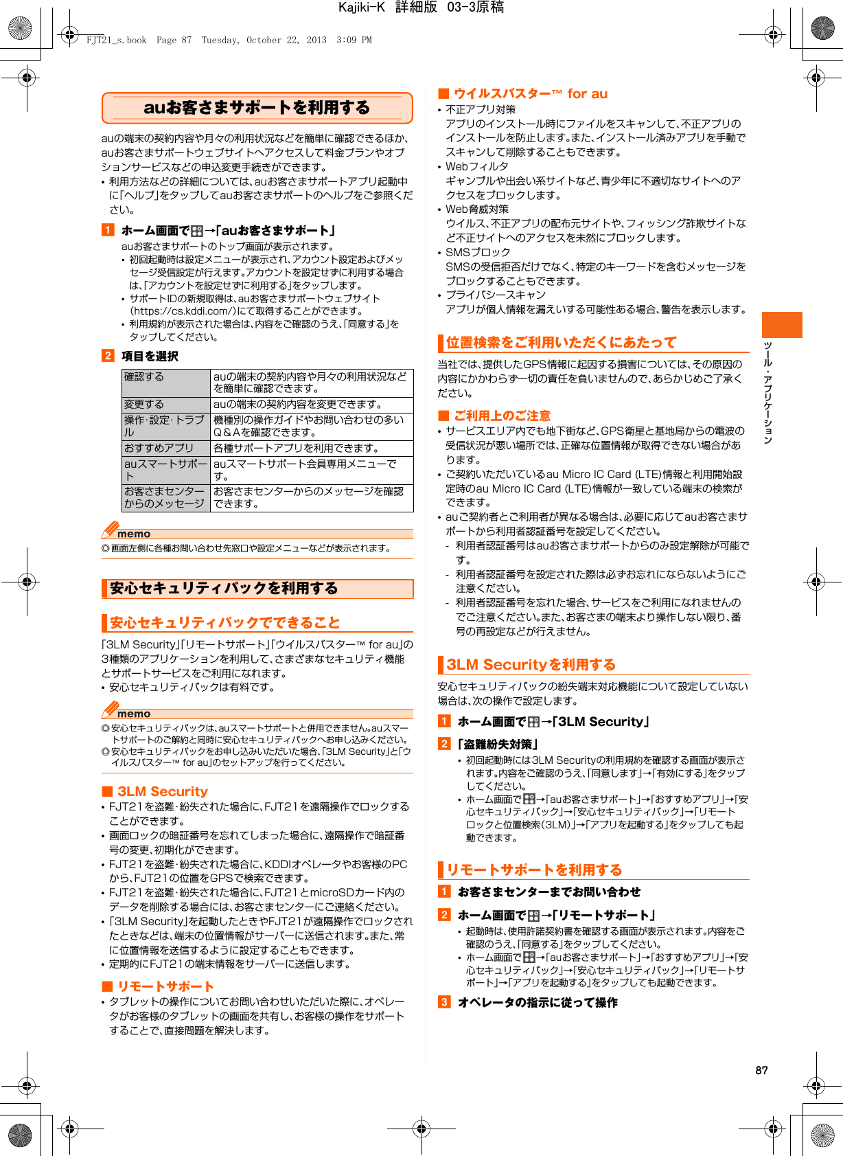 87auお客さまサポートを利用するauの端末の契約内容や月々の利用状況などを簡単に確認できるほか、auお客さまサポートウェブサイトへアクセスして料金プランやオプションサービスなどの申込変更手続きができます。•利用方法などの詳細については、auお客さまサポートアプリ起動中に「ヘルプ」をタップしてauお客さまサポートのヘルプをご参照ください。aホーム画面で →「auお客さまサポート」auお客さまサポートのトップ画面が表示されます。•初回起動時は設定メニューが表示され、アカウント設定およびメッセージ受信設定が行えます。アカウントを設定せずに利用する場合は、「アカウントを設定せずに利用する」をタップします。•サポートIDの新規取得は、auお客さまサポートウェブサイト（https://cs.kddi.com/）にて取得することができます。•利用規約が表示された場合は、内容をご確認のうえ、「同意する」をタップしてください。b項目を選択◎ 画面左側に各種お問い合わせ先窓口や設定メニューなどが表示されます。「3LM Security」「リモートサポート」「ウイルスバスター™ for au」の3種類のアプリケーションを利用して、さまざまなセキュリティ機能とサポートサービスをご利用になれます。•安心セキュリティパックは有料です。◎ 安心セキュリティパックは、auスマートサポートと併用できません。auスマートサポートのご解約と同時に安心セキュリティパックへお申し込みください。◎ 安心セキュリティパックをお申し込みいただいた場合、「3LM Security」と「ウイルスバスター™ for au」のセットアップを行ってください。■ 3LM Security•FJT21を盗難・紛失された場合に、FJT21を遠隔操作でロックすることができます。•画面ロックの暗証番号を忘れてしまった場合に、遠隔操作で暗証番号の変更、初期化ができます。•FJT21を盗難・紛失された場合に、KDDIオペレータやお客様のPCから、FJT21の位置をGPSで検索できます。•FJT21を盗難・紛失された場合に、FJT21とmicroSDカード内のデータを削除する場合には、お客さまセンターにご連絡ください。•「3LM Security」を起動したときやFJT21が遠隔操作でロックされたときなどは、端末の位置情報がサーバーに送信されます。また、常に位置情報を送信するように設定することもできます。•定期的にFJT21の端末情報をサーバーに送信します。■ リモートサポート•タブレットの操作についてお問い合わせいただいた際に、オペレータがお客様のタブレットの画面を共有し、お客様の操作をサポートすることで、直接問題を解決します。■ ウイルスバスター™ for au•不正アプリ対策アプリのインストール時にファイルをスキャンして、不正アプリのインストールを防止します。また、インストール済みアプリを手動でスキャンして削除することもできます。•Webフィルタギャンブルや出会い系サイトなど、青少年に不適切なサイトへのアクセスをブロックします。•Web脅威対策ウイルス、不正アプリの配布元サイトや、フィッシング詐欺サイトなど不正サイトへのアクセスを未然にブロックします。•SMSブロックSMSの受信拒否だけでなく、特定のキーワードを含むメッセージをブロックすることもできます。•プライバシースキャンアプリが個人情報を漏えいする可能性ある場合、警告を表示します。当社では、提供したGPS情報に起因する損害については、その原因の内容にかかわらず一切の責任を負いませんので、あらかじめご了承ください。■ ご利用上のご注意•サービスエリア内でも地下街など、GPS衛星と基地局からの電波の受信状況が悪い場所では、正確な位置情報が取得できない場合があります。•ご契約いただいているau Micro IC Card (LTE)情報と利用開始設定時のau Micro IC Card (LTE)情報が一致している端末の検索ができます。•auご契約者とご利用者が異なる場合は、必要に応じてauお客さまサポートから利用者認証番号を設定してください。- 利用者認証番号はauお客さまサポートからのみ設定解除が可能です。- 利用者認証番号を設定された際は必ずお忘れにならないようにご注意ください。- 利用者認証番号を忘れた場合、サービスをご利用になれませんのでご注意ください。また、お客さまの端末より操作しない限り、番号の再設定などが行えません。安心セキュリティパックの紛失端末対応機能について設定していない場合は、次の操作で設定します。aホーム画面で →「3LM Security」b「盗難紛失対策」•初回起動時には3LM Securityの利用規約を確認する画面が表示されます。内容をご確認のうえ、「同意します」→「有効にする」をタップしてください。•ホーム画面で →「auお客さまサポート」→「おすすめアプリ」→「安心セキュリティパック」→「安心セキュリティパック」→「リモートロックと位置検索（3LM）」→「アプリを起動する」をタップしても起動できます。aお客さまセンターまでお問い合わせbホーム画面で →「リモートサポート」•起動時は、使用許諾契約書を確認する画面が表示されます。内容をご確認のうえ、「同意する」をタップしてください。•ホーム画面で →「auお客さまサポート」→「おすすめアプリ」→「安心セキュリティパック」→「安心セキュリティパック」→「リモートサポート」→「アプリを起動する」をタップしても起動できます。cオペレータの指示に従って操作確認する auの端末の契約内容や月々の利用状況などを簡単に確認できます。変更する auの端末の契約内容を変更できます。操 作・設 定・ト ラ ブル機種別の操作ガイドやお問い合わせの多いQ＆Aを確認できます。おすすめアプリ 各種サポートアプリを利用できます。auスマートサポートauスマートサポート会員専用メニューです。お客さまセンターからのメッセージお客さまセンターからのメッセージを確認できます。安心セキュリティパックを利用する安心セキュリティパックでできること位置検索をご利用いただくにあたって3LM Securityを利用するリモートサポートを利用するFJT21_s.book  Page 87  Tuesday, October 22, 2013  3:09 PMKajiki-K　詳細版　03-3原稿