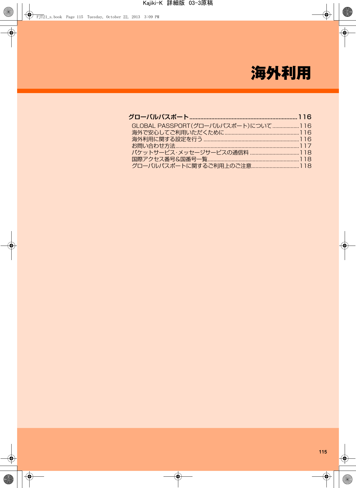 115海外利用グローバルパスポート .....................................................................116GLOBAL PASSPORT（グローバルパスポート）について...................116海外で安心してご利用いただくために.....................................................116海外利用に関する設定を行う ....................................................................116お問い合わせ方法........................................................................................117パケットサービス・メッセージサービスの通信料 ...................................118国際アクセス番号&amp;国番号一覧.................................................................118グローバルパスポートに関するご利用上のご注意..................................118FJT21_s.book  Page 115  Tuesday, October 22, 2013  3:09 PMKajiki-K　詳細版　03-3原稿