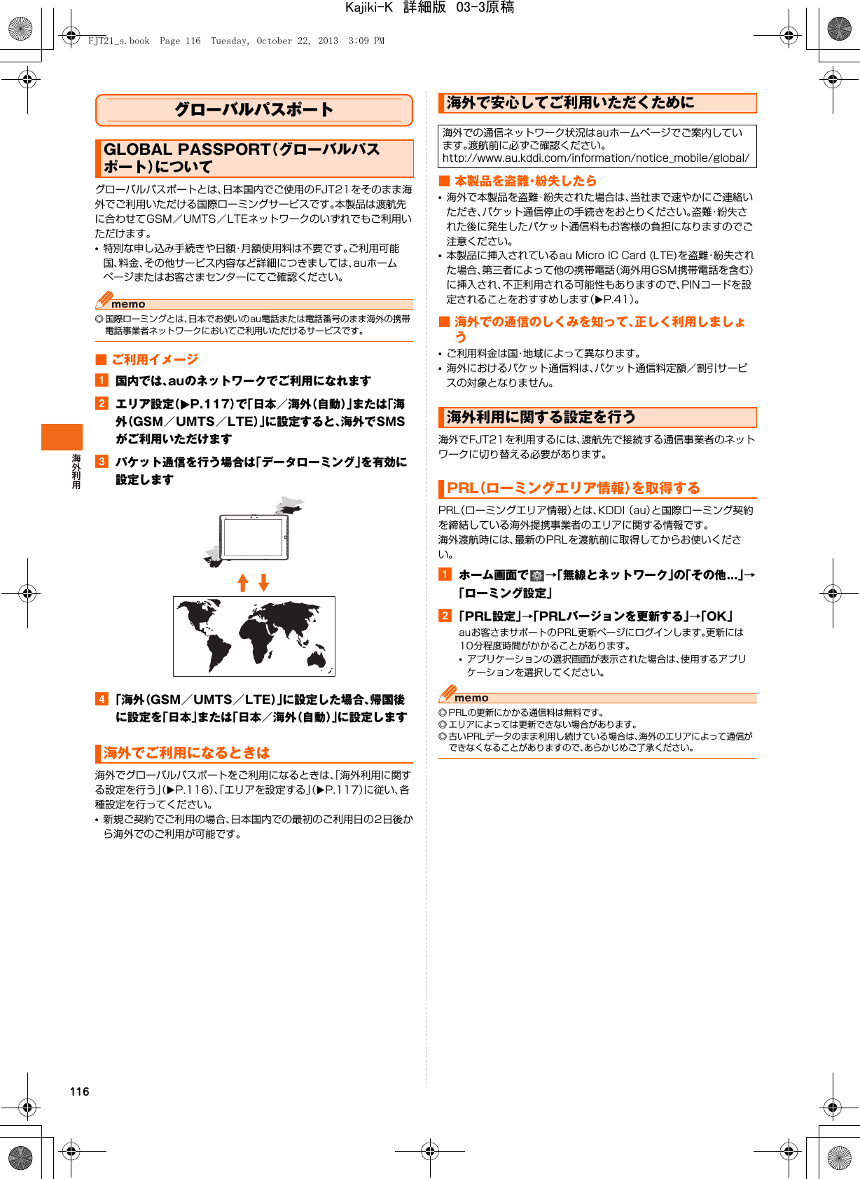 116グローバルパスポートグローバルパスポートとは、日本国内でご使用のFJT21をそのまま海外でご利用いただける国際ローミングサービスです。本製品は渡航先に合わせてGSM／UMTS／LTEネットワークのいずれでもご利用いただけます。•特別な申し込み手続きや日額・月額使用料は不要です。ご利用可能国、料金、その他サービス内容など詳細につきましては、auホームページまたはお客さまセンターにてご確認ください。◎ 国際ローミングとは、日本でお使いのau電話または電話番号のまま海外の携帯電話事業者ネットワークにおいてご利用いただけるサービスです。■ ご利用イメージa国内では、auのネットワークでご利用になれますbエリア設定（XP.117）で「日本／海外（自動）」または「海外（GSM／UMTS／LTE）」に設定すると、海外でSMSがご利用いただけますcパケット通信を行う場合は「データローミング」を有効に設定しますd「海外（GSM／UMTS／LTE）」に設定した場合、帰国後に設定を「日本」または「日本／海外（自動）」に設定します海外でグローバルパスポートをご利用になるときは、「海外利用に関する設定を行う」（XP.116）、「エリアを設定する」（XP.117）に従い、各種設定を行ってください。•新規ご契約でご利用の場合、日本国内での最初のご利用日の2日後から海外でのご利用が可能です。■ 本製品を盗難・紛失したら•海外で本製品を盗難・紛失された場合は、当社まで速やかにご連絡いただき、パケット通信停止の手続きをおとりください。盗難・紛失された後に発生したパケット通信料もお客様の負担になりますのでご注意ください。•本製品に挿入されているau Micro IC Card (LTE)を盗難・紛失された場合、第三者によって他の携帯電話（海外用GSM携帯電話を含む）に挿入され、不正利用される可能性もありますので、PINコードを設定されることをおすすめします（XP.41）。■ 海外での通信のしくみを知って、正しく利用しましょう•ご利用料金は国・地域によって異なります。•海外におけるパケット通信料は、パケット通信料定額／割引サービスの対象となりません。海外でFJT21を利用するには、渡航先で接続する通信事業者のネットワークに切り替える必要があります。PRL（ローミングエリア情報）とは、KDDI （au）と国際ローミング契約 を締結している海外提携事業者のエリアに関する情報です。海外渡航時には、最新のPRLを渡航前に取得してからお使いください。aホーム画面で →「無線とネットワーク」の「その他...」→「ローミング設定」b「PRL設定」→「PRLバージョンを更新する」→「OK」auお客さまサポートのPRL更新ページにログインします。更新には10分程度時間がかかることがあります。•アプリケーションの選択画面が表示された場合は、使用するアプリケーションを選択してください。◎ PRLの更新にかかる通信料は無料です。◎ エリアによっては更新できない場合があります。◎ 古いPRLデータのまま利用し続けている場合は、海外のエリアによって通信ができなくなることがありますので、あらかじめご了承ください。GLOBAL PASSPORT（グローバルパスポート）について海外でご利用になるときは海外で安心してご利用いただくために海外での通信ネットワーク状況はauホームページでご案内しています。渡航前に必ずご確認ください。http://www.au.kddi.com/information/notice_mobile/global/海外利用に関する設定を行うPRL（ローミングエリア情報）を取得するFJT21_s.book  Page 116  Tuesday, October 22, 2013  3:09 PMKajiki-K　詳細版　03-3原稿