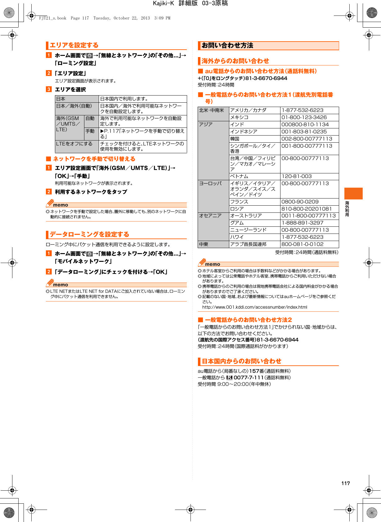 117aホーム画面で →「無線とネットワーク」の「その他...」→「ローミング設定」b「エリア設定」エリア設定画面が表示されます。cエリアを選択■ ネットワークを手動で切り替えるaエリア設定画面で「海外（GSM／UMTS／LTE）」→「OK」→「手動」利用可能なネットワークが表示されます。b利用するネットワークをタップ◎ ネットワークを手動で設定した場合、圏外に移動しても、別のネットワークに自動的に接続されません。ローミング中にパケット通信を利用できるように設定します。aホーム画面で →「無線とネットワーク」の「その他...」→「モバイルネットワーク」b「データローミング」にチェックを付ける→「OK」◎ LTE NETまたはLTE NET for DATAにご加入されていない場合は、ローミング中にパケット通信を利用できません。■ au電話からのお問い合わせ方法（通話料無料）+（「0」をロングタッチ）81-3-6670-6944受付時間：24時間■ 一般電話からのお問い合わせ方法1（渡航先別電話番号）受付時間：24時間（通話料無料）◎ ホテル客室からご利用の場合は手数料などがかかる場合があります。◎ 地域によっては公衆電話やホテル客室、携帯電話からご利用いただけない場合があります。◎ 携帯電話からのご利用の場合は現地携帯電話会社による国内料金がかかる場合がありますのでご了承ください。◎ 記載のない国・地域、および最新情報についてはauホームページをご参照ください。http://www.001.kddi.com/accessnumber/index.html■ 一般電話からのお問い合わせ方法2「一般電話からのお問い合わせ方法1」でかけられない国・地域からは、以下の方法でお問い合わせください。（渡航先の国際アクセス番号）81-3-6670-6944受付時間：24時間（国際通話料がかかります）au電話から（局番なしの）157番（通話料無料）一般電話から   0077-7-111（通話料無料）受付時間 9:00∼20:00（年中無休）エリアを設定する日本 日本国内で利用します。日本／海外（自動） 日本国内／海外で利用可能なネットワークを自動設定します。海外（GSM／UMTS／LTE）自動 海外で利用可能なネットワークを自動設定します。手動 XP.117「ネットワークを手動で切り替える」LTEをオフにする チェックを付けると、LTEネットワークの使用を無効にします。データローミングを設定するお問い合わせ方法海外からのお問い合わせ北米・中南米 アメリカ／カナダ 1-877-532-6223メキシコ 01-800-123-3426アジア インド 000800-810-1134インドネシア 001-803-81-0235韓国 002-800-00777113シンガポール／タイ／香港001-800-00777113台湾／中国／フィリピン／マカオ／マレーシア00-800-00777113ベトナム 120-81-003ヨーロッパ イギリス／イタリア／オランダ／スイス／スペイン／ドイツ00-800-00777113フランス 0800-90-0209ロシア 810-800-20201081オセアニア オーストラリア 0011-800-00777113グアム 1-888-891-3297ニュージーランド 00-800-00777113ハワイ 1-877-532-6223中東 アラブ首長国連邦 800-081-0-0102日本国内からのお問い合わせFJT21_s.book  Page 117  Tuesday, October 22, 2013  3:09 PMKajiki-K　詳細版　03-3原稿