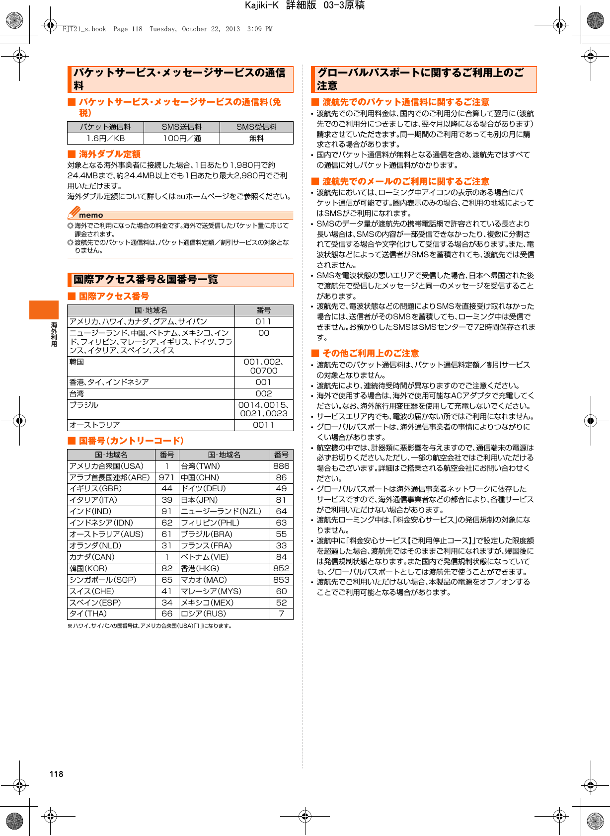 118■ パケットサービス・メッセージサービスの通信料（免税）■ 海外ダブル定額対象となる海外事業者に接続した場合、1日あたり1,980円で約24.4MBまで、約24.4MB以上でも1日あたり最大2,980円でご利用いただけます。海外ダブル定額について詳しくはauホームページをご参照ください。◎ 海外でご利用になった場合の料金です。海外で送受信したパケット量に応じて課金されます。◎ 渡航先でのパケット通信料は、パケット通信料定額／割引サービスの対象となりません。■ 国際アクセス番号■ 国番号（カントリーコード）※ ハワイ、サイパンの国番号は、アメリカ合衆国（USA）「1」になります。■ 渡航先でのパケット通信料に関するご注意•渡航先でのご利用料金は、国内でのご利用分に合算して翌月に（渡航先でのご利用分につきましては、翌々月以降になる場合があります）請求させていただきます。同一期間のご利用であっても別の月に請求される場合があります。•国内でパケット通信料が無料となる通信を含め、渡航先ではすべての通信に対しパケット通信料がかかります。■ 渡航先でのメールのご利用に関するご注意•渡航先においては、ローミング中アイコンの表示のある場合にパケット通信が可能です。圏内表示のみの場合、ご利用の地域によってはSMSがご利用になれます。•SMSのデータ量が渡航先の携帯電話網で許容されている長さより長い場合は、SMSの内容が一部受信できなかったり、複数に分割されて受信する場合や文字化けして受信する場合があります。また、電波状態などによって送信者がSMSを蓄積されても、渡航先では受信されません。•SMSを電波状態の悪いエリアで受信した場合、日本へ帰国された後で渡航先で受信したメッセージと同一のメッセージを受信することがあります。•渡航先で、電波状態などの問題によりSMSを直接受け取れなかった場合には、送信者がそのSMSを蓄積しても、ローミング中は受信できません。お預かりしたSMSはSMSセンターで72時間保存されます。■ その他ご利用上のご注意•渡航先でのパケット通信料は、パケット通信料定額／割引サービスの対象となりません。•渡航先により、連続待受時間が異なりますのでご注意ください。•海外で使用する場合は、海外で使用可能なACアダプタで充電してください。なお、海外旅行用変圧器を使用して充電しないでください。•サービスエリア内でも、電波の届かない所ではご利用になれません。•グローバルパスポートは、海外通信事業者の事情によりつながりにくい場合があります。•航空機の中では、計器類に悪影響を与えますので、通信端末の電源は必ずお切りください。ただし、一部の航空会社ではご利用いただける場合もございます。詳細はご搭乗される航空会社にお問い合わせください。•グローバルパスポートは海外通信事業者ネットワークに依存したサービスですので、海外通信事業者などの都合により、各種サービスがご利用いただけない場合があります。•渡航先ローミング中は、「料金安心サービス」の発信規制の対象になりません。•渡航中に「料金安心サービス【ご利用停止コース】」で設定した限度額を超過した場合、渡航先ではそのままご利用になれますが、帰国後には発信規制状態となります。また国内で発信規制状態になっていても、グローバルパスポートとしては渡航先で使うことができます。•渡航先でご利用いただけない場合、本製品の電源をオフ／オンすることでご利用可能となる場合があります。パケットサービス・メッセージサービスの通信料パケット通信料 SMS送信料 SMS受信料1.6円／KB 100円／通 無料国際アクセス番号&amp;国番号一覧国・地域名 番号アメリカ、ハワイ、カナダ、グアム、サイパン 011ニュージーランド、中国、ベトナム、メキシコ、インド、フィリピン、マレーシア、イギリス、ドイツ、フランス、イタリア、スペイン、スイス00韓国 001、002、00700香港、タイ、インドネシア 001台湾 002ブラジル 0014、0015、0021、0023オーストラリア 0011国・地域名 番号 国・地域名 番号アメリカ合衆国（USA） 1 台湾（TWN） 886アラブ首長国連邦（ARE） 971 中国（CHN） 86イギリス（GBR） 44 ドイツ（DEU） 49イタリア（ITA） 39 日本（JPN） 81インド（IND） 91 ニュージーランド（NZL） 64インドネシア（IDN） 62 フィリピン（PHL） 63オーストラリア（AUS） 61 ブラジル（BRA) 55オランダ（NLD） 31 フランス（FRA） 33カナダ（CAN） 1 ベトナム（VIE） 84韓国（KOR） 82 香港（HKG） 852シンガポール（SGP） 65 マカオ（MAC） 853スイス（CHE） 41 マレーシア（MYS） 60スペイン（ESP） 34 メキシコ（MEX） 52タイ（THA） 66 ロシア（RUS） 7グローバルパスポートに関するご利用上のご注意FJT21_s.book  Page 118  Tuesday, October 22, 2013  3:09 PMKajiki-K　詳細版　03-3原稿