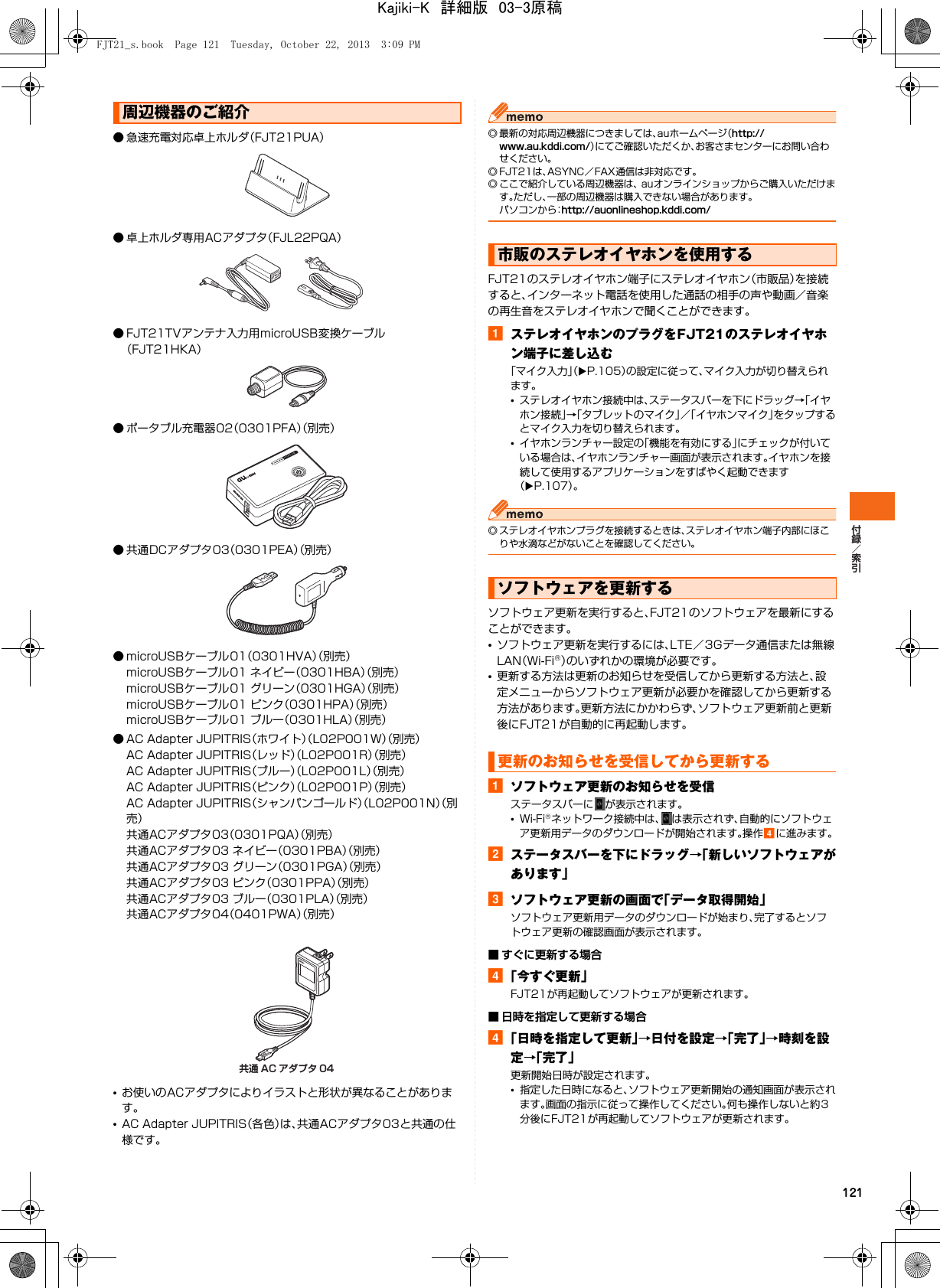 121● 急速充電対応卓上ホルダ（FJT21PUA）● 卓上ホルダ専用ACアダプタ（FJL22PQA）● FJT21TVアンテナ入力用microUSB変換ケーブル（FJT21HKA）● ポータブル充電器02（0301PFA）（別売）● 共通DCアダプタ03（0301PEA）（別売）● microUSBケーブル01（0301HVA）（別売）microUSBケーブル01 ネイビー（0301HBA）（別売）microUSBケーブル01 グリーン（0301HGA）（別売）microUSBケーブル01 ピンク（0301HPA）（別売）microUSBケーブル01 ブルー（0301HLA）（別売）● AC Adapter JUPITRIS（ホワイト）（L02P001W）（別売）AC Adapter JUPITRIS（レッド）（L02P001R）（別売）AC Adapter JUPITRIS（ブルー）（L02P001L）（別売）AC Adapter JUPITRIS（ピンク）（L02P001P）（別売）AC Adapter JUPITRIS（シャンパンゴールド）（L02P001N）（別売）共通ACアダプタ03（0301PQA）（別売）共通ACアダプタ03 ネイビー（0301PBA）（別売）共通ACアダプタ03 グリーン（0301PGA）（別売）共通ACアダプタ03 ピンク（0301PPA）（別売）共通ACアダプタ03 ブルー（0301PLA）（別売）共通ACアダプタ04（0401PWA）（別売）•お使いのACアダプタによりイラストと形状が異なることがあります。•AC Adapter JUPITRIS（各色）は、共通ACアダプタ03と共通の仕様です。◎ 最新の対応周辺機器につきましては、auホームページ（http://www.au.kddi.com/）にてご確認いただくか、お客さまセンターにお問い合わせください。◎ FJT21は、ASYNC／FAX通信は非対応です。◎ ここで紹介している周辺機器は、 auオンラインショップからご購入いただけます。ただし、一部の周辺機器は購入できない場合があります。パソコンから：http://auonlineshop.kddi.com/FJT21のステレオイヤホン端子にステレオイヤホン（市販品）を接続すると、インターネット電話を使用した通話の相手の声や動画／音楽の再生音をステレオイヤホンで聞くことができます。aステレオイヤホンのプラグをFJT21のステレオイヤホン端子に差し込む「マイク入力」（XP.105）の設定に従って、マイク入力が切り替えられます。•ステレオイヤホン接続中は、ステータスバーを下にドラッグ→「イヤホン接続」→「タブレットのマイク」／「イヤホンマイク」をタップするとマイク入力を切り替えられます。•イヤホンランチャー設定の「機能を有効にする」にチェックが付いている場合は、イヤホンランチャー画面が表示されます。イヤホンを接続して使用するアプリケーションをすばやく起動できます（XP.107）。◎ ステレオイヤホンプラグを接続するときは、ステレオイヤホン端子内部にほこりや水滴などがないことを確認してください。ソフトウェア更新を実行すると、FJT21のソフトウェアを最新にすることができます。•ソフトウェア更新を実行するには、LTE／3Gデータ通信または無線LAN（Wi-Fi®）のいずれかの環境が必要です。•更新する方法は更新のお知らせを受信してから更新する方法と、設定メニューからソフトウェア更新が必要かを確認してから更新する方法があります。更新方法にかかわらず、ソフトウェア更新前と更新後にFJT21が自動的に再起動します。aソフトウェア更新のお知らせを受信ステータスバーに が表示されます。•Wi-Fi®ネットワーク接続中は、 は表示されず、自動的にソフトウェア更新用データのダウンロードが開始されます。操作dに進みます。bステータスバーを下にドラッグ→「新しいソフトウェアがあります」cソフトウェア更新の画面で「データ取得開始」ソフトウェア更新用データのダウンロードが始まり、完了するとソフトウェア更新の確認画面が表示されます。■ すぐに更新する場合d「今すぐ更新」FJT21が再起動してソフトウェアが更新されます。■ 日時を指定して更新する場合d「日時を指定して更新」→日付を設定→「完了」→時刻を設定→「完了」更新開始日時が設定されます。•指定した日時になると、ソフトウェア更新開始の通知画面が表示されます。画面の指示に従って操作してください。何も操作しないと約3分後にFJT21が再起動してソフトウェアが更新されます。周辺機器のご紹介共通 AC アダプタ 04市販のステレオイヤホンを使用するソフトウェアを更新する更新のお知らせを受信してから更新するFJT21_s.book  Page 121  Tuesday, October 22, 2013  3:09 PMKajiki-K　詳細版　03-3原稿