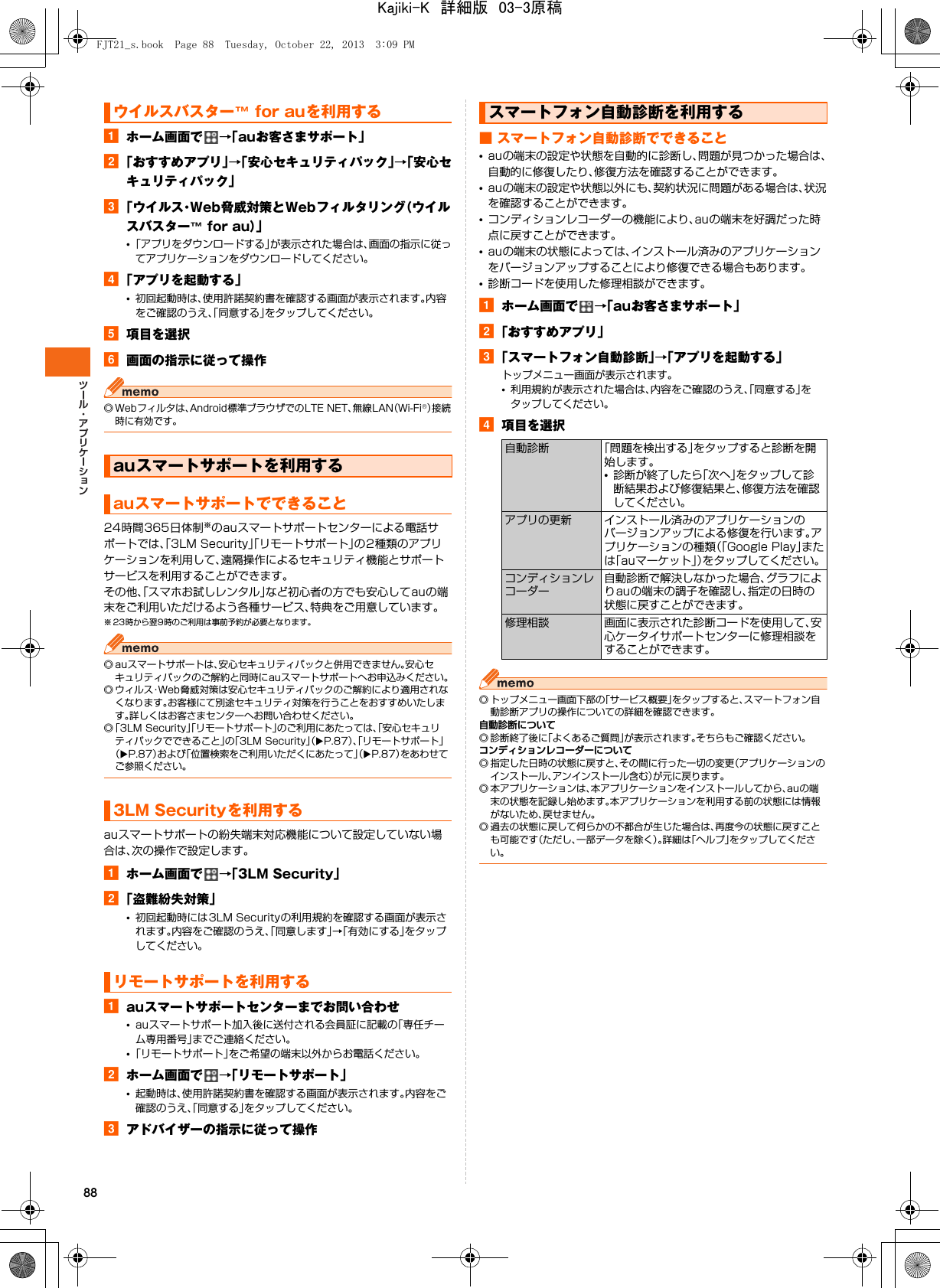 88aホーム画面で →「auお客さまサポート」b「おすすめアプリ」→「安心セキュリティパック」→「安心セキュリティパック」c「ウイルス・Web脅威対策とWebフィルタリング（ウイルスバスター™ for au）」•「アプリをダウンロードする」が表示された場合は、画面の指示に従ってアプリケーションをダウンロードしてください。d「アプリを起動する」•初回起動時は、使用許諾契約書を確認する画面が表示されます。内容をご確認のうえ、「同意する」をタップしてください。e項目を選択f画面の指示に従って操作◎ Webフィルタは、Android標準ブラウザでのLTE NET、無線LAN（Wi-Fi®）接続時に有効です。24時間365日体制※のauスマートサポートセンターによる電話サポートでは、「3LM Security」「リモートサポート」の2種類のアプリケーションを利用して、遠隔操作によるセキュリティ機能とサポートサービスを利用することができます。その他、「スマホお試しレンタル」など初心者の方でも安心してauの端末をご利用いただけるよう各種サービス、特典をご用意しています。※ 23時から翌9時のご利用は事前予約が必要となります。◎ auスマートサポートは、安心セキュリティパックと併用できません。安心セキュリティパックのご解約と同時にauスマートサポートへお申込みください。◎ ウィルス・Web脅威対策は安心セキュリティパックのご解約により適用されなくなります。お客様にて別途セキュリティ対策を行うことをおすすめいたします。詳しくはお客さまセンターへお問い合わせください。◎「3LM Security」「リモートサポート」のご利用にあたっては、「安心セキュリティパックでできること」の「3LM Security」（XP.87）、「リモートサポート」（XP.87）および「位置検索をご利用いただくにあたって」（XP.87）をあわせてご参照ください。auスマートサポートの紛失端末対応機能について設定していない場合は、次の操作で設定します。aホーム画面で →「3LM Security」b「盗難紛失対策」•初回起動時には3LM Securityの利用規約を確認する画面が表示されます。内容をご確認のうえ、「同意します」→「有効にする」をタップしてください。aauスマートサポートセンターまでお問い合わせ•auスマートサポート加入後に送付される会員証に記載の「専任チーム専用番号」までご連絡ください。•「リモートサポート」をご希望の端末以外からお電話ください。bホーム画面で →「リモートサポート」•起動時は、使用許諾契約書を確認する画面が表示されます。内容をご確認のうえ、「同意する」をタップしてください。cアドバイザーの指示に従って操作■ スマートフォン自動診断でできること•auの端末の設定や状態を自動的に診断し、問題が見つかった場合は、自動的に修復したり、修復方法を確認することができます。•auの端末の設定や状態以外にも、契約状況に問題がある場合は、状況を確認することができます。•コンディションレコーダーの機能により、auの端末を好調だった時点に戻すことができます。•auの端末の状態によっては、インストール済みのアプリケーションをバージョンアップすることにより修復できる場合もあります。•診断コードを使用した修理相談ができます。aホーム画面で →「auお客さまサポート」b「おすすめアプリ」c「スマートフォン自動診断」→「アプリを起動する」トップメニュー画面が表示されます。•利用規約が表示された場合は、内容をご確認のうえ、「同意する」をタップしてください。d項目を選択◎ トップメニュー画面下部の「サービス概要」をタップすると、スマートフォン自動診断アプリの操作についての詳細を確認できます。自動診断について◎ 診断終了後に「よくあるご質問」が表示されます。そちらもご確認ください。コンディションレコーダーについて◎ 指定した日時の状態に戻すと、その間に行った一切の変更（アプリケーションのインストール、アンインストール含む）が元に戻ります。◎ 本アプリケーションは、本アプリケーションをインストールしてから、auの端末の状態を記録し始めます。本アプリケーションを利用する前の状態には情報がないため、戻せません。◎ 過去の状態に戻して何らかの不都合が生じた場合は、再度今の状態に戻すことも可能です（ただし、一部データを除く）。詳細は「ヘルプ」をタップしてください。ウイルスバスター™ for auを利用するauスマートサポートを利用するauスマートサポートでできること3LM Securityを利用するリモートサポートを利用するスマートフォン自動診断を利用する自動診断 「問題を検出する」をタップすると診断を開始します。•診断が終了したら「次へ」をタップして診断結果および修復結果と、修復方法を確認してください。アプリの更新 インストール済みのアプリケーションのバージョンアップによる修復を行います。アプリケーションの種類（「Google Play」または「auマーケット」）をタップしてください。コンディションレコーダー自動診断で解決しなかった場合、グラフによりauの端末の調子を確認し、指定の日時の状態に戻すことができます。修理相談 画面に表示された診断コードを使用して、安心ケータイサポートセンターに修理相談をすることができます。FJT21_s.book  Page 88  Tuesday, October 22, 2013  3:09 PMKajiki-K　詳細版　03-3原稿