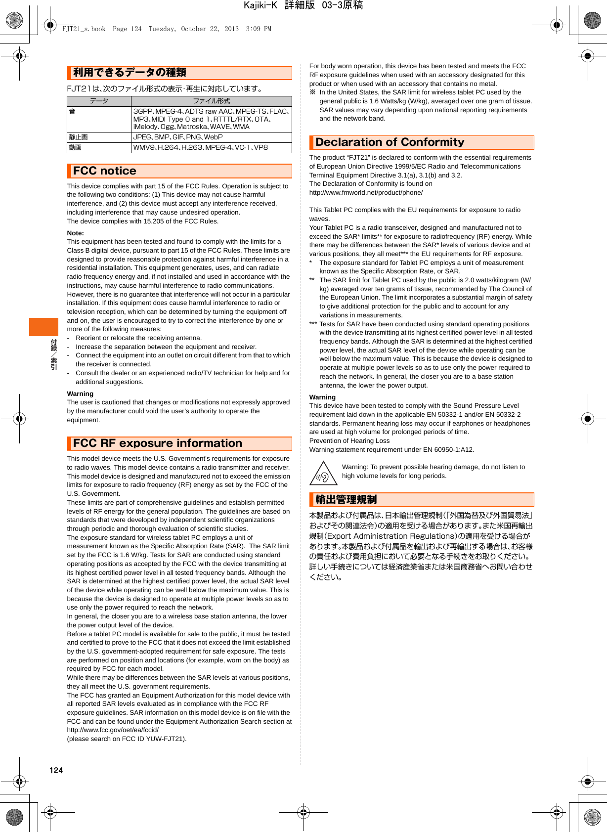 124FJT21は、次のファイル形式の表示・再生に対応しています。This device complies with part 15 of the FCC Rules. Operation is subject to the following two conditions: (1) This device may not cause harmful interference, and (2) this device must accept any interference received, including interference that may cause undesired operation.The device complies with 15.205 of the FCC Rules.Note:This equipment has been tested and found to comply with the limits for a Class B digital device, pursuant to part 15 of the FCC Rules. These limits are designed to provide reasonable protection against harmful interference in a residential installation. This equipment generates, uses, and can radiate radio frequency energy and, if not installed and used in accordance with the instructions, may cause harmful interference to radio communications.However, there is no guarantee that interference will not occur in a particular installation. If this equipment does cause harmful interference to radio or television reception, which can be determined by turning the equipment off and on, the user is encouraged to try to correct the interference by one or more of the following measures:- Reorient or relocate the receiving antenna.- Increase the separation between the equipment and receiver.- Connect the equipment into an outlet on circuit different from that to which the receiver is connected.- Consult the dealer or an experienced radio/TV technician for help and for additional suggestions.WarningThe user is cautioned that changes or modifications not expressly approved by the manufacturer could void the user’s authority to operate the equipment.This model device meets the U.S. Government&apos;s requirements for exposure to radio waves. This model device contains a radio transmitter and receiver.This model device is designed and manufactured not to exceed the emission limits for exposure to radio frequency (RF) energy as set by the FCC of the U.S. Government.These limits are part of comprehensive guidelines and establish permitted levels of RF energy for the general population. The guidelines are based on standards that were developed by independent scientific organizations through periodic and thorough evaluation of scientific studies.The exposure standard for wireless tablet PC employs a unit of measurement known as the Specific Absorption Rate (SAR).  The SAR limit set by the FCC is 1.6 W/kg. Tests for SAR are conducted using standard operating positions as accepted by the FCC with the device transmitting at its highest certified power level in all tested frequency bands. Although the SAR is determined at the highest certified power level, the actual SAR level of the device while operating can be well below the maximum value. This is because the device is designed to operate at multiple power levels so as to use only the power required to reach the network.In general, the closer you are to a wireless base station antenna, the lower the power output level of the device.Before a tablet PC model is available for sale to the public, it must be tested and certified to prove to the FCC that it does not exceed the limit established by the U.S. government-adopted requirement for safe exposure. The tests are performed on position and locations (for example, worn on the body) as required by FCC for each model.While there may be differences between the SAR levels at various positions, they all meet the U.S. government requirements.The FCC has granted an Equipment Authorization for this model device with all reported SAR levels evaluated as in compliance with the FCC RF exposure guidelines. SAR information on this model device is on file with the FCC and can be found under the Equipment Authorization Search section athttp://www.fcc.gov/oet/ea/fccid/(please search on FCC ID YUW-FJT21).For body worn operation, this device has been tested and meets the FCC RF exposure guidelines when used with an accessory designated for this product or when used with an accessory that contains no metal.※In the United States, the SAR limit for wireless tablet PC used by the general public is 1.6 Watts/kg (W/kg), averaged over one gram of tissue. SAR values may vary depending upon national reporting requirements and the network band.The product “FJT21” is declared to conform with the essential requirements of European Union Directive 1999/5/EC Radio and Telecommunications Terminal Equipment Directive 3.1(a), 3.1(b) and 3.2.The Declaration of Conformity is found onhttp://www.fmworld.net/product/phone/This Tablet PC complies with the EU requirements for exposure to radio waves.Your Tablet PC is a radio transceiver, designed and manufactured not to exceed the SAR* limits** for exposure to radiofrequency (RF) energy. While there may be differences between the SAR* levels of various device and at various positions, they all meet*** the EU requirements for RF exposure.* The exposure standard for Tablet PC employs a unit of measurement known as the Specific Absorption Rate, or SAR.** The SAR limit for Tablet PC used by the public is 2.0 watts/kilogram (W/kg) averaged over ten grams of tissue, recommended by The Council of the European Union. The limit incorporates a substantial margin of safety to give additional protection for the public and to account for any variations in measurements.*** Tests for SAR have been conducted using standard operating positions with the device transmitting at its highest certified power level in all tested frequency bands. Although the SAR is determined at the highest certified power level, the actual SAR level of the device while operating can be well below the maximum value. This is because the device is designed to operate at multiple power levels so as to use only the power required to reach the network. In general, the closer you are to a base station antenna, the lower the power output.WarningThis device have been tested to comply with the Sound Pressure Level requirement laid down in the applicable EN 50332-1 and/or EN 50332-2 standards. Permanent hearing loss may occur if earphones or headphones are used at high volume for prolonged periods of time.Prevention of Hearing LossWarning statement requirement under EN 60950-1:A12.Warning: To prevent possible hearing damage, do not listen to high volume levels for long periods.本製品および付属品は、日本輸出管理規制（「外国為替及び外国貿易法」およびその関連法令）の適用を受ける場合があります。また米国再輸出規制（Export Administration Regulations）の適用を受ける場合があります。本製品および付属品を輸出および再輸出する場合は、お客様の責任および費用負担において必要となる手続きをお取りください。詳しい手続きについては経済産業省または米国商務省へお問い合わせください。利用できるデータの種類データ ファイル形式音 3GPP、MPEG-4、ADTS raw AAC、MPEG-TS、FLAC、MP3、MIDI Type 0 and 1、RTTTL/RTX、OTA、iMelody、Ogg、Matroska、WAVE、WMA静止画 JPEG、BMP、GIF、PNG、WebP動画 WMV9、H.264、H.263、MPEG-4、VC-1、VP8FCC noticeFCC RF exposure informationDeclaration of Conformity輸出管理規制FJT21_s.book  Page 124  Tuesday, October 22, 2013  3:09 PMKajiki-K　詳細版　03-3原稿