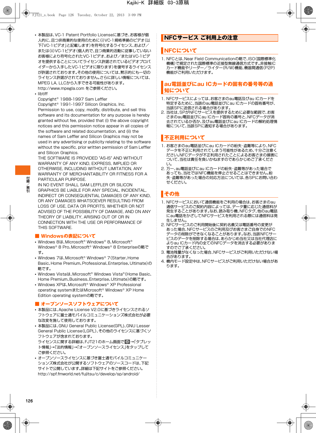 126•本製品は、VC-1 Patent Portfolio Licenseに基づき、お客様が個人的に、且つ非商業的な使用のために（i）VC-1規格準拠のビデオ（以下「VC-1ビデオ」と記載します）を符号化するライセンス、および／または（ii）VC-1ビデオ（個人的で、且つ商業的活動に従事していないお客様により符号化されたVC-1ビデオ、および／またはVC-1ビデオを提供することについてライセンス許諾されているビデオプロバイダーから入手したVC-1ビデオに限ります）を復号するライセンスが許諾されております。その他の使用については、黙示的にも一切のライセンス許諾がされておりません。さらに詳しい情報については、MPEG LA, LLCから入手できる可能性があります。http://www.mpegla.com をご参照ください。•libtiffCopyright® 1988-1997 Sam LefflerCopyright® 1991-1997 Silicon Graphics, Inc.Permission to use, copy, modify, distribute, and sell this software and its documentation for any purpose is hereby granted without fee, provided that (i) the above copyright notices and this permission notice appear in all copies of the software and related documentation, and (ii) the names of Sam Leffler and Silicon Graphics may not be used in any advertising or publicity relating to the software without the specific, prior written permission of Sam Leffler and Silicon Graphics.THE SOFTWARE IS PROVIDED &quot;AS-IS&quot; AND WITHOUT WARRANTY OF ANY KIND, EXPRESS, IMPLIED OR OTHERWISE, INCLUDING WITHOUT LIMITATION, ANY WARRANTY OF MERCHANTABILITY OR FITNESS FOR A PARTICULAR PURPOSE.IN NO EVENT SHALL SAM LEFFLER OR SILICON GRAPHICS BE LIABLE FOR ANY SPECIAL, INCIDENTAL, INDIRECT OR CONSEQUENTIAL DAMAGES OF ANY KIND, OR ANY DAMAGES WHATSOEVER RESULTING FROM LOSS OF USE, DATA OR PROFITS, WHETHER OR NOT ADVISED OF THE POSSIBILITY OF DAMAGE, AND ON ANY THEORY OF LIABILITY, ARISING OUT OF OR IN CONNECTION WITH THE USE OR PERFORMANCE OF THIS SOFTWARE.■ Windowsの表記について•Windows 8は、Microsoft® Windows® 8、Microsoft® Windows® 8 Pro、Microsoft® Windows® 8 Enterpriseの略です。•Windows 7は、Microsoft® Windows® 7（Starter、Home Basic、Home Premium、Professional、Enterprise、Ultimate）の略です。•Windows Vistaは、Microsoft® Windows Vista®（Home Basic、Home Premium、Business、Enterprise、Ultimate）の略です。•Windows XPは、Microsoft® Windows® XP Professional operating systemまたはMicrosoft® Windows® XP Home Edition operating systemの略です。■ オープンソースソフトウェアについて•本製品には、Apache License V2.0に基づきライセンスされるソフトウェアに富士通モバイルコミュニケーションズ株式会社が必要な改変を施して使用しております。•本製品には、GNU General Public License(GPL)、GNU Lesser General Public License（LGPL）、その他のライセンスに基づくソフトウェアが含まれております。ライセンスに関する詳細は、FJT21のホーム画面で →「タブレット情報」→「法的情報」→「オープンソースライセンス」をタップしてご参照ください。•オープンソースライセンスに基づき富士通モバイルコミュニケーションズ株式会社が公開するソフトウェアのソースコードは、下記サイトで公開しています。詳細は下記サイトをご参照ください。http://spf.fmworld.net/fujitsu/c/develop/sp/android/1. NFCとは、Near Field Communicationの略で、ISO（国際標準化機構）で規定された国際標準の近接型無線通信方式です。非接触ICカード機能やリーダー／ライター（R/W）機能、機器間通信（P2P）機能がご利用いただけます。1. NFCサービスによっては、お客さまのau電話及びau ICカードを特定するために、当該のau電話並びにau ICカードの固有番号が、当該SPに送信される場合があります。2. 当社は、SPがNFCサービスを提供するために必要な範囲で、お客さまのau電話並びにau ICカード固有の番号と、NFCデータが消去されているか否か、及びau電話並びにau ICカードの解約処理情報について、当該SPに通知する場合があります。1. お客さまのau電話並びにau ICカードの紛失・盗難等により、NFCデータを不正に利用されてしまう可能性があるため、十分ご注意ください。NFCデータが不正利用されたことによるお客さまの損害について、当社は責任を負いかねますのであらかじめご了承ください。2. 万一、au電話並びにau ICカードの紛失・盗難等があった場合であっても、当社ではNFC機能を停止させることはできません。紛失・盗難等があった場合の対応方法については、各SPにお問い合わせください。1. NFCサービスにおいて通信機能をご利用の場合は、お客さまのau通信サービスのご契約内容によっては、データ量に応じた通信料が発生することがあります。なお、読み取り機、NFCタグ、他のau電話にau電話をかざしてNFCサービスを利用される際には通信料は発生しません。2. NFCサービスのご利用開始後に契約名義又は電話番号の変更があった場合、NFCサービスのご利用及びお客さまご自身でのNFCデータの削除ができなくなることがあります。なお、当該NFCサービスのデータを削除する場合は、あらかじめ当社又は当社代理店によりau ICカード内の全てのNFCデータを消去する必要がありますのでご了承ください。3. 電池残量がなくなった場合、NFCサービスがご利用いただけない場合があります。4. 機内モード設定中は、NFCサービスがご利用いただけない場合があります。NFCサービス ご利用上の注意NFCについてau電話並びにau ICカードの固有の番号等の通知について不正利用についてその他FJT21_s.book  Page 126  Tuesday, October 22, 2013  3:09 PMKajiki-K　詳細版　03-3原稿