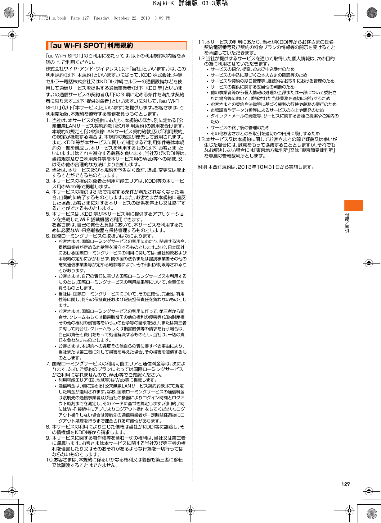 127『au Wi-Fi SPOT』のご利用にあたっては､以下の利用規約の内容を承諾の上、ご利用ください｡株式会社ワイヤ・アンド・ワイヤレス（以下「当社」といいます。）は、この利用規約（以下｢本規約｣といいます。）に従って、KDDI株式会社、沖縄セルラー電話株式会社又はKDDI・沖縄セルラーの通信設備などを使用して通信サービスを提供する通信事業者（以下｢KDDI等｣といいます。）の通信サービスの契約者（以下の3.項に定める条件を満たす契約者に限ります。以下｢提供対象者｣といいます。）に対して、『au Wi-Fi SPOT』（以下「本サービス」といいます）を提供します。お客さまは、ご利用開始後、本規約を遵守する義務を負うものとします。1. 当社は、本サービスの提供にあたり、本規約のほか、別に定める「公衆無線LANサービス契約約款」及び「利用規約」の適用を受けます。本規約の規定と「公衆無線LANサービス契約約款」及び「利用規約」の規定が抵触する場合は、本規約の規定が優先して適用されます。また、KDDI等が本サービスに関して制定するご利用条件等は本規約の一部を構成し、本サービスを利用するもの（以下「お客さま」といいます。）はこれを遵守する義務を負います。当社及びKDDI等は、当該規定及びご利用条件等を本サービス用のWeb等への掲載、又はその他の合理的な方法により告知します。2. 当社は、本サービス及び本規約を予告なく改訂、追加、変更又は廃止することができるものとします。3. 本サービスの提供対象者と利用可能エリアは、KDDI等の本サービス用のWeb等で掲載します。4. 本サービスの提供は3.項で指定する条件が満たされなくなった場合、自動的に終了するものとします。また、お客さまが本規約に違反した場合、お客さまに対する本サービスの提供を停止し又は終了することができるものとします。5. 本サービスは、KDDI等が本サービス用に提供するアプリケーションを搭載したWi-Fi搭載機器で利用できます。お客さまは、自己の責任と負担において、本サービスを利用するために必要なWi-Fi搭載機器を保持管理するものとします。6. 国際ローミングサービスの取扱いは次によります。•お客さまは、国際ローミングサービスの利用にあたり、関連する法令、提携事業者が定める約款等を遵守するものとします。なお、日本国外における国際ローミングサービスの利用に関しては、当社約款および本規約の定めにかかわらず、関係国の法令または提携事業者その他の電気通信事業者等が定める約款等により、その利用が制限等されることがあります。•お客さまは、自己の責任に基づき国際ローミングサービスを利用するものとし、国際ローミングサービスの利用結果等について、全責任を負うものとします。•当社は、国際ローミングサービスについて、その正確性、完全性、有用性等に関し、何らの保証責任および瑕疵担保責任を負わないものとします。•お客さまは、国際ローミングサービスの利用に伴って、第三者から問合せ、クレームもしくは損害賠償その他の権利の侵害等（知的財産権その他の権利の侵害等をいう。）の紛争等の請求を受け、または第三者に対して問合せ、クレームもしくは損害賠償等の請求を行う場合は、自己の責任と費用をもって処理解決するものとし、当社は、一切の責任を負わないものとします。•お客さまは、本規約への違反その他自らの責に帰すべき事由により、当社または第三者に対して損害を与えた場合、その損害を賠償するものとします。7. 国際ローミングサービスの利用可能エリアと通信料金等は、次によります。なお、ご契約のプランによっては国際ローミングサービスがご利用になれませんので、Web等でご確認ください。•利用可能エリア（国、地域等）はWeb等に掲載します。•通信料金は、別に定める「公衆無線LANサービス契約約款」にて規定した料金が適用されます。なお、国際ローミングサービスの通信料金は渡航先の通信事業者及び当社の機器によりログイン時刻とログアウト時刻までを測定し、そのデータに基づき算定します。利用終了時にはWi-Fi接続中にアプリよりログアウト操作をしてください。ログアウト操作しない場合は渡航先の通信事業者が一定時間経過後にログアウト処理を行うまで課金される可能性があります。8. 本サービスの利用により生じた債権は当社がKDDI等に譲渡し、その債権額をKDDI等から請求します。9. 本サービスに関する著作権等を含む一切の権利は、当社又は第三者に帰属します。お客さまは本サービスに関する当社及び第三者の権利を侵害したり又はそのおそれがあるような行為を一切行ってはならないものとします。10.お客さまは、本規約に係るいかなる権利又は義務も第三者に移転又は譲渡することはできません。11.本サービスの利用にあたり、当社がKDDI等からお客さまの氏名・契約電話番号及び契約の料金プランの情報等の開示を受けることを承諾していただきます。12.当社が提供するサービスを通じて取得した個人情報は、次の目的の為に利用させていただきます。•サービスの紹介、提案、および申込受付のため•サービスの申込に基づくご本人さまの確認等のため•サービスや契約の期日管理等、継続的なお取引における管理のため•サービスの提供に関する妥当性の判断のため•他の事業者等から個人情報の処理の全部または一部について委託された場合等において、委託された当該業務を適切に遂行するため•お客さまとの契約や法律等に基づく権利の行使や義務の履行のため•市場調査やデータ分析等によるサービスの向上や開発のため•ダイレクトメールの発送等、サービスに関する各種ご提案やご案内のため•サービスの終了後の管理のため•その他お客さまとのお取引を適切かつ円滑に履行するため13.本サービス又は本規約に関してお客さまとの間で疑義又は争いが生じた場合には、誠意をもって協議することとしますが、それでもなお解決しない場合には「東京地方裁判所」又は「東京簡易裁判所」を専属の管轄裁判所とします。附則 本改訂規約は、2013年10月31日から実施します。『au Wi-Fi SPOT』利用規約FJT21_s.book  Page 127  Tuesday, October 22, 2013  3:09 PMKajiki-K　詳細版　03-3原稿