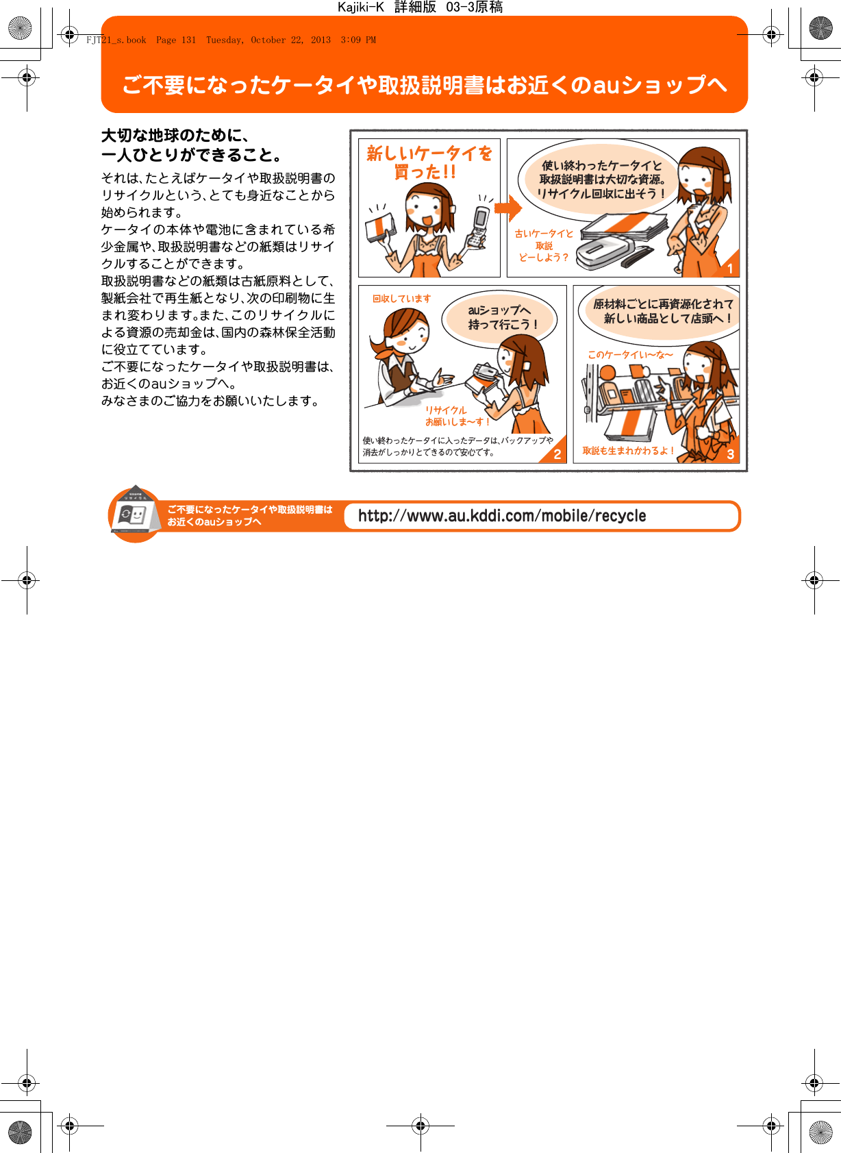 ご不要になったケータイや取扱説明書はお近くのauショップへ大切な地球のために、一人ひとりができること。それは、たとえばケータイや取扱説明書のリサイクルという、とても身近なことから始められます。ケータイの本体や電池に含まれている希少金属や、取扱説明書などの紙類はリサイクルすることができます。取扱説明書などの紙類は古紙原料として、製紙会社で再生紙となり、次の印刷物に生まれ変わります。また、このリサイクルによる資源の売却金は、国内の森林保全活動に役立てています。ご不要になったケータイや取扱説明書は、お近くのauショップへ。みなさまのご協力をお願いいたします。132auショップへ持って行こう！使い終わったケータイと取扱説明書は大切な資源。リサイクル回収に出そう！原材料ごとに再資源化されて 新しい商品として店頭へ！古いケータイと取説どーしよう？リサイクルお願いしま∼す！回収していますこのケータイい∼な∼取説も生まれかわるよ！使い終わったケータイに入ったデータは、バックアップや消去がしっかりとできるので安心です。 新しいケータイを買った！！http://www.au.kddi.com/mobile/recycleご不要になったケータイや取扱説明書はお近くのauショップへFJT21_s.book  Page 131  Tuesday, October 22, 2013  3:09 PMKajiki-K　詳細版　03-3原稿
