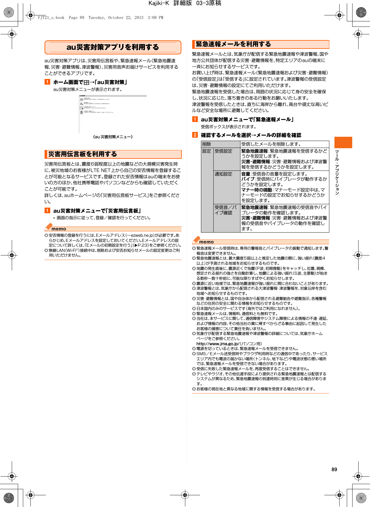 89au災害対策アプリを利用するau災害対策アプリは、災害用伝言板や、緊急速報メール（緊急地震速報、災害・避難情報、津波警報）、災害用音声お届けサービスを利用することができるアプリです。aホーム画面で →「au災害対策」au災害対策メニューが表示されます。災害用伝言板とは、震度6弱程度以上の地震などの大規模災害発生時に、被災地域のお客様がLTE NET上から自己の安否情報を登録することが可能となるサービスです。登録された安否情報はauの端末をお使いの方のほか、他社携帯電話やパソコンなどからも確認していただくことが可能です。詳しくは、auホームページの「災害用伝言板サービス」をご参照ください。aau災害対策メニューで「災害用伝言板」•画面の指示に従って、登録／確認を行ってください。◎ 安否情報の登録を行うには、Eメールアドレス（∼ezweb.ne.jp）が必要です。あらかじめ、Eメールアドレスを設定しておいてください。Eメールアドレスの設定について詳しくは、「Eメールの初期設定を行う」（XP.23）をご参照ください。◎無線LAN（Wi-Fi®）接続中は、削除および安否お知らせメールの設定変更はご利用いただけません。緊急速報メールとは、気象庁が配信する緊急地震速報や津波警報、国や地方公共団体が配信する災害・避難情報を、特定エリアのauの端末に一斉にお知らせするサービスです。お買い上げ時は、緊急速報メール（緊急地震速報および災害・避難情報）の「受信設定」は「受信する」に設定されています。津波警報の受信設定は、災害・避難情報の設定にてご利用いただけます。緊急地震速報を受信した場合は、周囲の状況に応じて身の安全を確保し、状況に応じた、落ち着きのある行動をお願いいたします。津波警報を受信したときは、直ちに海岸から離れ、高台や頑丈な高いビルなど安全な場所に避難してください。aau災害対策メニューで「緊急速報メール」受信ボックスが表示されます。b確認するメールを選択→メールの詳細を確認◎ 緊急速報メール受信時は、専用の警報音とバイブレータの振動で通知します。警報音は変更できません。◎ 緊急地震速報とは、最大震度5弱以上と推定した地震の際に、強い揺れ（震度4以上）が予測される地域をお知らせするものです。◎ 地震の発生直後に、震源近くで地震（P波、初期微動）をキャッチし、位置、規模、想定される揺れの強さを自動計算し、地震による強い揺れ（S波、主要動）が始まる数秒∼数十秒前に、可能な限りすばやくお知らせします。◎ 震源に近い地域では、緊急地震速報が強い揺れに間に合わないことがあります。◎ 津波警報とは、気象庁から配信される大津波警報・津波警報を、対象沿岸を含む地域へお知らせするものです。◎ 災害・避難情報とは、国や自治体から配信される避難勧告や避難指示、各種警報などの住民の安全に関わる情報をお知らせするものです。◎ 日本国内のみのサービスです（海外ではご利用になれません）。◎ 緊急速報メールは、情報料、通信料とも無料です。◎ 当社は、本サービスに関して、通信障害やシステム障害による情報の不達・遅延、および情報の内容、その他当社の責に帰すべからざる事由に起因して発生したお客様の損害について責任を負いません。◎ 気象庁が配信する緊急地震速報や津波警報の詳細については、気象庁ホームページをご参照ください。http://www.jma.go.jp/（パソコン用）◎ 電源を切っているときは、緊急速報メールを受信できません。◎ SMS／Eメール送受信時やブラウザ利用時などの通信中であったり、サービスエリア内でも電波の届かない場所（トンネル、地下など）や電波状態の悪い場所では、緊急速報メールを受信できない場合があります。◎ 受信に失敗した緊急速報メールを、再度受信することはできません。◎ テレビやラジオ、その他伝達手段により提供される緊急地震速報とは配信するシステムが異なるため、緊急地震速報の到達時刻に差異が生じる場合があります。◎ お客様の現在地と異なる地域に関する情報を受信する場合があります。災害用伝言板を利用する《au 災害対策メニュー》緊急速報メールを利用する削除 受信したメールを削除します。設定 受信設定 緊急地震速報：緊急地震速報を受信するかどうかを設定します。災害・避難情報：災害・避難情報および津波警報を受信するかどうかを設定します。通知設定 音量：受信音の音量を設定します。バイブ：受信時にバイブレータが動作するかどうかを設定します。マナー時の鳴動：マナーモード設定中は、マナーモードの設定でお知らせするかどうかを設定します。受信音／バイブ確認緊急地震速報：緊急地震速報の受信音やバイブレータの動作を確認します。災害・避難情報：災害・避難情報および津波警報の受信音やバイブレータの動作を確認します。FJT21_s.book  Page 89  Tuesday, October 22, 2013  3:09 PMKajiki-K　詳細版　03-3原稿