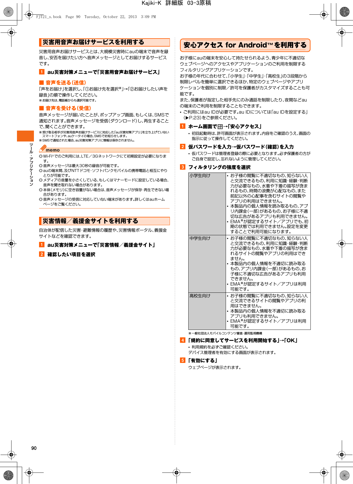 90災害用音声お届けサービスとは、大規模災害時にauの端末で音声を録音し、安否を届けたい方へ音声メッセージとしてお届けするサービスです。aau災害対策メニューで「災害用音声お届けサービス」■ 音声を送る（送信）「声をお届け」を選択し、「①お届け先を選択※」→「②お届けしたい声を録音」の順で操作してください。※ お届け先は、電話帳からも選択可能です。■ 音声を受ける（受信）音声メッセージが届いたことが、ポップアップ画面、もしくは、SMSで通知されます。音声メッセージを受信（ダウンロード）し、再生することで、聞くことができます。※ 受け取る相手が災害用音声お届けサービスに対応した「au災害対策アプリ」を立ち上げていないスマートフォンや、auケータイの場合、SMSでお知らせします。※ SMSで通知された場合、au災害対策アプリに情報は保存されません。◎Wi-Fi®でのご利用には、LTE／3Gネットワークにて初期設定が必要になります。◎ 音声メッセージは最大30秒の録音が可能です。◎ auの端末間、及びNTTドコモ・ソフトバンクモバイルの携帯電話と相互にやりとりが可能です。◎ メディアの音量を小さくしている、もしくはマナーモードに設定している場合、音声を聞き取れない場合があります。◎本体（メモリ）に空き容量がない場合は、音声メッセージが保存・再生できない場合があります。◎ 音声メッセージの受信に対応していない端末があります。詳しくはauホームページをご覧ください。自治体が配信した災害・避難情報の履歴や、災害情報ポータル、義援金サイトなどを確認できます。aau災害対策メニューで「災害情報／義援金サイト」b確認したい項目を選択安心アクセス for Android™を利用するお子様にauの端末を安心して持たせられるよう、青少年に不適切なウェブページへのアクセスやアプリケーションのご利用を制限するフィルタリングアプリケーションです。お子様の年代に合わせて、「小学生」・「中学生」・「高校生」の3段階から制限レベルを簡単に選択できるほか、特定のウェブページやアプリケーションを個別に制限／許可を保護者がカスタマイズすることも可能です。また、保護者が指定した相手先にのみ通話を制限したり、夜間などauの端末のご利用を制限することもできます。•ご利用にはau IDが必要です。au IDについては「au IDを設定する」（XP.23）をご参照ください。aホーム画面で →「安心アクセス」•初回起動時は、許可画面が表示されます。内容をご確認のうえ、画面の指示に従って操作してください。b仮パスワードを入力→仮パスワード（確認）を入力•仮パスワードは管理者登録の際に必要となります。必ず保護者の方がご自身で設定し、忘れないように管理してください。cフィルタリングの強度を選択※ 一般社団法人モバイルコンテンツ審査・運用監視機構d「規約に同意してサービスを利用開始する」→「OK」•利用規約を必ずご確認ください。デバイス管理者を有効にする画面が表示されます。e「有効にする」ウェブページが表示されます。災害用音声お届けサービスを利用する災害情報／義援金サイトを利用する小学生向け •お子様の閲覧に不適切なもの、知らない人と交流できるもの、利用に知識・経験・判断力が必要なもの、水着や下着の描写が含まれるもの、時間の浪費が心配なもの、また前記以外の心配事を含むサイトの閲覧やアプリの利用はできません。•本製品内の個人情報を読み取るもの、アプリ内課金（一部）があるもの、お子様に不適切な広告があるアプリも利用できません。•EMA※が認定するサイト／アプリでも、初期の状態では利用できません。設定を変更することで利用可能になります。中学生向け •お子様の閲覧に不適切なもの、知らない人と交流できるもの、利用に知識・経験・判断力が必要なもの、水着や下着の描写が含まれるサイトの閲覧やアプリの利用はできません。•本製品内の個人情報を不適切に読み取るもの、アプリ内課金（一部）があるもの、お子様に不適切な広告があるアプリも利用できません。•EMA※が認定するサイト／アプリは利用可能です。高校生向け •お子様の閲覧に不適切なもの、知らない人と交流できるサイトの閲覧やアプリの利用はできません。•本製品内の個人情報を不適切に読み取るアプリも利用できません。•EMA※が認定するサイト／アプリは利用可能です。FJT21_s.book  Page 90  Tuesday, October 22, 2013  3:09 PMKajiki-K　詳細版　03-3原稿