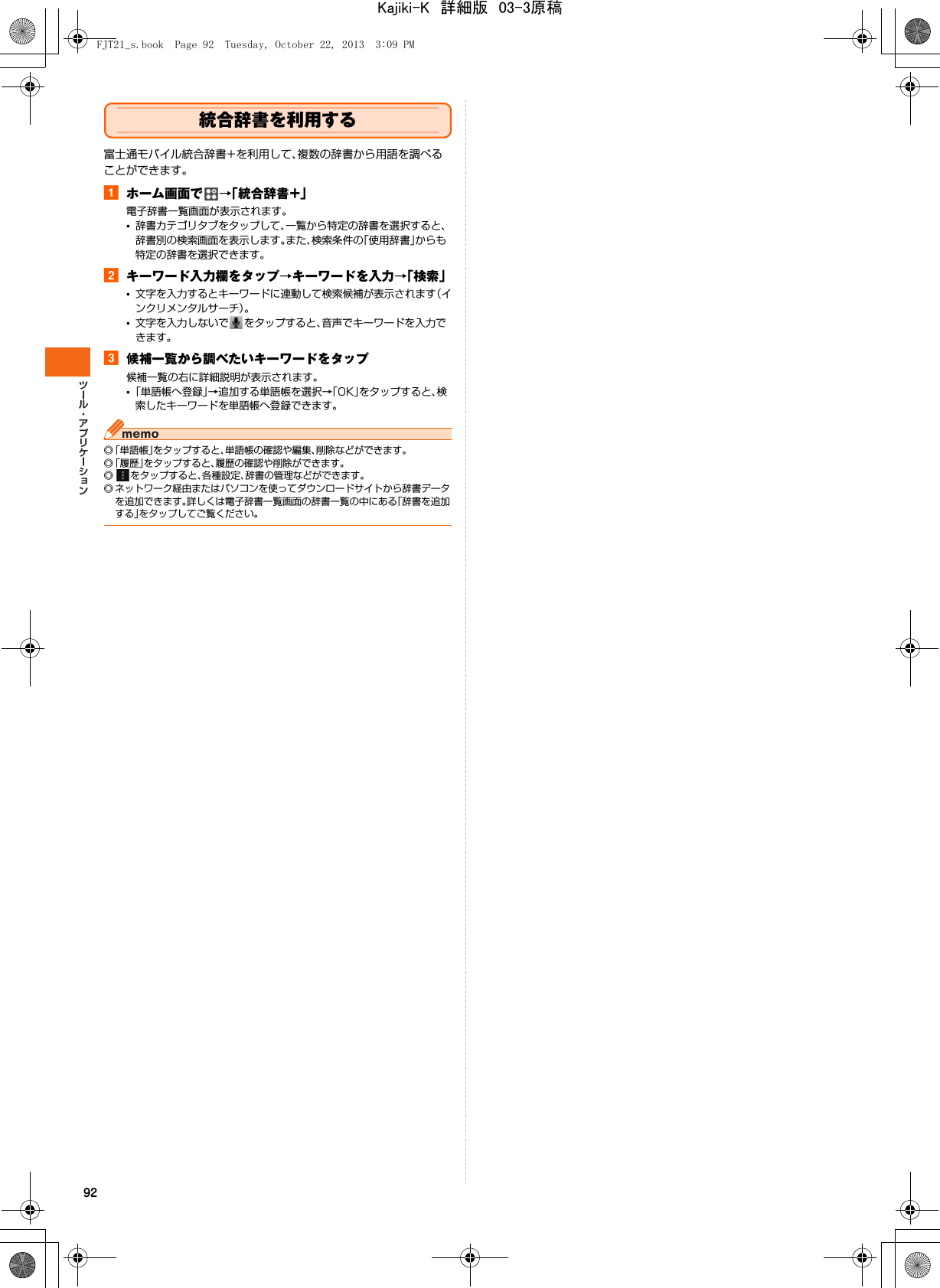 92統合辞書を利用する富士通モバイル統合辞書+を利用して、複数の辞書から用語を調べることができます。aホーム画面で →「統合辞書+」電子辞書一覧画面が表示されます。•辞書カテゴリタブをタップして、一覧から特定の辞書を選択すると、辞書別の検索画面を表示します。また、検索条件の「使用辞書」からも特定の辞書を選択できます。bキーワード入力欄をタップ→キーワードを入力→「検索」•文字を入力するとキーワードに連動して検索候補が表示されます（インクリメンタルサーチ）。•文字を入力しないで をタップすると、音声でキーワードを入力できます。c候補一覧から調べたいキーワードをタップ候補一覧の右に詳細説明が表示されます。•「単語帳へ登録」→追加する単語帳を選択→「OK」をタップすると、検索したキーワードを単語帳へ登録できます。◎「単語帳」をタップすると、単語帳の確認や編集、削除などができます。◎「履歴」をタップすると、履歴の確認や削除ができます。◎ をタップすると、各種設定、辞書の管理などができます。◎ ネットワーク経由またはパソコンを使ってダウンロードサイトから辞書データを追加できます。詳しくは電子辞書一覧画面の辞書一覧の中にある「辞書を追加する」をタップしてご覧ください。FJT21_s.book  Page 92  Tuesday, October 22, 2013  3:09 PMKajiki-K　詳細版　03-3原稿